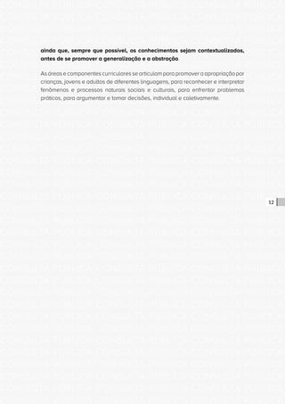 CONSULTA PÚBLICA CONSULTA PÚBLICA CONSULTA PÚBLICA
CONSULTA PÚBLICA CONSULTA PÚBLICA CONSULTA PÚBLICA
CONSULTA PÚBLICA CONSULTA PÚBLICA CONSULTA PÚBLICA
CONSULTA PÚBLICA CONSULTA PÚBLICA CONSULTA PÚBLICA
CONSULTA PÚBLICA CONSULTA PÚBLICA CONSULTA PÚBLICA
CONSULTA PÚBLICA CONSULTA PÚBLICA CONSULTA PÚBLICA
CONSULTA PÚBLICA CONSULTA PÚBLICA CONSULTA PÚBLICA
CONSULTA PÚBLICA CONSULTA PÚBLICA CONSULTA PÚBLICA
CONSULTA PÚBLICA CONSULTA PÚBLICA CONSULTA PÚBLICA
CONSULTA PÚBLICA CONSULTA PÚBLICA CONSULTA PÚBLICA
CONSULTA PÚBLICA CONSULTA PÚBLICA CONSULTA PÚBLICA
CONSULTA PÚBLICA CONSULTA PÚBLICA CONSULTA PÚBLICA
CONSULTA PÚBLICA CONSULTA PÚBLICA CONSULTA PÚBLICA
CONSULTA PÚBLICA CONSULTA PÚBLICA CONSULTA PÚBLICA
CONSULTA PÚBLICA CONSULTA PÚBLICA CONSULTA PÚBLICA
CONSULTA PÚBLICA CONSULTA PÚBLICA CONSULTA PÚBLICA
CONSULTA PÚBLICA CONSULTA PÚBLICA CONSULTA PÚBLICA
CONSULTA PÚBLICA CONSULTA PÚBLICA CONSULTA PÚBLICA
CONSULTA PÚBLICA CONSULTA PÚBLICA CONSULTA PÚBLICA
CONSULTA PÚBLICA CONSULTA PÚBLICA CONSULTA PÚBLICA
CONSULTA PÚBLICA CONSULTA PÚBLICA CONSULTA PÚBLICA
CONSULTA PÚBLICA CONSULTA PÚBLICA CONSULTA PÚBLICA
CONSULTA PÚBLICA CONSULTA PÚBLICA CONSULTA PÚBLICA
CONSULTA PÚBLICA CONSULTA PÚBLICA CONSULTA PÚBLICA
CONSULTA PÚBLICA CONSULTA PÚBLICA CONSULTA PÚBLICA
CONSULTA PÚBLICA CONSULTA PÚBLICA CONSULTA PÚBLICA
CONSULTA PÚBLICA CONSULTA PÚBLICA CONSULTA PÚBLICA
CONSULTA PÚBLICA CONSULTA PÚBLICA CONSULTA PÚBLICA
CONSULTA PÚBLICA CONSULTA PÚBLICA CONSULTA PÚBLICA
CONSULTA PÚBLICA CONSULTA PÚBLICA CONSULTA PÚBLICA
CONSULTA PÚBLICA CONSULTA PÚBLICA CONSULTA PÚBLICA
CONSULTA PÚBLICA CONSULTA PÚBLICA CONSULTA PÚBLICA
CONSULTA PÚBLICA CONSULTA PÚBLICA CONSULTA PÚBLICA
CONSULTA PÚBLICA CONSULTA PÚBLICA CONSULTA PÚBLICA
12
ainda que, sempre que possível, os conhecimentos sejam contextualizados,
antes de se promover a generalização e a abstração.
Asáreasecomponentescurricularessearticulamparapromoveraapropriaçãopor
crianças, jovens e adultos de diferentes linguagens, para reconhecer e interpretar
fenômenos e processos naturais sociais e culturais, para enfrentar problemas
práticos, para argumentar e tomar decisões, individual e coletivamente.
 
