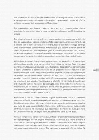CONSULTA PÚBLICA CONSULTA PÚBLICA CONSULTA PÚBLICA
CONSULTA PÚBLICA CONSULTA PÚBLICA CONSULTA PÚBLICA
CONSULTA PÚBLICA CONSULTA PÚBLICA CONSULTA PÚBLICA
CONSULTA PÚBLICA CONSULTA PÚBLICA CONSULTA PÚBLICA
CONSULTA PÚBLICA CONSULTA PÚBLICA CONSULTA PÚBLICA
CONSULTA PÚBLICA CONSULTA PÚBLICA CONSULTA PÚBLICA
CONSULTA PÚBLICA CONSULTA PÚBLICA CONSULTA PÚBLICA
CONSULTA PÚBLICA CONSULTA PÚBLICA CONSULTA PÚBLICA
CONSULTA PÚBLICA CONSULTA PÚBLICA CONSULTA PÚBLICA
CONSULTA PÚBLICA CONSULTA PÚBLICA CONSULTA PÚBLICA
CONSULTA PÚBLICA CONSULTA PÚBLICA CONSULTA PÚBLICA
CONSULTA PÚBLICA CONSULTA PÚBLICA CONSULTA PÚBLICA
CONSULTA PÚBLICA CONSULTA PÚBLICA CONSULTA PÚBLICA
CONSULTA PÚBLICA CONSULTA PÚBLICA CONSULTA PÚBLICA
CONSULTA PÚBLICA CONSULTA PÚBLICA CONSULTA PÚBLICA
CONSULTA PÚBLICA CONSULTA PÚBLICA CONSULTA PÚBLICA
CONSULTA PÚBLICA CONSULTA PÚBLICA CONSULTA PÚBLICA
CONSULTA PÚBLICA CONSULTA PÚBLICA CONSULTA PÚBLICA
CONSULTA PÚBLICA CONSULTA PÚBLICA CONSULTA PÚBLICA
CONSULTA PÚBLICA CONSULTA PÚBLICA CONSULTA PÚBLICA
CONSULTA PÚBLICA CONSULTA PÚBLICA CONSULTA PÚBLICA
CONSULTA PÚBLICA CONSULTA PÚBLICA CONSULTA PÚBLICA
CONSULTA PÚBLICA CONSULTA PÚBLICA CONSULTA PÚBLICA
CONSULTA PÚBLICA CONSULTA PÚBLICA CONSULTA PÚBLICA
CONSULTA PÚBLICA CONSULTA PÚBLICA CONSULTA PÚBLICA
CONSULTA PÚBLICA CONSULTA PÚBLICA CONSULTA PÚBLICA
CONSULTA PÚBLICA CONSULTA PÚBLICA CONSULTA PÚBLICA
CONSULTA PÚBLICA CONSULTA PÚBLICA CONSULTA PÚBLICA
CONSULTA PÚBLICA CONSULTA PÚBLICA CONSULTA PÚBLICA
CONSULTA PÚBLICA CONSULTA PÚBLICA CONSULTA PÚBLICA
CONSULTA PÚBLICA CONSULTA PÚBLICA CONSULTA PÚBLICA
CONSULTA PÚBLICA CONSULTA PÚBLICA CONSULTA PÚBLICA
CONSULTA PÚBLICA CONSULTA PÚBLICA CONSULTA PÚBLICA
CONSULTA PÚBLICA CONSULTA PÚBLICA CONSULTA PÚBLICA
135
uns aos outros. Superar a perspectiva de limitar esses objetos em blocos isolados
e estanques tem sido umdos principais desafios a serem vencidos com relação às
práticas escolares de trabalho com a Matemática.
Em função disso, atualmente podemos perceber certo consenso sobre alguns
princípios fundamentais para o sucesso da aprendizagem da Matemática na
escola.
Em primeiro lugar, é preciso valorizar todo o conhecimento que o/a estudante
traz de suas práticas sociais cotidianas. Não podemos imaginar que ele/a chega
à escola com a cabeça vazia; ao contrário, todo/a estudante carrega consigo
uma diversidadede conhecimentos matemáticos que podem e devem servir de
ponto de partida para novas aprendizagens. É muito importante, em sala de aula,
provocar o estudante para que ele explicite esses conhecimentos, os quais devem
ser,permanentemente, associados aos conhecimentos escolares trabalhados.
Além disso, para que o/a estudante tenha sucesso em Matemática, é preciso que
ele/a atribua sentido para os conceitos aprendidos na escola. Esse processo
demanda,muitasvezes,orecursoàcontextualizaçãodosproblemasapresentados
a ele/a. Entretanto, a contextualização de um problema não se resume a, por
exemplo,colocar“frutas”noseuenunciado(queéapenasumexercíciodeaplicação
de conhecimentos previamente aprendidos), mas, sim, criar uma situação que
envolva contextos diversos (sociais e científicos) em que o/a estudante não veja
de imediato a sua solução. É preciso que a situação apresentada demande que
o/a estudante elabore hipóteses de resolução, teste a validade dessas hipóteses,
modifique-as, se for o caso, e assim por diante. Trata-se, portanto, de desenvolver
um tipo de raciocínio próprio da atividade matemática, permitindo compreender
como os conceitos se relacionam entre si.
Finalmente, é preciso observar que os objetos matemáticos não são acessíveis
diretamente.Em Matemática não podemos ver uma equação ou pesar um cubo.
Os objetos matemáticos são entes abstratos que somente podem ser acessados
por meio de suas representações. Como vimos anteriormente, um cubo, objeto
abstrato, não existe na natureza, o que podemoster é a noção de cubo, por meio
de um desenho ou de um objeto físico, tal como uma caixa ou um dado.
Por isso, é importante considerarmos que, antes de o/a estudante ser apresentado/
aà representação de um objeto matemático, é preciso que ele/a elabore a
compreensão desse objeto. Além disso, no caso da Matemática, um mesmo objeto
pode ser representado de diferentes maneiras e uma mesma representação pode
ser associada a diferentes objetos. Por exemplo, a representação simbólica ¾
 