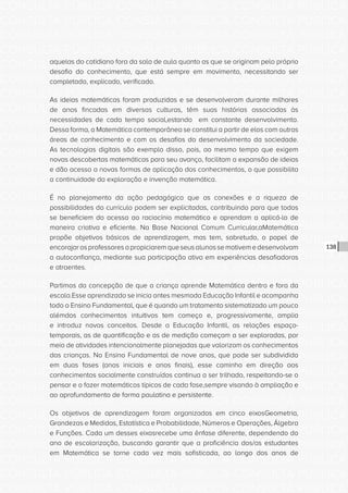 CONSULTA PÚBLICA CONSULTA PÚBLICA CONSULTA PÚBLICA
CONSULTA PÚBLICA CONSULTA PÚBLICA CONSULTA PÚBLICA
CONSULTA PÚBLICA CONSULTA PÚBLICA CONSULTA PÚBLICA
CONSULTA PÚBLICA CONSULTA PÚBLICA CONSULTA PÚBLICA
CONSULTA PÚBLICA CONSULTA PÚBLICA CONSULTA PÚBLICA
CONSULTA PÚBLICA CONSULTA PÚBLICA CONSULTA PÚBLICA
CONSULTA PÚBLICA CONSULTA PÚBLICA CONSULTA PÚBLICA
CONSULTA PÚBLICA CONSULTA PÚBLICA CONSULTA PÚBLICA
CONSULTA PÚBLICA CONSULTA PÚBLICA CONSULTA PÚBLICA
CONSULTA PÚBLICA CONSULTA PÚBLICA CONSULTA PÚBLICA
CONSULTA PÚBLICA CONSULTA PÚBLICA CONSULTA PÚBLICA
CONSULTA PÚBLICA CONSULTA PÚBLICA CONSULTA PÚBLICA
CONSULTA PÚBLICA CONSULTA PÚBLICA CONSULTA PÚBLICA
CONSULTA PÚBLICA CONSULTA PÚBLICA CONSULTA PÚBLICA
CONSULTA PÚBLICA CONSULTA PÚBLICA CONSULTA PÚBLICA
CONSULTA PÚBLICA CONSULTA PÚBLICA CONSULTA PÚBLICA
CONSULTA PÚBLICA CONSULTA PÚBLICA CONSULTA PÚBLICA
CONSULTA PÚBLICA CONSULTA PÚBLICA CONSULTA PÚBLICA
CONSULTA PÚBLICA CONSULTA PÚBLICA CONSULTA PÚBLICA
CONSULTA PÚBLICA CONSULTA PÚBLICA CONSULTA PÚBLICA
CONSULTA PÚBLICA CONSULTA PÚBLICA CONSULTA PÚBLICA
CONSULTA PÚBLICA CONSULTA PÚBLICA CONSULTA PÚBLICA
CONSULTA PÚBLICA CONSULTA PÚBLICA CONSULTA PÚBLICA
CONSULTA PÚBLICA CONSULTA PÚBLICA CONSULTA PÚBLICA
CONSULTA PÚBLICA CONSULTA PÚBLICA CONSULTA PÚBLICA
CONSULTA PÚBLICA CONSULTA PÚBLICA CONSULTA PÚBLICA
CONSULTA PÚBLICA CONSULTA PÚBLICA CONSULTA PÚBLICA
CONSULTA PÚBLICA CONSULTA PÚBLICA CONSULTA PÚBLICA
CONSULTA PÚBLICA CONSULTA PÚBLICA CONSULTA PÚBLICA
CONSULTA PÚBLICA CONSULTA PÚBLICA CONSULTA PÚBLICA
CONSULTA PÚBLICA CONSULTA PÚBLICA CONSULTA PÚBLICA
CONSULTA PÚBLICA CONSULTA PÚBLICA CONSULTA PÚBLICA
CONSULTA PÚBLICA CONSULTA PÚBLICA CONSULTA PÚBLICA
CONSULTA PÚBLICA CONSULTA PÚBLICA CONSULTA PÚBLICA
138
aquelas do cotidiano fora da sala de aula quanto as que se originam pelo próprio
desafio do conhecimento, que está sempre em movimento, necessitando ser
completado, explicado, verificado.
As ideias matemáticas foram produzidas e se desenvolveram durante milhares
de anos fincadas em diversas culturas, têm suas histórias associadas às
necessidades de cada tempo social,estando em constante desenvolvimento.
Dessa forma, a Matemática contemporânea se constitui a partir de elos com outras
áreas de conhecimento e com os desafios do desenvolvimento da sociedade.
As tecnologias digitais são exemplo disso, pois, ao mesmo tempo que exigem
novas descobertas matemáticas para seu avanço, facilitam a expansão de ideias
e dão acesso a novas formas de aplicação dos conhecimentos, o que possibilita
a continuidade da exploração e invenção matemática.
É no planejamento da ação pedagógica que as conexões e a riqueza de
possibilidades do currículo podem ser explicitadas, contribuindo para que todos
se beneficiem do acesso ao raciocínio matemático e aprendam a aplicá-lo de
maneira criativa e eficiente. Na Base Nacional Comum Curricular,aMatemática
propõe objetivos básicos de aprendizagem, mas tem, sobretudo, o papel de
encorajarosprofessoresapropiciaremqueseusalunossemotivemedesenvolvam
a autoconfiança, mediante sua participação ativa em experiências desafiadoras
e atraentes.
Partimos da concepção de que a criança aprende Matemática dentro e fora da
escola.Esse aprendizado se inicia antes mesmoda Educação Infantil e acompanha
todo o Ensino Fundamental, que é quando um tratamento sistematizado um pouco
alémdos conhecimentos intuitivos tem começo e, progressivamente, amplia
e introduz novos conceitos. Desde a Educação Infantil, as relações espaço-
temporais, as de quantificação e as de medição começam a ser exploradas, por
meio de atividades intencionalmente planejadas que valorizam os conhecimentos
das crianças. No Ensino Fundamental de nove anos, que pode ser subdividido
em duas fases (anos iniciais e anos finais), esse caminho em direção aos
conhecimentos socialmente construídos continua a ser trilhado, respeitando-se o
pensar e o fazer matemáticos típicos de cada fase,sempre visando à ampliação e
ao aprofundamento de forma paulatina e persistente.
Os objetivos de aprendizagem foram organizados em cinco eixosGeometria,
Grandezas e Medidas, Estatística e Probabilidade, Números e Operações, Álgebra
e Funções. Cada um desses eixosrecebe uma ênfase diferente, dependendo do
ano de escolarização, buscando garantir que a proficiência dos/as estudantes
em Matemática se torne cada vez mais sofisticada, ao longo dos anos de
 