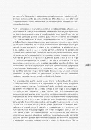 CONSULTA PÚBLICA CONSULTA PÚBLICA CONSULTA PÚBLICA
CONSULTA PÚBLICA CONSULTA PÚBLICA CONSULTA PÚBLICA
CONSULTA PÚBLICA CONSULTA PÚBLICA CONSULTA PÚBLICA
CONSULTA PÚBLICA CONSULTA PÚBLICA CONSULTA PÚBLICA
CONSULTA PÚBLICA CONSULTA PÚBLICA CONSULTA PÚBLICA
CONSULTA PÚBLICA CONSULTA PÚBLICA CONSULTA PÚBLICA
CONSULTA PÚBLICA CONSULTA PÚBLICA CONSULTA PÚBLICA
CONSULTA PÚBLICA CONSULTA PÚBLICA CONSULTA PÚBLICA
CONSULTA PÚBLICA CONSULTA PÚBLICA CONSULTA PÚBLICA
CONSULTA PÚBLICA CONSULTA PÚBLICA CONSULTA PÚBLICA
CONSULTA PÚBLICA CONSULTA PÚBLICA CONSULTA PÚBLICA
CONSULTA PÚBLICA CONSULTA PÚBLICA CONSULTA PÚBLICA
CONSULTA PÚBLICA CONSULTA PÚBLICA CONSULTA PÚBLICA
CONSULTA PÚBLICA CONSULTA PÚBLICA CONSULTA PÚBLICA
CONSULTA PÚBLICA CONSULTA PÚBLICA CONSULTA PÚBLICA
CONSULTA PÚBLICA CONSULTA PÚBLICA CONSULTA PÚBLICA
CONSULTA PÚBLICA CONSULTA PÚBLICA CONSULTA PÚBLICA
CONSULTA PÚBLICA CONSULTA PÚBLICA CONSULTA PÚBLICA
CONSULTA PÚBLICA CONSULTA PÚBLICA CONSULTA PÚBLICA
CONSULTA PÚBLICA CONSULTA PÚBLICA CONSULTA PÚBLICA
CONSULTA PÚBLICA CONSULTA PÚBLICA CONSULTA PÚBLICA
CONSULTA PÚBLICA CONSULTA PÚBLICA CONSULTA PÚBLICA
CONSULTA PÚBLICA CONSULTA PÚBLICA CONSULTA PÚBLICA
CONSULTA PÚBLICA CONSULTA PÚBLICA CONSULTA PÚBLICA
CONSULTA PÚBLICA CONSULTA PÚBLICA CONSULTA PÚBLICA
CONSULTA PÚBLICA CONSULTA PÚBLICA CONSULTA PÚBLICA
CONSULTA PÚBLICA CONSULTA PÚBLICA CONSULTA PÚBLICA
CONSULTA PÚBLICA CONSULTA PÚBLICA CONSULTA PÚBLICA
CONSULTA PÚBLICA CONSULTA PÚBLICA CONSULTA PÚBLICA
CONSULTA PÚBLICA CONSULTA PÚBLICA CONSULTA PÚBLICA
CONSULTA PÚBLICA CONSULTA PÚBLICA CONSULTA PÚBLICA
CONSULTA PÚBLICA CONSULTA PÚBLICA CONSULTA PÚBLICA
CONSULTA PÚBLICA CONSULTA PÚBLICA CONSULTA PÚBLICA
CONSULTA PÚBLICA CONSULTA PÚBLICA CONSULTA PÚBLICA
139
escolarização. Na seleção dos objetivos por eixode um mesmo ano letivo, estão
previstas conexões entre os conhecimentos de diferentes eixos e de diferentes
componentes curriculares de modo que o/a estudante possa perceber a riqueza
dos conhecimentos.
NostrêsprimeirosanosdoEnsinoFundamental,períododestinadoàalfabetização,
espera-sequeascriançasaperfeiçoemseussistemasdelocalizaçãoecapacidade
de descrição do espaço, o que é complementado pelas experiências com as
diferentes grandezas que nos cercam e que permitem sucessivas aproximações
com o eixo da Geometria. Por meio de conhecimentos iniciais da Probabilidade
e da Estatística,os estudantes começam a compreender a incerteza como objeto
de estudo da Matemática e o seu papel na compreensão de questões sociais, por
exemplo, em que nem sempre a resposta é única e conclusiva. No eixodos Números
e Operações, espera-se que os alunos ganhem autonomia no pensamento
numérico, sem as amarras de convenções e formalizaçõesdesnecessárias. Assim,
almeja-se que os/as estudantes tenham acesso e possam compreender que há
números tão grandes e tão pequenos quanto se queira, já que é essa a força
da compreensão do sistema de numeração decimal. A esperança é que os/as
estudantes possam compreender e realizar operações, usando estratégias que
façam sentido para eles/as próprios/as e que elas sejam avaliadas, comparadas
e aperfeiçoadas. O eixo daÁlgebra, nessa etapa, está associado à capacidade
de identificar atributos e regras de formação de sequências, uma das primeiras
evidências de organização do pensamento. Pode-se também reconhecer
mudanças e relações, primeiros indícios da ideia de função.
Nos anos seguintes, quarto e quinto ano do Ensino Fundamental, em Geometria,
a compreensão de características e propriedades de figuras planas e espaciais
começaaorganizaresseeixo.EmrelaçãoàsGrandezaseMedidas,oconhecimento
do Sistema Internacional de Medidas começa a dar força e estruturação à
conceituação das grandezas, o que permite, ao/à estudante,desenvolver
autonomia para conviver de forma consciente e crítica com questões comerciais e
financeiras do dia-a-dia. No campo da Estatística e Probabilidade, a compreensão
da aleatoriedade e da incerteza de diversas situações possibilita uma melhor
compreensão de questões sociais úteis à construção de valores, junto com uma
análise mais crítica das informações divulgadas pela mídia, por exemplo. Para
todas essas aprendizagens, é essencial a ampliação dos conhecimentos dos
números naturais e de suas operações, bem como a iniciação no convívio com um
novo tipo de número, os racionais positivos. Tais conhecimentos, que devem se
iniciar sempre a partirde situações e problemas contextualizados, vão ganhando
estrutura para que possam ser descontextualizados de aplicações específicas
e reaplicados em novas situações durante a resolução de problemas. São os
 