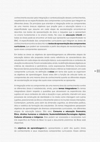 CONSULTA PÚBLICA CONSULTA PÚBLICA CONSULTA PÚBLICA
CONSULTA PÚBLICA CONSULTA PÚBLICA CONSULTA PÚBLICA
CONSULTA PÚBLICA CONSULTA PÚBLICA CONSULTA PÚBLICA
CONSULTA PÚBLICA CONSULTA PÚBLICA CONSULTA PÚBLICA
CONSULTA PÚBLICA CONSULTA PÚBLICA CONSULTA PÚBLICA
CONSULTA PÚBLICA CONSULTA PÚBLICA CONSULTA PÚBLICA
CONSULTA PÚBLICA CONSULTA PÚBLICA CONSULTA PÚBLICA
CONSULTA PÚBLICA CONSULTA PÚBLICA CONSULTA PÚBLICA
CONSULTA PÚBLICA CONSULTA PÚBLICA CONSULTA PÚBLICA
CONSULTA PÚBLICA CONSULTA PÚBLICA CONSULTA PÚBLICA
CONSULTA PÚBLICA CONSULTA PÚBLICA CONSULTA PÚBLICA
CONSULTA PÚBLICA CONSULTA PÚBLICA CONSULTA PÚBLICA
CONSULTA PÚBLICA CONSULTA PÚBLICA CONSULTA PÚBLICA
CONSULTA PÚBLICA CONSULTA PÚBLICA CONSULTA PÚBLICA
CONSULTA PÚBLICA CONSULTA PÚBLICA CONSULTA PÚBLICA
CONSULTA PÚBLICA CONSULTA PÚBLICA CONSULTA PÚBLICA
CONSULTA PÚBLICA CONSULTA PÚBLICA CONSULTA PÚBLICA
CONSULTA PÚBLICA CONSULTA PÚBLICA CONSULTA PÚBLICA
CONSULTA PÚBLICA CONSULTA PÚBLICA CONSULTA PÚBLICA
CONSULTA PÚBLICA CONSULTA PÚBLICA CONSULTA PÚBLICA
CONSULTA PÚBLICA CONSULTA PÚBLICA CONSULTA PÚBLICA
CONSULTA PÚBLICA CONSULTA PÚBLICA CONSULTA PÚBLICA
CONSULTA PÚBLICA CONSULTA PÚBLICA CONSULTA PÚBLICA
CONSULTA PÚBLICA CONSULTA PÚBLICA CONSULTA PÚBLICA
CONSULTA PÚBLICA CONSULTA PÚBLICA CONSULTA PÚBLICA
CONSULTA PÚBLICA CONSULTA PÚBLICA CONSULTA PÚBLICA
CONSULTA PÚBLICA CONSULTA PÚBLICA CONSULTA PÚBLICA
CONSULTA PÚBLICA CONSULTA PÚBLICA CONSULTA PÚBLICA
CONSULTA PÚBLICA CONSULTA PÚBLICA CONSULTA PÚBLICA
CONSULTA PÚBLICA CONSULTA PÚBLICA CONSULTA PÚBLICA
CONSULTA PÚBLICA CONSULTA PÚBLICA CONSULTA PÚBLICA
CONSULTA PÚBLICA CONSULTA PÚBLICA CONSULTA PÚBLICA
CONSULTA PÚBLICA CONSULTA PÚBLICA CONSULTA PÚBLICA
CONSULTA PÚBLICA CONSULTA PÚBLICA CONSULTA PÚBLICA
14
conhecimento escolar pela integração e contextualização desses conhecimentos,
respeitando-se as especificidades dos componentes curriculares que integram as
diferentes áreas. Os princípios que orientam a integração entre os componentes
de uma mesma área,os objetivos que propõe para a educação básica e a
especificidade que assume em cada etapa de escolarização encontram-se
descritos nos textos de apresentação de área e naqueles que a apresentam
no ensino fundamental e no ensino médio. No caso da educação infantil em
todas as áreas pode-se encontrar um texto que apresenta sua especificidade na
BNC. A especificidade dos componentes curriculares que integram as áreas de
conhecimentoencontra-sedescritanostextosdeapresentaçãodoscomponentes
curriculares, que podem ser acessados a partir das etapas de escolarização nas
quais esses componentes aparecem.
Em todas as áreas os objetivos de aprendizagempara as diferentes etapas da
educação básica são propostos tendo como referência as características dos
estudantes em cada etapa da educação básica, suas experiências e contextos de
atuaçãonavidasocial.Foramconsiderados,ainda,nadefiniçãodessesobjetivos,os
critérios de relevância e pertinência, como expressonas Diretrizes Curriculares
Nacionais Gerais paraa Educação Básica.Esses critérios se materializam, em cada
componente curricular, na definição deeixos em torno dos quais se organizam
os objetivos de aprendizagem. Esses eixos têm a função de articular tanto os
componentes de uma mesma área de conhecimento quanto as diferentes etapas
de escolarização ao longo das quais esse componente se apresenta.
A integração entre os componentes de uma mesma área do conhecimento e entre
as diferentes áreas é estabelecida, ainda, pelos temas integradores.Os temas
integradores dizem respeito a questões que atravessam as experiências dos
sujeitos em seus contextos de vida e atuação e que, portanto, intervêm em seus
processos de construção de identidade e no modo como interagem com outros
sujeitos, posicionando-se ética e criticamente sobre e no mundo nessas interações.
Contemplam, portanto, para além da dimensão cognitiva, as dimensões política,
ética e estética da formação dos estudantes. Os temas integradores perpassam
objetivos de aprendizagem de diversos componentes curriculares, nas diferentes
etapas da educação básica. São eles: Consumo e educação financeira;
Ética, direitos humanos e cidadania; Sustentatibilidade;Tecnologias digitais;
Culturas africanas e indígenas. Eles podem ser acessados e localizados num
link específico do Portal da Base no qual o documento preliminar da Base está
disponível.
Os objetivos de aprendizagemsão apresentados a partir das quatro áreas
do conhecimento e seus respectivos componentes curriculares. Esses últimos
 