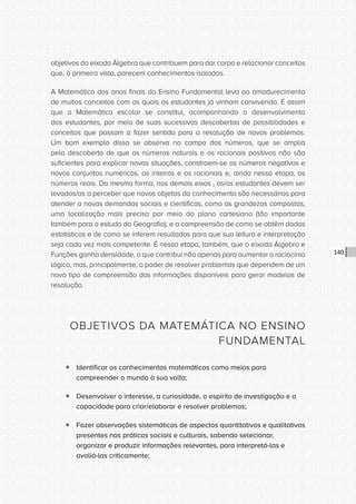 CONSULTA PÚBLICA CONSULTA PÚBLICA CONSULTA PÚBLICA
CONSULTA PÚBLICA CONSULTA PÚBLICA CONSULTA PÚBLICA
CONSULTA PÚBLICA CONSULTA PÚBLICA CONSULTA PÚBLICA
CONSULTA PÚBLICA CONSULTA PÚBLICA CONSULTA PÚBLICA
CONSULTA PÚBLICA CONSULTA PÚBLICA CONSULTA PÚBLICA
CONSULTA PÚBLICA CONSULTA PÚBLICA CONSULTA PÚBLICA
CONSULTA PÚBLICA CONSULTA PÚBLICA CONSULTA PÚBLICA
CONSULTA PÚBLICA CONSULTA PÚBLICA CONSULTA PÚBLICA
CONSULTA PÚBLICA CONSULTA PÚBLICA CONSULTA PÚBLICA
CONSULTA PÚBLICA CONSULTA PÚBLICA CONSULTA PÚBLICA
CONSULTA PÚBLICA CONSULTA PÚBLICA CONSULTA PÚBLICA
CONSULTA PÚBLICA CONSULTA PÚBLICA CONSULTA PÚBLICA
CONSULTA PÚBLICA CONSULTA PÚBLICA CONSULTA PÚBLICA
CONSULTA PÚBLICA CONSULTA PÚBLICA CONSULTA PÚBLICA
CONSULTA PÚBLICA CONSULTA PÚBLICA CONSULTA PÚBLICA
CONSULTA PÚBLICA CONSULTA PÚBLICA CONSULTA PÚBLICA
CONSULTA PÚBLICA CONSULTA PÚBLICA CONSULTA PÚBLICA
CONSULTA PÚBLICA CONSULTA PÚBLICA CONSULTA PÚBLICA
CONSULTA PÚBLICA CONSULTA PÚBLICA CONSULTA PÚBLICA
CONSULTA PÚBLICA CONSULTA PÚBLICA CONSULTA PÚBLICA
CONSULTA PÚBLICA CONSULTA PÚBLICA CONSULTA PÚBLICA
CONSULTA PÚBLICA CONSULTA PÚBLICA CONSULTA PÚBLICA
CONSULTA PÚBLICA CONSULTA PÚBLICA CONSULTA PÚBLICA
CONSULTA PÚBLICA CONSULTA PÚBLICA CONSULTA PÚBLICA
CONSULTA PÚBLICA CONSULTA PÚBLICA CONSULTA PÚBLICA
CONSULTA PÚBLICA CONSULTA PÚBLICA CONSULTA PÚBLICA
CONSULTA PÚBLICA CONSULTA PÚBLICA CONSULTA PÚBLICA
CONSULTA PÚBLICA CONSULTA PÚBLICA CONSULTA PÚBLICA
CONSULTA PÚBLICA CONSULTA PÚBLICA CONSULTA PÚBLICA
CONSULTA PÚBLICA CONSULTA PÚBLICA CONSULTA PÚBLICA
CONSULTA PÚBLICA CONSULTA PÚBLICA CONSULTA PÚBLICA
CONSULTA PÚBLICA CONSULTA PÚBLICA CONSULTA PÚBLICA
CONSULTA PÚBLICA CONSULTA PÚBLICA CONSULTA PÚBLICA
CONSULTA PÚBLICA CONSULTA PÚBLICA CONSULTA PÚBLICA
140
objetivos do eixoda Álgebra que contribuem para dar corpo e relacionar conceitos
que, à primeira vista, parecem conhecimentos isolados.
A Matemática dos anos finais do Ensino Fundamental leva ao amadurecimento
de muitos conceitos com os quais os estudantes já vinham convivendo. É assim
que a Matemática escolar se constitui, acompanhando o desenvolvimento
dos estudantes, por meio de suas sucessivas descobertas de possibilidades e
conceitos que passam a fazer sentido para a resolução de novos problemas.
Um bom exemplo disso se observa no campo dos números, que se amplia
pela descoberta de que os números naturais e os racionais positivos não são
suficientes para explicar novas situações, constroem-se os números negativos e
novos conjuntos numéricos, os inteiros e os racionais e, ainda nessa etapa, os
números reais. Da mesma forma, nos demais eixos , os/as estudantes devem ser
levados/as a perceber que novos objetos do conhecimento são necessários para
atender a novas demandas sociais e científicas, como as grandezas compostas,
uma localização mais precisa por meio do plano cartesiano (tão importante
também para o estudo da Geografia), e a compreensão de como se obtêm dados
estatísticos e de como se inferem resultados para que sua leitura e interpretação
seja cada vez mais competente. É nessa etapa, também, que o eixoda Álgebra e
Funções ganha densidade, o que contribui não apenas para aumentar o raciocínio
lógico, mas, principalmente, o poder de resolver problemas que dependem de um
novo tipo de compreensão das informações disponíveis para gerar modelos de
resolução.
OBJETIVOS DA MATEMÁTICA NO ENSINO
FUNDAMENTAL
ƒƒ Identificar os conhecimentos matemáticos como meios para
compreender o mundo à sua volta;
ƒƒ Desenvolver o interesse, a curiosidade, o espírito de investigação e a
capacidade para criar/elaborar e resolver problemas;
ƒƒ Fazer observações sistemáticas de aspectos quantitativos e qualitativos
presentes nas práticas sociais e culturais, sabendo selecionar,
organizar e produzir informações relevantes, para interpretá-las e
avaliá-las criticamente;
 