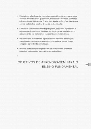 CONSULTA PÚBLICA CONSULTA PÚBLICA CONSULTA PÚBLICA
CONSULTA PÚBLICA CONSULTA PÚBLICA CONSULTA PÚBLICA
CONSULTA PÚBLICA CONSULTA PÚBLICA CONSULTA PÚBLICA
CONSULTA PÚBLICA CONSULTA PÚBLICA CONSULTA PÚBLICA
CONSULTA PÚBLICA CONSULTA PÚBLICA CONSULTA PÚBLICA
CONSULTA PÚBLICA CONSULTA PÚBLICA CONSULTA PÚBLICA
CONSULTA PÚBLICA CONSULTA PÚBLICA CONSULTA PÚBLICA
CONSULTA PÚBLICA CONSULTA PÚBLICA CONSULTA PÚBLICA
CONSULTA PÚBLICA CONSULTA PÚBLICA CONSULTA PÚBLICA
CONSULTA PÚBLICA CONSULTA PÚBLICA CONSULTA PÚBLICA
CONSULTA PÚBLICA CONSULTA PÚBLICA CONSULTA PÚBLICA
CONSULTA PÚBLICA CONSULTA PÚBLICA CONSULTA PÚBLICA
CONSULTA PÚBLICA CONSULTA PÚBLICA CONSULTA PÚBLICA
CONSULTA PÚBLICA CONSULTA PÚBLICA CONSULTA PÚBLICA
CONSULTA PÚBLICA CONSULTA PÚBLICA CONSULTA PÚBLICA
CONSULTA PÚBLICA CONSULTA PÚBLICA CONSULTA PÚBLICA
CONSULTA PÚBLICA CONSULTA PÚBLICA CONSULTA PÚBLICA
CONSULTA PÚBLICA CONSULTA PÚBLICA CONSULTA PÚBLICA
CONSULTA PÚBLICA CONSULTA PÚBLICA CONSULTA PÚBLICA
CONSULTA PÚBLICA CONSULTA PÚBLICA CONSULTA PÚBLICA
CONSULTA PÚBLICA CONSULTA PÚBLICA CONSULTA PÚBLICA
CONSULTA PÚBLICA CONSULTA PÚBLICA CONSULTA PÚBLICA
CONSULTA PÚBLICA CONSULTA PÚBLICA CONSULTA PÚBLICA
CONSULTA PÚBLICA CONSULTA PÚBLICA CONSULTA PÚBLICA
CONSULTA PÚBLICA CONSULTA PÚBLICA CONSULTA PÚBLICA
CONSULTA PÚBLICA CONSULTA PÚBLICA CONSULTA PÚBLICA
CONSULTA PÚBLICA CONSULTA PÚBLICA CONSULTA PÚBLICA
CONSULTA PÚBLICA CONSULTA PÚBLICA CONSULTA PÚBLICA
CONSULTA PÚBLICA CONSULTA PÚBLICA CONSULTA PÚBLICA
CONSULTA PÚBLICA CONSULTA PÚBLICA CONSULTA PÚBLICA
CONSULTA PÚBLICA CONSULTA PÚBLICA CONSULTA PÚBLICA
CONSULTA PÚBLICA CONSULTA PÚBLICA CONSULTA PÚBLICA
CONSULTA PÚBLICA CONSULTA PÚBLICA CONSULTA PÚBLICA
CONSULTA PÚBLICA CONSULTA PÚBLICA CONSULTA PÚBLICA
141
ƒƒ Estabelecer relações entre conceitos matemáticos de um mesmo eixoe
entre os diferentes eixos (Geometria, Grandezas e Medidas, Estatística
e Probabilidade, Números e Operações, Álgebra e Funções), bem como
entre a Matemática e outras áreas do conhecimento;
ƒƒ Comunicar-se matematicamente (interpretar, descrever, representar e
argumentar), fazendo uso de diferentes linguagens e estabelecendo
relações entre ela e diferentes representações matemáticas;
ƒƒ Desenvolver a autoestima e a perseverança na busca de soluções,
trabalhando coletivamente, respeitando o modo de pensar dos/as
colegas e aprendendo com eles/as.
ƒƒ Recorrer às tecnologias digitais a fim de compreender e verificar
conceitos matemáticos nas práticas sociocientíficas.
ƒƒ
OBJETIVOS DE APRENDIZAGEM PARA O
ENSINO FUNDAMENTAL
 