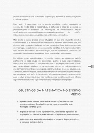 CONSULTA PÚBLICA CONSULTA PÚBLICA CONSULTA PÚBLICA
CONSULTA PÚBLICA CONSULTA PÚBLICA CONSULTA PÚBLICA
CONSULTA PÚBLICA CONSULTA PÚBLICA CONSULTA PÚBLICA
CONSULTA PÚBLICA CONSULTA PÚBLICA CONSULTA PÚBLICA
CONSULTA PÚBLICA CONSULTA PÚBLICA CONSULTA PÚBLICA
CONSULTA PÚBLICA CONSULTA PÚBLICA CONSULTA PÚBLICA
CONSULTA PÚBLICA CONSULTA PÚBLICA CONSULTA PÚBLICA
CONSULTA PÚBLICA CONSULTA PÚBLICA CONSULTA PÚBLICA
CONSULTA PÚBLICA CONSULTA PÚBLICA CONSULTA PÚBLICA
CONSULTA PÚBLICA CONSULTA PÚBLICA CONSULTA PÚBLICA
CONSULTA PÚBLICA CONSULTA PÚBLICA CONSULTA PÚBLICA
CONSULTA PÚBLICA CONSULTA PÚBLICA CONSULTA PÚBLICA
CONSULTA PÚBLICA CONSULTA PÚBLICA CONSULTA PÚBLICA
CONSULTA PÚBLICA CONSULTA PÚBLICA CONSULTA PÚBLICA
CONSULTA PÚBLICA CONSULTA PÚBLICA CONSULTA PÚBLICA
CONSULTA PÚBLICA CONSULTA PÚBLICA CONSULTA PÚBLICA
CONSULTA PÚBLICA CONSULTA PÚBLICA CONSULTA PÚBLICA
CONSULTA PÚBLICA CONSULTA PÚBLICA CONSULTA PÚBLICA
CONSULTA PÚBLICA CONSULTA PÚBLICA CONSULTA PÚBLICA
CONSULTA PÚBLICA CONSULTA PÚBLICA CONSULTA PÚBLICA
CONSULTA PÚBLICA CONSULTA PÚBLICA CONSULTA PÚBLICA
CONSULTA PÚBLICA CONSULTA PÚBLICA CONSULTA PÚBLICA
CONSULTA PÚBLICA CONSULTA PÚBLICA CONSULTA PÚBLICA
CONSULTA PÚBLICA CONSULTA PÚBLICA CONSULTA PÚBLICA
CONSULTA PÚBLICA CONSULTA PÚBLICA CONSULTA PÚBLICA
CONSULTA PÚBLICA CONSULTA PÚBLICA CONSULTA PÚBLICA
CONSULTA PÚBLICA CONSULTA PÚBLICA CONSULTA PÚBLICA
CONSULTA PÚBLICA CONSULTA PÚBLICA CONSULTA PÚBLICA
CONSULTA PÚBLICA CONSULTA PÚBLICA CONSULTA PÚBLICA
CONSULTA PÚBLICA CONSULTA PÚBLICA CONSULTA PÚBLICA
CONSULTA PÚBLICA CONSULTA PÚBLICA CONSULTA PÚBLICA
CONSULTA PÚBLICA CONSULTA PÚBLICA CONSULTA PÚBLICA
CONSULTA PÚBLICA CONSULTA PÚBLICA CONSULTA PÚBLICA
CONSULTA PÚBLICA CONSULTA PÚBLICA CONSULTA PÚBLICA
158
planilhas eletrônicas que auxiliam na organização de dados e na elaboração de
tabelas e gráficos.
Para tanto, é necessário que a escola possibilite aos/às estudantes o
acesso, de modo ético e responsável, a softwares e sites de pesquisa. A
produçãorápida e excessiva de informações na sociedadeatual requer
umeficientepensamentoanalíticoparacompreenderpesquisas de opinião,
índiceseconômicos, doenças, problemas ambientais, entre outros.
Mais ainda, a escola precisa propor situações em que o/a estudante perceba
a necessidade e a importância de estabelecer relações entre conteúdos, de
elaborar e de comprovar hipóteses, de fazer generalizações e de lidar com a ideia
de incerteza, características do pensamento científico. É fundamentaltambém
que, ao final dessa etapa de escolarização, o/a estudante tenha construído um
repertório diversificado e abrangente de representações matemáticas.
Em síntese, essas considerações, conquanto possam ser adaptadas pelo/a
professor/a, a cada grupo de estudantes, quanto a suas especificidades,
destacam a importância – a indispensabilidade – de preparar os/as estudantes
para o exercício da cidadania, ao mesmo tempo, valorizando o desenvolvimento
dos conhecimentosindispensáveis para a continuidade do processo educacional.
Além disso, tais orientações, se colocadas em prática, têm potencial para viabilizar
aos estudantes uma visão da Matemática não apenas como uma ferramenta útil
para resolver problemas de sua vida cotidiana, mas, também, como uma ciência
logicamente estruturada, cuja compreensão pode proporcionar prazer.
OBJETIVOS DA MATEMÁTICA NO ENSINO
MÉDIO
ƒƒ Aplicar conhecimentos matemáticos em situações diversas, na
compreensão das demais ciências, de modo a consolidar uma
formação científica geral;
ƒƒ Expressar-se oral, escrita e graficamente, valorizando a precisão da
linguagem, na comunicação de ideias e na argumentação matemática;
ƒƒ Compreender a Matemática como ciência, com sua linguagem própria
e estrutura lógico-dedutiva;
 
