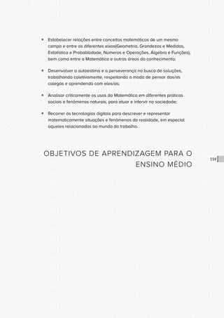 CONSULTA PÚBLICA CONSULTA PÚBLICA CONSULTA PÚBLICA
CONSULTA PÚBLICA CONSULTA PÚBLICA CONSULTA PÚBLICA
CONSULTA PÚBLICA CONSULTA PÚBLICA CONSULTA PÚBLICA
CONSULTA PÚBLICA CONSULTA PÚBLICA CONSULTA PÚBLICA
CONSULTA PÚBLICA CONSULTA PÚBLICA CONSULTA PÚBLICA
CONSULTA PÚBLICA CONSULTA PÚBLICA CONSULTA PÚBLICA
CONSULTA PÚBLICA CONSULTA PÚBLICA CONSULTA PÚBLICA
CONSULTA PÚBLICA CONSULTA PÚBLICA CONSULTA PÚBLICA
CONSULTA PÚBLICA CONSULTA PÚBLICA CONSULTA PÚBLICA
CONSULTA PÚBLICA CONSULTA PÚBLICA CONSULTA PÚBLICA
CONSULTA PÚBLICA CONSULTA PÚBLICA CONSULTA PÚBLICA
CONSULTA PÚBLICA CONSULTA PÚBLICA CONSULTA PÚBLICA
CONSULTA PÚBLICA CONSULTA PÚBLICA CONSULTA PÚBLICA
CONSULTA PÚBLICA CONSULTA PÚBLICA CONSULTA PÚBLICA
CONSULTA PÚBLICA CONSULTA PÚBLICA CONSULTA PÚBLICA
CONSULTA PÚBLICA CONSULTA PÚBLICA CONSULTA PÚBLICA
CONSULTA PÚBLICA CONSULTA PÚBLICA CONSULTA PÚBLICA
CONSULTA PÚBLICA CONSULTA PÚBLICA CONSULTA PÚBLICA
CONSULTA PÚBLICA CONSULTA PÚBLICA CONSULTA PÚBLICA
CONSULTA PÚBLICA CONSULTA PÚBLICA CONSULTA PÚBLICA
CONSULTA PÚBLICA CONSULTA PÚBLICA CONSULTA PÚBLICA
CONSULTA PÚBLICA CONSULTA PÚBLICA CONSULTA PÚBLICA
CONSULTA PÚBLICA CONSULTA PÚBLICA CONSULTA PÚBLICA
CONSULTA PÚBLICA CONSULTA PÚBLICA CONSULTA PÚBLICA
CONSULTA PÚBLICA CONSULTA PÚBLICA CONSULTA PÚBLICA
CONSULTA PÚBLICA CONSULTA PÚBLICA CONSULTA PÚBLICA
CONSULTA PÚBLICA CONSULTA PÚBLICA CONSULTA PÚBLICA
CONSULTA PÚBLICA CONSULTA PÚBLICA CONSULTA PÚBLICA
CONSULTA PÚBLICA CONSULTA PÚBLICA CONSULTA PÚBLICA
CONSULTA PÚBLICA CONSULTA PÚBLICA CONSULTA PÚBLICA
CONSULTA PÚBLICA CONSULTA PÚBLICA CONSULTA PÚBLICA
CONSULTA PÚBLICA CONSULTA PÚBLICA CONSULTA PÚBLICA
CONSULTA PÚBLICA CONSULTA PÚBLICA CONSULTA PÚBLICA
CONSULTA PÚBLICA CONSULTA PÚBLICA CONSULTA PÚBLICA
159
ƒƒ Estabelecer relações entre conceitos matemáticos de um mesmo
campo e entre os diferentes eixos(Geometria, Grandezas e Medidas,
Estatística e Probabilidade, Números e Operações, Álgebra e Funções),
bem como entre a Matemática e outras áreas do conhecimento;
ƒƒ Desenvolver a autoestima e a perseverança na busca de soluções,
trabalhando coletivamente, respeitando o modo de pensar dos/as
colegas e aprendendo com eles/as;
ƒƒ Analisar criticamente os usos da Matemática em diferentes práticas
sociais e fenômenos naturais, para atuar e intervir na sociedade;
ƒƒ Recorrer às tecnologias digitais para descrever e representar
matematicamente situações e fenômenos da realidade, em especial
aqueles relacionados ao mundo do trabalho.
OBJETIVOS DE APRENDIZAGEM PARA O
ENSINO MÉDIO
 