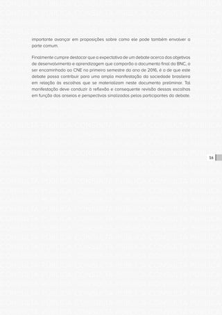 CONSULTA PÚBLICA CONSULTA PÚBLICA CONSULTA PÚBLICA
CONSULTA PÚBLICA CONSULTA PÚBLICA CONSULTA PÚBLICA
CONSULTA PÚBLICA CONSULTA PÚBLICA CONSULTA PÚBLICA
CONSULTA PÚBLICA CONSULTA PÚBLICA CONSULTA PÚBLICA
CONSULTA PÚBLICA CONSULTA PÚBLICA CONSULTA PÚBLICA
CONSULTA PÚBLICA CONSULTA PÚBLICA CONSULTA PÚBLICA
CONSULTA PÚBLICA CONSULTA PÚBLICA CONSULTA PÚBLICA
CONSULTA PÚBLICA CONSULTA PÚBLICA CONSULTA PÚBLICA
CONSULTA PÚBLICA CONSULTA PÚBLICA CONSULTA PÚBLICA
CONSULTA PÚBLICA CONSULTA PÚBLICA CONSULTA PÚBLICA
CONSULTA PÚBLICA CONSULTA PÚBLICA CONSULTA PÚBLICA
CONSULTA PÚBLICA CONSULTA PÚBLICA CONSULTA PÚBLICA
CONSULTA PÚBLICA CONSULTA PÚBLICA CONSULTA PÚBLICA
CONSULTA PÚBLICA CONSULTA PÚBLICA CONSULTA PÚBLICA
CONSULTA PÚBLICA CONSULTA PÚBLICA CONSULTA PÚBLICA
CONSULTA PÚBLICA CONSULTA PÚBLICA CONSULTA PÚBLICA
CONSULTA PÚBLICA CONSULTA PÚBLICA CONSULTA PÚBLICA
CONSULTA PÚBLICA CONSULTA PÚBLICA CONSULTA PÚBLICA
CONSULTA PÚBLICA CONSULTA PÚBLICA CONSULTA PÚBLICA
CONSULTA PÚBLICA CONSULTA PÚBLICA CONSULTA PÚBLICA
CONSULTA PÚBLICA CONSULTA PÚBLICA CONSULTA PÚBLICA
CONSULTA PÚBLICA CONSULTA PÚBLICA CONSULTA PÚBLICA
CONSULTA PÚBLICA CONSULTA PÚBLICA CONSULTA PÚBLICA
CONSULTA PÚBLICA CONSULTA PÚBLICA CONSULTA PÚBLICA
CONSULTA PÚBLICA CONSULTA PÚBLICA CONSULTA PÚBLICA
CONSULTA PÚBLICA CONSULTA PÚBLICA CONSULTA PÚBLICA
CONSULTA PÚBLICA CONSULTA PÚBLICA CONSULTA PÚBLICA
CONSULTA PÚBLICA CONSULTA PÚBLICA CONSULTA PÚBLICA
CONSULTA PÚBLICA CONSULTA PÚBLICA CONSULTA PÚBLICA
CONSULTA PÚBLICA CONSULTA PÚBLICA CONSULTA PÚBLICA
CONSULTA PÚBLICA CONSULTA PÚBLICA CONSULTA PÚBLICA
CONSULTA PÚBLICA CONSULTA PÚBLICA CONSULTA PÚBLICA
CONSULTA PÚBLICA CONSULTA PÚBLICA CONSULTA PÚBLICA
CONSULTA PÚBLICA CONSULTA PÚBLICA CONSULTA PÚBLICA
16
importante avançar em proposições sobre como ele pode também envolver a
parte comum.
Finalmente cumpre destacar que a expectativa de um debate acerca dos objetivos
de desenvolvimento e aprendizagem que comporão o documento final da BNC, a
ser encaminhado ao CNE no primeiro semestre do ano de 2016, é a de que este
debate possa contribuir para uma ampla manifestação da sociedade brasileira
em relação às escolhas que se materializam neste documento preliminar. Tal
manifestação deve conduzir à reflexão e consequente revisão dessas escolhas
em função dos anseios e perspectivas sinalizadas pelos participantes do debate.
 