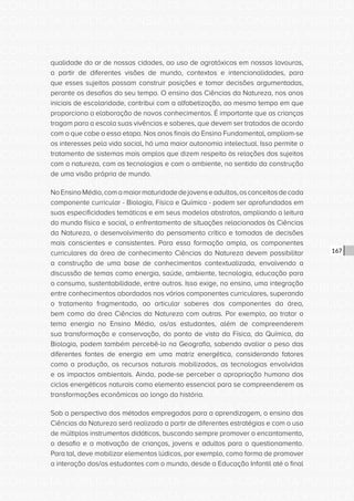 CONSULTA PÚBLICA CONSULTA PÚBLICA CONSULTA PÚBLICA
CONSULTA PÚBLICA CONSULTA PÚBLICA CONSULTA PÚBLICA
CONSULTA PÚBLICA CONSULTA PÚBLICA CONSULTA PÚBLICA
CONSULTA PÚBLICA CONSULTA PÚBLICA CONSULTA PÚBLICA
CONSULTA PÚBLICA CONSULTA PÚBLICA CONSULTA PÚBLICA
CONSULTA PÚBLICA CONSULTA PÚBLICA CONSULTA PÚBLICA
CONSULTA PÚBLICA CONSULTA PÚBLICA CONSULTA PÚBLICA
CONSULTA PÚBLICA CONSULTA PÚBLICA CONSULTA PÚBLICA
CONSULTA PÚBLICA CONSULTA PÚBLICA CONSULTA PÚBLICA
CONSULTA PÚBLICA CONSULTA PÚBLICA CONSULTA PÚBLICA
CONSULTA PÚBLICA CONSULTA PÚBLICA CONSULTA PÚBLICA
CONSULTA PÚBLICA CONSULTA PÚBLICA CONSULTA PÚBLICA
CONSULTA PÚBLICA CONSULTA PÚBLICA CONSULTA PÚBLICA
CONSULTA PÚBLICA CONSULTA PÚBLICA CONSULTA PÚBLICA
CONSULTA PÚBLICA CONSULTA PÚBLICA CONSULTA PÚBLICA
CONSULTA PÚBLICA CONSULTA PÚBLICA CONSULTA PÚBLICA
CONSULTA PÚBLICA CONSULTA PÚBLICA CONSULTA PÚBLICA
CONSULTA PÚBLICA CONSULTA PÚBLICA CONSULTA PÚBLICA
CONSULTA PÚBLICA CONSULTA PÚBLICA CONSULTA PÚBLICA
CONSULTA PÚBLICA CONSULTA PÚBLICA CONSULTA PÚBLICA
CONSULTA PÚBLICA CONSULTA PÚBLICA CONSULTA PÚBLICA
CONSULTA PÚBLICA CONSULTA PÚBLICA CONSULTA PÚBLICA
CONSULTA PÚBLICA CONSULTA PÚBLICA CONSULTA PÚBLICA
CONSULTA PÚBLICA CONSULTA PÚBLICA CONSULTA PÚBLICA
CONSULTA PÚBLICA CONSULTA PÚBLICA CONSULTA PÚBLICA
CONSULTA PÚBLICA CONSULTA PÚBLICA CONSULTA PÚBLICA
CONSULTA PÚBLICA CONSULTA PÚBLICA CONSULTA PÚBLICA
CONSULTA PÚBLICA CONSULTA PÚBLICA CONSULTA PÚBLICA
CONSULTA PÚBLICA CONSULTA PÚBLICA CONSULTA PÚBLICA
CONSULTA PÚBLICA CONSULTA PÚBLICA CONSULTA PÚBLICA
CONSULTA PÚBLICA CONSULTA PÚBLICA CONSULTA PÚBLICA
CONSULTA PÚBLICA CONSULTA PÚBLICA CONSULTA PÚBLICA
CONSULTA PÚBLICA CONSULTA PÚBLICA CONSULTA PÚBLICA
CONSULTA PÚBLICA CONSULTA PÚBLICA CONSULTA PÚBLICA
167
qualidade do ar de nossas cidades, ao uso de agrotóxicos em nossas lavouras,
a partir de diferentes visões de mundo, contextos e intencionalidades, para
que esses sujeitos possam construir posições e tomar decisões argumentadas,
perante os desafios do seu tempo. O ensino das Ciências da Natureza, nos anos
iniciais de escolaridade, contribui com a alfabetização, ao mesmo tempo em que
proporciona a elaboração de novos conhecimentos. É importante que as crianças
tragam para a escola suas vivências e saberes, que devem ser tratados de acordo
com o que cabe a essa etapa. Nos anos finais do Ensino Fundamental, ampliam-se
os interesses pela vida social, há uma maior autonomia intelectual. Isso permite o
tratamento de sistemas mais amplos que dizem respeito às relações dos sujeitos
com a natureza, com as tecnologias e com o ambiente, no sentido da construção
de uma visão própria de mundo.
NoEnsinoMédio,comamaiormaturidadedejovenseadultos,osconceitosdecada
componente curricular - Biologia, Física e Química - podem ser aprofundados em
suas especificidades temáticas e em seus modelos abstratos, ampliando a leitura
do mundo físico e social, o enfrentamento de situações relacionadas às Ciências
da Natureza, o desenvolvimento do pensamento crítico e tomadas de decisões
mais conscientes e consistentes. Para essa formação ampla, os componentes
curriculares da área de conhecimento Ciências da Natureza devem possibilitar
a construção de uma base de conhecimentos contextualizada, envolvendo a
discussão de temas como energia, saúde, ambiente, tecnologia, educação para
o consumo, sustentabilidade, entre outros. Isso exige, no ensino, uma integração
entre conhecimentos abordados nos vários componentes curriculares, superando
o tratamento fragmentado, ao articular saberes dos componentes da área,
bem como da área Ciências da Natureza com outras. Por exemplo, ao tratar o
tema energia no Ensino Médio, os/as estudantes, além de compreenderem
sua transformação e conservação, do ponto de vista da Física, da Química, da
Biologia, podem também percebê-lo na Geografia, sabendo avaliar o peso das
diferentes fontes de energia em uma matriz energética, considerando fatores
como a produção, os recursos naturais mobilizados, as tecnologias envolvidas
e os impactos ambientais. Ainda, pode-se perceber a apropriação humana dos
ciclos energéticos naturais como elemento essencial para se compreenderem as
transformações econômicas ao longo da história.
Sob a perspectiva dos métodos empregados para a aprendizagem, o ensino das
Ciências da Natureza será realizado a partir de diferentes estratégias e com o uso
de múltiplos instrumentos didáticos, buscando sempre promover o encantamento,
o desafio e a motivação de crianças, jovens e adultos para o questionamento.
Para tal, deve mobilizar elementos lúdicos, por exemplo, como forma de promover
a interação dos/as estudantes com o mundo, desde a Educação Infantil até o final
 