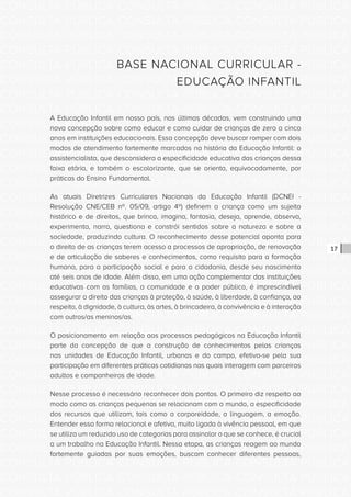 CONSULTA PÚBLICA CONSULTA PÚBLICA CONSULTA PÚBLICA
CONSULTA PÚBLICA CONSULTA PÚBLICA CONSULTA PÚBLICA
CONSULTA PÚBLICA CONSULTA PÚBLICA CONSULTA PÚBLICA
CONSULTA PÚBLICA CONSULTA PÚBLICA CONSULTA PÚBLICA
CONSULTA PÚBLICA CONSULTA PÚBLICA CONSULTA PÚBLICA
CONSULTA PÚBLICA CONSULTA PÚBLICA CONSULTA PÚBLICA
CONSULTA PÚBLICA CONSULTA PÚBLICA CONSULTA PÚBLICA
CONSULTA PÚBLICA CONSULTA PÚBLICA CONSULTA PÚBLICA
CONSULTA PÚBLICA CONSULTA PÚBLICA CONSULTA PÚBLICA
CONSULTA PÚBLICA CONSULTA PÚBLICA CONSULTA PÚBLICA
CONSULTA PÚBLICA CONSULTA PÚBLICA CONSULTA PÚBLICA
CONSULTA PÚBLICA CONSULTA PÚBLICA CONSULTA PÚBLICA
CONSULTA PÚBLICA CONSULTA PÚBLICA CONSULTA PÚBLICA
CONSULTA PÚBLICA CONSULTA PÚBLICA CONSULTA PÚBLICA
CONSULTA PÚBLICA CONSULTA PÚBLICA CONSULTA PÚBLICA
CONSULTA PÚBLICA CONSULTA PÚBLICA CONSULTA PÚBLICA
CONSULTA PÚBLICA CONSULTA PÚBLICA CONSULTA PÚBLICA
CONSULTA PÚBLICA CONSULTA PÚBLICA CONSULTA PÚBLICA
CONSULTA PÚBLICA CONSULTA PÚBLICA CONSULTA PÚBLICA
CONSULTA PÚBLICA CONSULTA PÚBLICA CONSULTA PÚBLICA
CONSULTA PÚBLICA CONSULTA PÚBLICA CONSULTA PÚBLICA
CONSULTA PÚBLICA CONSULTA PÚBLICA CONSULTA PÚBLICA
CONSULTA PÚBLICA CONSULTA PÚBLICA CONSULTA PÚBLICA
CONSULTA PÚBLICA CONSULTA PÚBLICA CONSULTA PÚBLICA
CONSULTA PÚBLICA CONSULTA PÚBLICA CONSULTA PÚBLICA
CONSULTA PÚBLICA CONSULTA PÚBLICA CONSULTA PÚBLICA
CONSULTA PÚBLICA CONSULTA PÚBLICA CONSULTA PÚBLICA
CONSULTA PÚBLICA CONSULTA PÚBLICA CONSULTA PÚBLICA
CONSULTA PÚBLICA CONSULTA PÚBLICA CONSULTA PÚBLICA
CONSULTA PÚBLICA CONSULTA PÚBLICA CONSULTA PÚBLICA
CONSULTA PÚBLICA CONSULTA PÚBLICA CONSULTA PÚBLICA
CONSULTA PÚBLICA CONSULTA PÚBLICA CONSULTA PÚBLICA
CONSULTA PÚBLICA CONSULTA PÚBLICA CONSULTA PÚBLICA
CONSULTA PÚBLICA CONSULTA PÚBLICA CONSULTA PÚBLICA
17
BASE NACIONAL CURRICULAR -
EDUCAÇÃO INFANTIL
A Educação Infantil em nosso país, nas últimas décadas, vem construindo uma
nova concepção sobre como educar e como cuidar de crianças de zero a cinco
anos em instituições educacionais. Essa concepção deve buscar romper com dois
modos de atendimento fortemente marcados na história da Educação Infantil: o
assistencialista, que desconsidera a especificidade educativa das crianças dessa
faixa etária, e também o escolarizante, que se orienta, equivocadamente, por
práticas do Ensino Fundamental.
As atuais Diretrizes Curriculares Nacionais da Educação Infantil (DCNEI -
Resolução CNE/CEB nº. 05/09, artigo 4º) definem a criança como um sujeito
histórico e de direitos, que brinca, imagina, fantasia, deseja, aprende, observa,
experimenta, narra, questiona e constrói sentidos sobre a natureza e sobre a
sociedade, produzindo cultura. O reconhecimento desse potencial aponta para
o direito de as crianças terem acesso a processos de apropriação, de renovação
e de articulação de saberes e conhecimentos, como requisito para a formação
humana, para a participação social e para a cidadania, desde seu nascimento
até seis anos de idade. Além disso, em uma ação complementar das instituições
educativas com as famílias, a comunidade e o poder público, é imprescindível
assegurar o direito das crianças à proteção, à saúde, à liberdade, à confiança, ao
respeito, à dignidade, à cultura, às artes, à brincadeira, à convivência e à interação
com outros/as meninos/as.
O posicionamento em relação aos processos pedagógicos na Educação Infantil
parte da concepção de que a construção de conhecimentos pelas crianças
nas unidades de Educação Infantil, urbanas e do campo, efetiva-se pela sua
participação em diferentes práticas cotidianas nas quais interagem com parceiros
adultos e companheiros de idade.
Nesse processo é necessário reconhecer dois pontos. O primeiro diz respeito ao
modo como as crianças pequenas se relacionam com o mundo, a especificidade
dos recursos que utilizam, tais como a corporeidade, a linguagem, a emoção.
Entender essa forma relacional e afetiva, muito ligada à vivência pessoal, em que
se utiliza um reduzido uso de categorias para assinalar o que se conhece, é crucial
a um trabalho na Educação Infantil. Nessa etapa, as crianças reagem ao mundo
fortemente guiadas por suas emoções, buscam conhecer diferentes pessoas,
 