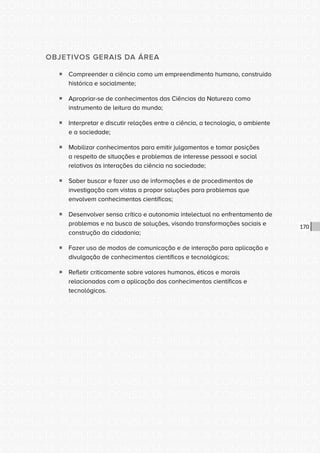 CONSULTA PÚBLICA CONSULTA PÚBLICA CONSULTA PÚBLICA
CONSULTA PÚBLICA CONSULTA PÚBLICA CONSULTA PÚBLICA
CONSULTA PÚBLICA CONSULTA PÚBLICA CONSULTA PÚBLICA
CONSULTA PÚBLICA CONSULTA PÚBLICA CONSULTA PÚBLICA
CONSULTA PÚBLICA CONSULTA PÚBLICA CONSULTA PÚBLICA
CONSULTA PÚBLICA CONSULTA PÚBLICA CONSULTA PÚBLICA
CONSULTA PÚBLICA CONSULTA PÚBLICA CONSULTA PÚBLICA
CONSULTA PÚBLICA CONSULTA PÚBLICA CONSULTA PÚBLICA
CONSULTA PÚBLICA CONSULTA PÚBLICA CONSULTA PÚBLICA
CONSULTA PÚBLICA CONSULTA PÚBLICA CONSULTA PÚBLICA
CONSULTA PÚBLICA CONSULTA PÚBLICA CONSULTA PÚBLICA
CONSULTA PÚBLICA CONSULTA PÚBLICA CONSULTA PÚBLICA
CONSULTA PÚBLICA CONSULTA PÚBLICA CONSULTA PÚBLICA
CONSULTA PÚBLICA CONSULTA PÚBLICA CONSULTA PÚBLICA
CONSULTA PÚBLICA CONSULTA PÚBLICA CONSULTA PÚBLICA
CONSULTA PÚBLICA CONSULTA PÚBLICA CONSULTA PÚBLICA
CONSULTA PÚBLICA CONSULTA PÚBLICA CONSULTA PÚBLICA
CONSULTA PÚBLICA CONSULTA PÚBLICA CONSULTA PÚBLICA
CONSULTA PÚBLICA CONSULTA PÚBLICA CONSULTA PÚBLICA
CONSULTA PÚBLICA CONSULTA PÚBLICA CONSULTA PÚBLICA
CONSULTA PÚBLICA CONSULTA PÚBLICA CONSULTA PÚBLICA
CONSULTA PÚBLICA CONSULTA PÚBLICA CONSULTA PÚBLICA
CONSULTA PÚBLICA CONSULTA PÚBLICA CONSULTA PÚBLICA
CONSULTA PÚBLICA CONSULTA PÚBLICA CONSULTA PÚBLICA
CONSULTA PÚBLICA CONSULTA PÚBLICA CONSULTA PÚBLICA
CONSULTA PÚBLICA CONSULTA PÚBLICA CONSULTA PÚBLICA
CONSULTA PÚBLICA CONSULTA PÚBLICA CONSULTA PÚBLICA
CONSULTA PÚBLICA CONSULTA PÚBLICA CONSULTA PÚBLICA
CONSULTA PÚBLICA CONSULTA PÚBLICA CONSULTA PÚBLICA
CONSULTA PÚBLICA CONSULTA PÚBLICA CONSULTA PÚBLICA
CONSULTA PÚBLICA CONSULTA PÚBLICA CONSULTA PÚBLICA
CONSULTA PÚBLICA CONSULTA PÚBLICA CONSULTA PÚBLICA
CONSULTA PÚBLICA CONSULTA PÚBLICA CONSULTA PÚBLICA
CONSULTA PÚBLICA CONSULTA PÚBLICA CONSULTA PÚBLICA
170
OBJETIVOS GERAIS DA ÁREA
ƒƒ Compreender a ciência como um empreendimento humano, construído
histórica e socialmente;
ƒƒ Apropriar-se de conhecimentos das Ciências da Natureza como
instrumento de leitura do mundo;
ƒƒ Interpretar e discutir relações entre a ciência, a tecnologia, o ambiente
e a sociedade;
ƒƒ Mobilizar conhecimentos para emitir julgamentos e tomar posições
a respeito de situações e problemas de interesse pessoal e social
relativos às interações da ciência na sociedade;
ƒƒ Saber buscar e fazer uso de informações e de procedimentos de
investigação com vistas a propor soluções para problemas que
envolvem conhecimentos científicos;
ƒƒ Desenvolver senso crítico e autonomia intelectual no enfrentamento de
problemas e na busca de soluções, visando transformações sociais e
construção da cidadania;
ƒƒ Fazer uso de modos de comunicação e de interação para aplicação e
divulgação de conhecimentos científicos e tecnológicos;
ƒƒ Refletir criticamente sobre valores humanos, éticos e morais
relacionados com a aplicação dos conhecimentos científicos e
tecnológicos.
 
