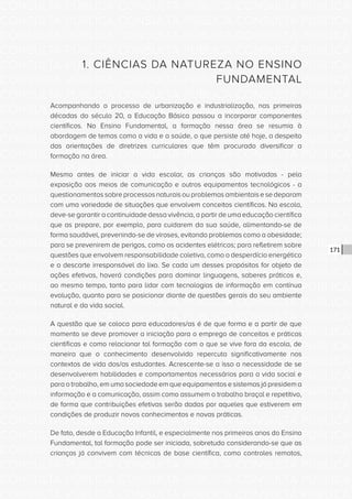 CONSULTA PÚBLICA CONSULTA PÚBLICA CONSULTA PÚBLICA
CONSULTA PÚBLICA CONSULTA PÚBLICA CONSULTA PÚBLICA
CONSULTA PÚBLICA CONSULTA PÚBLICA CONSULTA PÚBLICA
CONSULTA PÚBLICA CONSULTA PÚBLICA CONSULTA PÚBLICA
CONSULTA PÚBLICA CONSULTA PÚBLICA CONSULTA PÚBLICA
CONSULTA PÚBLICA CONSULTA PÚBLICA CONSULTA PÚBLICA
CONSULTA PÚBLICA CONSULTA PÚBLICA CONSULTA PÚBLICA
CONSULTA PÚBLICA CONSULTA PÚBLICA CONSULTA PÚBLICA
CONSULTA PÚBLICA CONSULTA PÚBLICA CONSULTA PÚBLICA
CONSULTA PÚBLICA CONSULTA PÚBLICA CONSULTA PÚBLICA
CONSULTA PÚBLICA CONSULTA PÚBLICA CONSULTA PÚBLICA
CONSULTA PÚBLICA CONSULTA PÚBLICA CONSULTA PÚBLICA
CONSULTA PÚBLICA CONSULTA PÚBLICA CONSULTA PÚBLICA
CONSULTA PÚBLICA CONSULTA PÚBLICA CONSULTA PÚBLICA
CONSULTA PÚBLICA CONSULTA PÚBLICA CONSULTA PÚBLICA
CONSULTA PÚBLICA CONSULTA PÚBLICA CONSULTA PÚBLICA
CONSULTA PÚBLICA CONSULTA PÚBLICA CONSULTA PÚBLICA
CONSULTA PÚBLICA CONSULTA PÚBLICA CONSULTA PÚBLICA
CONSULTA PÚBLICA CONSULTA PÚBLICA CONSULTA PÚBLICA
CONSULTA PÚBLICA CONSULTA PÚBLICA CONSULTA PÚBLICA
CONSULTA PÚBLICA CONSULTA PÚBLICA CONSULTA PÚBLICA
CONSULTA PÚBLICA CONSULTA PÚBLICA CONSULTA PÚBLICA
CONSULTA PÚBLICA CONSULTA PÚBLICA CONSULTA PÚBLICA
CONSULTA PÚBLICA CONSULTA PÚBLICA CONSULTA PÚBLICA
CONSULTA PÚBLICA CONSULTA PÚBLICA CONSULTA PÚBLICA
CONSULTA PÚBLICA CONSULTA PÚBLICA CONSULTA PÚBLICA
CONSULTA PÚBLICA CONSULTA PÚBLICA CONSULTA PÚBLICA
CONSULTA PÚBLICA CONSULTA PÚBLICA CONSULTA PÚBLICA
CONSULTA PÚBLICA CONSULTA PÚBLICA CONSULTA PÚBLICA
CONSULTA PÚBLICA CONSULTA PÚBLICA CONSULTA PÚBLICA
CONSULTA PÚBLICA CONSULTA PÚBLICA CONSULTA PÚBLICA
CONSULTA PÚBLICA CONSULTA PÚBLICA CONSULTA PÚBLICA
CONSULTA PÚBLICA CONSULTA PÚBLICA CONSULTA PÚBLICA
CONSULTA PÚBLICA CONSULTA PÚBLICA CONSULTA PÚBLICA
171
1. CIÊNCIAS DA NATUREZA NO ENSINO
FUNDAMENTAL
Acompanhando o processo de urbanização e industrialização, nas primeiras
décadas do século 20, a Educação Básica passou a incorporar componentes
científicos. No Ensino Fundamental, a formação nessa área se resumia à
abordagem de temas como a vida e a saúde, o que persiste até hoje, a despeito
das orientações de diretrizes curriculares que têm procurado diversificar a
formação na área.
Mesmo antes de iniciar a vida escolar, as crianças são motivadas - pela
exposição aos meios de comunicação e outros equipamentos tecnológicos - a
questionamentos sobre processos naturais ou problemas ambientais e se deparam
com uma variedade de situações que envolvem conceitos científicos. Na escola,
deve-se garantir a continuidade dessa vivência, a partir de uma educação científica
que as prepare, por exemplo, para cuidarem da sua saúde, alimentando-se de
forma saudável, prevenindo-se de viroses, evitando problemas como a obesidade;
para se prevenirem de perigos, como os acidentes elétricos; para refletirem sobre
questões que envolvem responsabilidade coletiva, como o desperdício energético
e o descarte irresponsável do lixo. Se cada um desses propósitos for objeto de
ações efetivas, haverá condições para dominar linguagens, saberes práticos e,
ao mesmo tempo, tanto para lidar com tecnologias de informação em contínua
evolução, quanto para se posicionar diante de questões gerais do seu ambiente
natural e da vida social.
A questão que se coloca para educadores/as é de que forma e a partir de que
momento se deve promover a iniciação para o emprego de conceitos e práticas
científicas e como relacionar tal formação com o que se vive fora da escola, de
maneira que o conhecimento desenvolvido repercuta significativamente nos
contextos de vida dos/as estudantes. Acrescente-se a isso a necessidade de se
desenvolverem habilidades e comportamentos necessários para a vida social e
para o trabalho, em uma sociedade em que equipamentos e sistemas já presidem a
informação e a comunicação, assim como assumem o trabalho braçal e repetitivo,
de forma que contribuições efetivas serão dadas por aqueles que estiverem em
condições de produzir novos conhecimentos e novas práticas.
De fato, desde a Educação Infantil, e especialmente nos primeiros anos do Ensino
Fundamental, tal formação pode ser iniciada, sobretudo considerando-se que as
crianças já convivem com técnicas de base científica, como controles remotos,
 