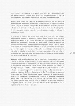 CONSULTA PÚBLICA CONSULTA PÚBLICA CONSULTA PÚBLICA
CONSULTA PÚBLICA CONSULTA PÚBLICA CONSULTA PÚBLICA
CONSULTA PÚBLICA CONSULTA PÚBLICA CONSULTA PÚBLICA
CONSULTA PÚBLICA CONSULTA PÚBLICA CONSULTA PÚBLICA
CONSULTA PÚBLICA CONSULTA PÚBLICA CONSULTA PÚBLICA
CONSULTA PÚBLICA CONSULTA PÚBLICA CONSULTA PÚBLICA
CONSULTA PÚBLICA CONSULTA PÚBLICA CONSULTA PÚBLICA
CONSULTA PÚBLICA CONSULTA PÚBLICA CONSULTA PÚBLICA
CONSULTA PÚBLICA CONSULTA PÚBLICA CONSULTA PÚBLICA
CONSULTA PÚBLICA CONSULTA PÚBLICA CONSULTA PÚBLICA
CONSULTA PÚBLICA CONSULTA PÚBLICA CONSULTA PÚBLICA
CONSULTA PÚBLICA CONSULTA PÚBLICA CONSULTA PÚBLICA
CONSULTA PÚBLICA CONSULTA PÚBLICA CONSULTA PÚBLICA
CONSULTA PÚBLICA CONSULTA PÚBLICA CONSULTA PÚBLICA
CONSULTA PÚBLICA CONSULTA PÚBLICA CONSULTA PÚBLICA
CONSULTA PÚBLICA CONSULTA PÚBLICA CONSULTA PÚBLICA
CONSULTA PÚBLICA CONSULTA PÚBLICA CONSULTA PÚBLICA
CONSULTA PÚBLICA CONSULTA PÚBLICA CONSULTA PÚBLICA
CONSULTA PÚBLICA CONSULTA PÚBLICA CONSULTA PÚBLICA
CONSULTA PÚBLICA CONSULTA PÚBLICA CONSULTA PÚBLICA
CONSULTA PÚBLICA CONSULTA PÚBLICA CONSULTA PÚBLICA
CONSULTA PÚBLICA CONSULTA PÚBLICA CONSULTA PÚBLICA
CONSULTA PÚBLICA CONSULTA PÚBLICA CONSULTA PÚBLICA
CONSULTA PÚBLICA CONSULTA PÚBLICA CONSULTA PÚBLICA
CONSULTA PÚBLICA CONSULTA PÚBLICA CONSULTA PÚBLICA
CONSULTA PÚBLICA CONSULTA PÚBLICA CONSULTA PÚBLICA
CONSULTA PÚBLICA CONSULTA PÚBLICA CONSULTA PÚBLICA
CONSULTA PÚBLICA CONSULTA PÚBLICA CONSULTA PÚBLICA
CONSULTA PÚBLICA CONSULTA PÚBLICA CONSULTA PÚBLICA
CONSULTA PÚBLICA CONSULTA PÚBLICA CONSULTA PÚBLICA
CONSULTA PÚBLICA CONSULTA PÚBLICA CONSULTA PÚBLICA
CONSULTA PÚBLICA CONSULTA PÚBLICA CONSULTA PÚBLICA
CONSULTA PÚBLICA CONSULTA PÚBLICA CONSULTA PÚBLICA
CONSULTA PÚBLICA CONSULTA PÚBLICA CONSULTA PÚBLICA
172
fones celulares, brinquedos, jogos eletrônicos, além dos computadores. Elas
têm acesso à Internet, desenvolvem habilidades e são estimuladas à busca de
informações e a novas formas de interação com base em novos recursos.
Nesses anos iniciais, as Ciências da Natureza integram os processos de
alfabetização e letramento. Temas como o próprio corpo, os órgãos do sentido
e suas funções, os animais e as plantas de seu ambiente imediato, processos
naturais, como chuvas e ventos, ou tecnológicos, como meios de transporte e
de informação, devem estar presentes nas práticas de oralidade, de leitura e de
produção de textos.
As crianças, já tratam tais temas com seus desenhos, antes de estarem
alfabetizadas. Iniciado o letramento escolar, textos lúdicos sobre bichos e
ambientes já podem ter teor científico e produções escritas, descrevendo hábitos
pessoais de alimentação e higiene, ou brincadeiras, podem ser estimuladas
criando condições para o desenvolvimento da linguagem escrita. Assim, já nesses
anos iniciais, as Ciências da Natureza desenvolvem ferramentas culturais para
que as crianças possam compreender desde fenômenos de seu ambiente natural,
seja urbano, suburbano, rural, ribeirinho, praiano ou outros, até a operação de
tecnologias que fazem parte de seu cotidiano, como equipamentos domésticos,
meios de comunicação e de transporte.
Na etapa do Ensino Fundamental que já conta com o componente curricular
Ciências, podem ser mais complexos os questionamentos que os/as estudantes
formulam ou que lhes são formulados, e mais abrangentes as situações tratadas
ou os desafios apresentados a eles. Essas podem envolver, por exemplo, a
investigação de propriedades e utilizações de materiais, a compreensão de ciclos
naturais e ecossistemas próximos ou distantes, a associação dos climas com a
latitude e a posição da Terra relativamente ao Sol. À medida que se aproxima
a conclusão do Ensino Fundamental, os/as estudantes já terão condições
amplas para estabelecer relações entre a ciência, a tecnologia e a sociedade,
para a apreciação de como os ciclos naturais são utilizados para a obtenção
e a distribuição de água potável, para a produção de recursos materiais e
energéticos, assim como para a compreensão mais efetiva de como se dão os
impactos ambientais desses processos.
 