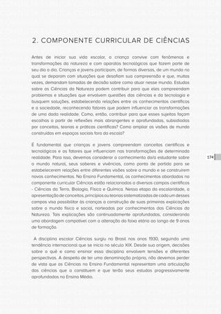 CONSULTA PÚBLICA CONSULTA PÚBLICA CONSULTA PÚBLICA
CONSULTA PÚBLICA CONSULTA PÚBLICA CONSULTA PÚBLICA
CONSULTA PÚBLICA CONSULTA PÚBLICA CONSULTA PÚBLICA
CONSULTA PÚBLICA CONSULTA PÚBLICA CONSULTA PÚBLICA
CONSULTA PÚBLICA CONSULTA PÚBLICA CONSULTA PÚBLICA
CONSULTA PÚBLICA CONSULTA PÚBLICA CONSULTA PÚBLICA
CONSULTA PÚBLICA CONSULTA PÚBLICA CONSULTA PÚBLICA
CONSULTA PÚBLICA CONSULTA PÚBLICA CONSULTA PÚBLICA
CONSULTA PÚBLICA CONSULTA PÚBLICA CONSULTA PÚBLICA
CONSULTA PÚBLICA CONSULTA PÚBLICA CONSULTA PÚBLICA
CONSULTA PÚBLICA CONSULTA PÚBLICA CONSULTA PÚBLICA
CONSULTA PÚBLICA CONSULTA PÚBLICA CONSULTA PÚBLICA
CONSULTA PÚBLICA CONSULTA PÚBLICA CONSULTA PÚBLICA
CONSULTA PÚBLICA CONSULTA PÚBLICA CONSULTA PÚBLICA
CONSULTA PÚBLICA CONSULTA PÚBLICA CONSULTA PÚBLICA
CONSULTA PÚBLICA CONSULTA PÚBLICA CONSULTA PÚBLICA
CONSULTA PÚBLICA CONSULTA PÚBLICA CONSULTA PÚBLICA
CONSULTA PÚBLICA CONSULTA PÚBLICA CONSULTA PÚBLICA
CONSULTA PÚBLICA CONSULTA PÚBLICA CONSULTA PÚBLICA
CONSULTA PÚBLICA CONSULTA PÚBLICA CONSULTA PÚBLICA
CONSULTA PÚBLICA CONSULTA PÚBLICA CONSULTA PÚBLICA
CONSULTA PÚBLICA CONSULTA PÚBLICA CONSULTA PÚBLICA
CONSULTA PÚBLICA CONSULTA PÚBLICA CONSULTA PÚBLICA
CONSULTA PÚBLICA CONSULTA PÚBLICA CONSULTA PÚBLICA
CONSULTA PÚBLICA CONSULTA PÚBLICA CONSULTA PÚBLICA
CONSULTA PÚBLICA CONSULTA PÚBLICA CONSULTA PÚBLICA
CONSULTA PÚBLICA CONSULTA PÚBLICA CONSULTA PÚBLICA
CONSULTA PÚBLICA CONSULTA PÚBLICA CONSULTA PÚBLICA
CONSULTA PÚBLICA CONSULTA PÚBLICA CONSULTA PÚBLICA
CONSULTA PÚBLICA CONSULTA PÚBLICA CONSULTA PÚBLICA
CONSULTA PÚBLICA CONSULTA PÚBLICA CONSULTA PÚBLICA
CONSULTA PÚBLICA CONSULTA PÚBLICA CONSULTA PÚBLICA
CONSULTA PÚBLICA CONSULTA PÚBLICA CONSULTA PÚBLICA
CONSULTA PÚBLICA CONSULTA PÚBLICA CONSULTA PÚBLICA
174
2. COMPONENTE CURRICULAR DE CIÊNCIAS
Antes de iniciar sua vida escolar, a criança convive com fenômenos e
transformações da natureza e com aparatos tecnológicos que fazem parte de
seu dia a dia. Crianças e jovens participam, de formas diversas, de um mundo no
qual se deparam com situações que desafiam sua compreensão e que, muitas
vezes, demandam tomadas de decisão sobre como atuar nesse mundo. Estudos
sobre as Ciências da Natureza podem contribuir para que eles compreendam
problemas e situações que envolvem questões das ciências e da tecnologia e
busquem soluções, estabelecendo relações entre os conhecimentos científicos
e a sociedade, reconhecendo fatores que podem influenciar as transformações
de uma dada realidade. Como, então, contribuir para que esses sujeitos façam
escolhas a partir de reflexões mais abrangentes e aprofundadas, subsidiadas
por conceitos, teorias e práticas científicas? Como ampliar as visões de mundo
construídas em espaços sociais fora da escola?
É fundamental que crianças e jovens compreendam conceitos científicos e
tecnológicos e os fatores que influenciam nas transformações de determinada
realidade. Para isso, devemos considerar o conhecimento do/a estudante sobre
o mundo natural, seus saberes e vivências, como ponto de partida para se
estabelecerem relações entre diferentes visões sobre o mundo e se construírem
novos conhecimentos. No Ensino Fundamental, os conhecimentos abordados no
componente curricular Ciências estão relacionados a diversos campos científicos
- Ciências da Terra, Biologia, Física e Química. Nessa etapa da escolaridade, a
apresentaçãodeconceitos,princípiosouteoriassistematizadasdecadaumdesses
campos visa possibilitar às crianças a construção de suas primeiras explicações
sobre o mundo físico e social, norteadas por conhecimentos das Ciências da
Natureza. Tais explicações são continuadamente aprofundadas, considerando
uma abordagem compatível com a alteração da faixa etária ao longo de 9 anos
de formação.
A disciplina escolar Ciências surgiu no Brasil nos anos 1930, seguindo uma
tendência internacional que se inicia no século XIX. Desde sua origem, decisões
sobre o quê e como ensinar essa disciplina envolvem tensões e diferentes
perspectivas. A despeito de ter uma denominação própria, não devemos perder
de vista que as Ciências no Ensino Fundamental representam uma articulação
das ciências que a constituem e que terão seus estudos progressivamente
aprofundados no Ensino Médio.
 