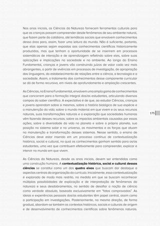 CONSULTA PÚBLICA CONSULTA PÚBLICA CONSULTA PÚBLICA
CONSULTA PÚBLICA CONSULTA PÚBLICA CONSULTA PÚBLICA
CONSULTA PÚBLICA CONSULTA PÚBLICA CONSULTA PÚBLICA
CONSULTA PÚBLICA CONSULTA PÚBLICA CONSULTA PÚBLICA
CONSULTA PÚBLICA CONSULTA PÚBLICA CONSULTA PÚBLICA
CONSULTA PÚBLICA CONSULTA PÚBLICA CONSULTA PÚBLICA
CONSULTA PÚBLICA CONSULTA PÚBLICA CONSULTA PÚBLICA
CONSULTA PÚBLICA CONSULTA PÚBLICA CONSULTA PÚBLICA
CONSULTA PÚBLICA CONSULTA PÚBLICA CONSULTA PÚBLICA
CONSULTA PÚBLICA CONSULTA PÚBLICA CONSULTA PÚBLICA
CONSULTA PÚBLICA CONSULTA PÚBLICA CONSULTA PÚBLICA
CONSULTA PÚBLICA CONSULTA PÚBLICA CONSULTA PÚBLICA
CONSULTA PÚBLICA CONSULTA PÚBLICA CONSULTA PÚBLICA
CONSULTA PÚBLICA CONSULTA PÚBLICA CONSULTA PÚBLICA
CONSULTA PÚBLICA CONSULTA PÚBLICA CONSULTA PÚBLICA
CONSULTA PÚBLICA CONSULTA PÚBLICA CONSULTA PÚBLICA
CONSULTA PÚBLICA CONSULTA PÚBLICA CONSULTA PÚBLICA
CONSULTA PÚBLICA CONSULTA PÚBLICA CONSULTA PÚBLICA
CONSULTA PÚBLICA CONSULTA PÚBLICA CONSULTA PÚBLICA
CONSULTA PÚBLICA CONSULTA PÚBLICA CONSULTA PÚBLICA
CONSULTA PÚBLICA CONSULTA PÚBLICA CONSULTA PÚBLICA
CONSULTA PÚBLICA CONSULTA PÚBLICA CONSULTA PÚBLICA
CONSULTA PÚBLICA CONSULTA PÚBLICA CONSULTA PÚBLICA
CONSULTA PÚBLICA CONSULTA PÚBLICA CONSULTA PÚBLICA
CONSULTA PÚBLICA CONSULTA PÚBLICA CONSULTA PÚBLICA
CONSULTA PÚBLICA CONSULTA PÚBLICA CONSULTA PÚBLICA
CONSULTA PÚBLICA CONSULTA PÚBLICA CONSULTA PÚBLICA
CONSULTA PÚBLICA CONSULTA PÚBLICA CONSULTA PÚBLICA
CONSULTA PÚBLICA CONSULTA PÚBLICA CONSULTA PÚBLICA
CONSULTA PÚBLICA CONSULTA PÚBLICA CONSULTA PÚBLICA
CONSULTA PÚBLICA CONSULTA PÚBLICA CONSULTA PÚBLICA
CONSULTA PÚBLICA CONSULTA PÚBLICA CONSULTA PÚBLICA
CONSULTA PÚBLICA CONSULTA PÚBLICA CONSULTA PÚBLICA
CONSULTA PÚBLICA CONSULTA PÚBLICA CONSULTA PÚBLICA
175
Nos anos iniciais, as Ciências da Natureza fornecem ferramentas culturais para
que as crianças possam compreender desde fenômenos de seu ambiente natural,
que fazem parte do cotidiano, até temáticas sociais que envolvem conhecimentos
dessa área para, assim, fazer uma leitura do mundo. Não é suficiente, portanto,
que elas apenas sejam expostas aos conhecimentos científicos historicamente
produzidos, mas que tenham a oportunidade de se inserirem em processos
sistemáticos de interação e de aprendizagem refletindo sobre eles, sobre suas
aplicações e implicações na sociedade e no ambiente. Ao longo do Ensino
Fundamental, crianças e jovens vão construindo juízos de valor cada vez mais
abrangentes, a partir de vivências em processos de investigação, de apropriação
das linguagens, do estabelecimento de relações entre a ciência, a tecnologia e a
sociedade. Assim, o tratamento dos conhecimentos desse componente curricular
se dá de forma recursiva, em níveis de aprofundamento e ampliação crescentes.
AsCiências,noEnsinoFundamental,envolvemumaamplagamadeconhecimentos
que concorrem para a formação integral dos/as estudantes, articulando diversos
campos do saber científico. A expectativa é de que, ao estudar Ciências, crianças
e jovens aprendam sobre si mesmos, sobre a história biológica de sua espécie e
a manutenção da vida; sobre o mundo material em que vivem e os seus recursos
naturais, suas transformações naturais e a exploração que sociedades humanas
vêm fazendo desses recursos; sobre os impactos ambientais causados por essas
ações; sobre a diversidade da vida no planeta e sobre o próprio planeta, sua
posição no sistema solar e no universo, os movimentos e as forças que atuam
na manutenção e transformação desses sistemas. Nesse sentido, o ensino de
Ciências deve estar inserido em um processo contínuo de contextualização
histórica, social e cultural, no qual os conhecimentos ganham sentido para os/as
estudantes, uma vez que contribuem efetivamente para compreender, explicar e
intervir no mundo em que vivem.
As Ciências da Natureza, desde os anos iniciais, devem ser entendidas como
uma construção humana. A contextualização histórica, social e cultural dessas
ciências se constitui como um dos quatro eixos que buscam dar destaque a
aspectos centrais da organização do currículo. Inicialmente, essa contextualização
é explorada de modo mais restrito, na medida em que se buscam reconhecer
múltiplas possibilidades de explicação e de interpretação de fenômenos da
natureza e seus desdobramentos, no sentido de desafiar a noção de ciência
como verdade absoluta, baseada exclusivamente em “fatos comprovados”. As
ideias e experiências pessoais dos/as estudantes têm papel central, assim como
a participação em investigações. Posteriormente, na mesma direção, de forma
gradual, abordam-se também os contextos históricos, sociais e culturais de origem
e de desenvolvimento de conhecimentos científicos sobre fenômenos naturais.
 