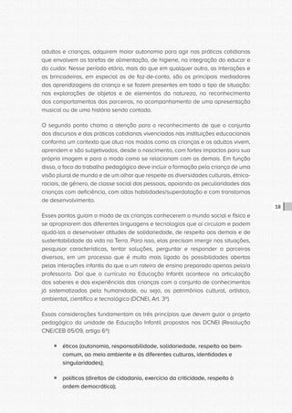 CONSULTA PÚBLICA CONSULTA PÚBLICA CONSULTA PÚBLICA
CONSULTA PÚBLICA CONSULTA PÚBLICA CONSULTA PÚBLICA
CONSULTA PÚBLICA CONSULTA PÚBLICA CONSULTA PÚBLICA
CONSULTA PÚBLICA CONSULTA PÚBLICA CONSULTA PÚBLICA
CONSULTA PÚBLICA CONSULTA PÚBLICA CONSULTA PÚBLICA
CONSULTA PÚBLICA CONSULTA PÚBLICA CONSULTA PÚBLICA
CONSULTA PÚBLICA CONSULTA PÚBLICA CONSULTA PÚBLICA
CONSULTA PÚBLICA CONSULTA PÚBLICA CONSULTA PÚBLICA
CONSULTA PÚBLICA CONSULTA PÚBLICA CONSULTA PÚBLICA
CONSULTA PÚBLICA CONSULTA PÚBLICA CONSULTA PÚBLICA
CONSULTA PÚBLICA CONSULTA PÚBLICA CONSULTA PÚBLICA
CONSULTA PÚBLICA CONSULTA PÚBLICA CONSULTA PÚBLICA
CONSULTA PÚBLICA CONSULTA PÚBLICA CONSULTA PÚBLICA
CONSULTA PÚBLICA CONSULTA PÚBLICA CONSULTA PÚBLICA
CONSULTA PÚBLICA CONSULTA PÚBLICA CONSULTA PÚBLICA
CONSULTA PÚBLICA CONSULTA PÚBLICA CONSULTA PÚBLICA
CONSULTA PÚBLICA CONSULTA PÚBLICA CONSULTA PÚBLICA
CONSULTA PÚBLICA CONSULTA PÚBLICA CONSULTA PÚBLICA
CONSULTA PÚBLICA CONSULTA PÚBLICA CONSULTA PÚBLICA
CONSULTA PÚBLICA CONSULTA PÚBLICA CONSULTA PÚBLICA
CONSULTA PÚBLICA CONSULTA PÚBLICA CONSULTA PÚBLICA
CONSULTA PÚBLICA CONSULTA PÚBLICA CONSULTA PÚBLICA
CONSULTA PÚBLICA CONSULTA PÚBLICA CONSULTA PÚBLICA
CONSULTA PÚBLICA CONSULTA PÚBLICA CONSULTA PÚBLICA
CONSULTA PÚBLICA CONSULTA PÚBLICA CONSULTA PÚBLICA
CONSULTA PÚBLICA CONSULTA PÚBLICA CONSULTA PÚBLICA
CONSULTA PÚBLICA CONSULTA PÚBLICA CONSULTA PÚBLICA
CONSULTA PÚBLICA CONSULTA PÚBLICA CONSULTA PÚBLICA
CONSULTA PÚBLICA CONSULTA PÚBLICA CONSULTA PÚBLICA
CONSULTA PÚBLICA CONSULTA PÚBLICA CONSULTA PÚBLICA
CONSULTA PÚBLICA CONSULTA PÚBLICA CONSULTA PÚBLICA
CONSULTA PÚBLICA CONSULTA PÚBLICA CONSULTA PÚBLICA
CONSULTA PÚBLICA CONSULTA PÚBLICA CONSULTA PÚBLICA
CONSULTA PÚBLICA CONSULTA PÚBLICA CONSULTA PÚBLICA
18
adultos e crianças, adquirem maior autonomia para agir nas práticas cotidianas
que envolvem as tarefas de alimentação, de higiene, na integração do educar e
do cuidar. Nesse período etário, mais do que em qualquer outro, as interações e
as brincadeiras, em especial as de faz-de-conta, são os principais mediadores
das aprendizagens da criança e se fazem presentes em todo o tipo de situação:
nas explorações de objetos e de elementos da natureza, no reconhecimento
dos comportamentos dos parceiros, no acompanhamento de uma apresentação
musical ou de uma história sendo contada.
O segundo ponto chama a atenção para o reconhecimento de que o conjunto
dos discursos e das práticas cotidianas vivenciados nas instituições educacionais
conforma um contexto que atua nos modos como as crianças e os adultos vivem,
aprendem e são subjetivados, desde o nascimento, com fortes impactos para sua
própria imagem e para o modo como se relacionam com os demais. Em função
disso, o foco do trabalho pedagógico deve incluir a formação pela criança de uma
visão plural de mundo e de um olhar que respeite as diversidades culturais, étnico-
raciais, de gênero, de classe social das pessoas, apoiando as peculiaridades das
crianças com deficiência, com altas habilidades/superdotação e com transtornos
de desenvolvimento.
Esses pontos guiam o modo de as crianças conhecerem o mundo social e físico e
se apropriarem das diferentes linguagens e tecnologias que aí circulam e podem
ajudá-las a desenvolver atitudes de solidariedade, de respeito aos demais e de
sustentabilidade da vida na Terra. Para isso, elas precisam imergir nas situações,
pesquisar características, tentar soluções, perguntar e responder a parceiros
diversos, em um processo que é muito mais ligado às possibilidades abertas
pelas interações infantis do que a um roteiro de ensino preparado apenas pelo/a
professor/a. Daí que o currículo na Educação Infantil acontece na articulação
dos saberes e das experiências das crianças com o conjunto de conhecimentos
já sistematizados pela humanidade, ou seja, os patrimônios cultural, artístico,
ambiental, científico e tecnológico (DCNEI, Art. 3º).
Essas considerações fundamentam os três princípios que devem guiar o projeto
pedagógico da unidade de Educação Infantil propostos nas DCNEI (Resolução
CNE/CEB 05/09, artigo 6º):
ƒƒ éticos (autonomia, responsabilidade, solidariedade, respeito ao bem-
comum, ao meio ambiente e às diferentes culturas, identidades e
singularidades);
ƒƒ políticos (direitos de cidadania, exercício da criticidade, respeito à
ordem democrática);
 