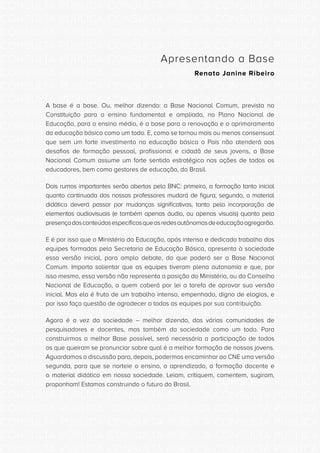 CONSULTA PÚBLICA CONSULTA PÚBLICA CONSULTA PÚBLICA
CONSULTA PÚBLICA CONSULTA PÚBLICA CONSULTA PÚBLICA
CONSULTA PÚBLICA CONSULTA PÚBLICA CONSULTA PÚBLICA
CONSULTA PÚBLICA CONSULTA PÚBLICA CONSULTA PÚBLICA
CONSULTA PÚBLICA CONSULTA PÚBLICA CONSULTA PÚBLICA
CONSULTA PÚBLICA CONSULTA PÚBLICA CONSULTA PÚBLICA
CONSULTA PÚBLICA CONSULTA PÚBLICA CONSULTA PÚBLICA
CONSULTA PÚBLICA CONSULTA PÚBLICA CONSULTA PÚBLICA
CONSULTA PÚBLICA CONSULTA PÚBLICA CONSULTA PÚBLICA
CONSULTA PÚBLICA CONSULTA PÚBLICA CONSULTA PÚBLICA
CONSULTA PÚBLICA CONSULTA PÚBLICA CONSULTA PÚBLICA
CONSULTA PÚBLICA CONSULTA PÚBLICA CONSULTA PÚBLICA
CONSULTA PÚBLICA CONSULTA PÚBLICA CONSULTA PÚBLICA
CONSULTA PÚBLICA CONSULTA PÚBLICA CONSULTA PÚBLICA
CONSULTA PÚBLICA CONSULTA PÚBLICA CONSULTA PÚBLICA
CONSULTA PÚBLICA CONSULTA PÚBLICA CONSULTA PÚBLICA
CONSULTA PÚBLICA CONSULTA PÚBLICA CONSULTA PÚBLICA
CONSULTA PÚBLICA CONSULTA PÚBLICA CONSULTA PÚBLICA
CONSULTA PÚBLICA CONSULTA PÚBLICA CONSULTA PÚBLICA
CONSULTA PÚBLICA CONSULTA PÚBLICA CONSULTA PÚBLICA
CONSULTA PÚBLICA CONSULTA PÚBLICA CONSULTA PÚBLICA
CONSULTA PÚBLICA CONSULTA PÚBLICA CONSULTA PÚBLICA
CONSULTA PÚBLICA CONSULTA PÚBLICA CONSULTA PÚBLICA
CONSULTA PÚBLICA CONSULTA PÚBLICA CONSULTA PÚBLICA
CONSULTA PÚBLICA CONSULTA PÚBLICA CONSULTA PÚBLICA
CONSULTA PÚBLICA CONSULTA PÚBLICA CONSULTA PÚBLICA
CONSULTA PÚBLICA CONSULTA PÚBLICA CONSULTA PÚBLICA
CONSULTA PÚBLICA CONSULTA PÚBLICA CONSULTA PÚBLICA
CONSULTA PÚBLICA CONSULTA PÚBLICA CONSULTA PÚBLICA
CONSULTA PÚBLICA CONSULTA PÚBLICA CONSULTA PÚBLICA
CONSULTA PÚBLICA CONSULTA PÚBLICA CONSULTA PÚBLICA
CONSULTA PÚBLICA CONSULTA PÚBLICA CONSULTA PÚBLICA
CONSULTA PÚBLICA CONSULTA PÚBLICA CONSULTA PÚBLICA
CONSULTA PÚBLICA CONSULTA PÚBLICA CONSULTA PÚBLICA
Apresentando a Base
Renato Janine Ribeiro
A base é a base. Ou, melhor dizendo: a Base Nacional Comum, prevista na
Constituição para o ensino fundamental e ampliada, no Plano Nacional de
Educação, para o ensino médio, é a base para a renovação e o aprimoramento
da educação básica como um todo. E, como se tornou mais ou menos consensual
que sem um forte investimento na educação básica o País não atenderá aos
desafios de formação pessoal, profissional e cidadã de seus jovens, a Base
Nacional Comum assume um forte sentido estratégico nas ações de todos os
educadores, bem como gestores de educação, do Brasil.
Dois rumos importantes serão abertos pela BNC: primeiro, a formação tanto inicial
quanto continuada dos nossos professores mudará de figura; segundo, o material
didático deverá passar por mudanças significativas, tanto pela incorporação de
elementos audiovisuais (e também apenas áudio, ou apenas visuais) quanto pela
presençadosconteúdosespecíficosqueasredesautônomasdeeducaçãoagregarão.
E é por isso que o Ministério da Educação, após intenso e dedicado trabalho das
equipes formadas pela Secretaria de Educação Básica, apresenta à sociedade
essa versão inicial, para amplo debate, do que poderá ser a Base Nacional
Comum. Importa salientar que as equipes tiveram plena autonomia e que, por
isso mesmo, essa versão não representa a posição do Ministério, ou do Conselho
Nacional de Educação, a quem caberá por lei a tarefa de aprovar sua versão
inicial. Mas ela é fruto de um trabalho intenso, empenhado, digno de elogios, e
por isso faço questão de agradecer a todas as equipes por sua contribuição.
Agora é a vez da sociedade – melhor dizendo, das várias comunidades de
pesquisadores e docentes, mas também da sociedade como um todo. Para
construirmos a melhor Base possível, será necessária a participação de todos
os que queiram se pronunciar sobre qual é a melhor formação de nossos jovens.
Aguardamos a discussão para, depois, podermos encaminhar ao CNE uma versão
segunda, para que se norteie o ensino, o aprendizado, a formação docente e
o material didático em nossa sociedade. Leiam, critiquem, comentem, sugiram,
proponham! Estamos construindo o futuro do Brasil.
 
