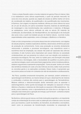 CONSULTA PÚBLICA CONSULTA PÚBLICA CONSULTA PÚBLICA
CONSULTA PÚBLICA CONSULTA PÚBLICA CONSULTA PÚBLICA
CONSULTA PÚBLICA CONSULTA PÚBLICA CONSULTA PÚBLICA
CONSULTA PÚBLICA CONSULTA PÚBLICA CONSULTA PÚBLICA
CONSULTA PÚBLICA CONSULTA PÚBLICA CONSULTA PÚBLICA
CONSULTA PÚBLICA CONSULTA PÚBLICA CONSULTA PÚBLICA
CONSULTA PÚBLICA CONSULTA PÚBLICA CONSULTA PÚBLICA
CONSULTA PÚBLICA CONSULTA PÚBLICA CONSULTA PÚBLICA
CONSULTA PÚBLICA CONSULTA PÚBLICA CONSULTA PÚBLICA
CONSULTA PÚBLICA CONSULTA PÚBLICA CONSULTA PÚBLICA
CONSULTA PÚBLICA CONSULTA PÚBLICA CONSULTA PÚBLICA
CONSULTA PÚBLICA CONSULTA PÚBLICA CONSULTA PÚBLICA
CONSULTA PÚBLICA CONSULTA PÚBLICA CONSULTA PÚBLICA
CONSULTA PÚBLICA CONSULTA PÚBLICA CONSULTA PÚBLICA
CONSULTA PÚBLICA CONSULTA PÚBLICA CONSULTA PÚBLICA
CONSULTA PÚBLICA CONSULTA PÚBLICA CONSULTA PÚBLICA
CONSULTA PÚBLICA CONSULTA PÚBLICA CONSULTA PÚBLICA
CONSULTA PÚBLICA CONSULTA PÚBLICA CONSULTA PÚBLICA
CONSULTA PÚBLICA CONSULTA PÚBLICA CONSULTA PÚBLICA
CONSULTA PÚBLICA CONSULTA PÚBLICA CONSULTA PÚBLICA
CONSULTA PÚBLICA CONSULTA PÚBLICA CONSULTA PÚBLICA
CONSULTA PÚBLICA CONSULTA PÚBLICA CONSULTA PÚBLICA
CONSULTA PÚBLICA CONSULTA PÚBLICA CONSULTA PÚBLICA
CONSULTA PÚBLICA CONSULTA PÚBLICA CONSULTA PÚBLICA
CONSULTA PÚBLICA CONSULTA PÚBLICA CONSULTA PÚBLICA
CONSULTA PÚBLICA CONSULTA PÚBLICA CONSULTA PÚBLICA
CONSULTA PÚBLICA CONSULTA PÚBLICA CONSULTA PÚBLICA
CONSULTA PÚBLICA CONSULTA PÚBLICA CONSULTA PÚBLICA
CONSULTA PÚBLICA CONSULTA PÚBLICA CONSULTA PÚBLICA
CONSULTA PÚBLICA CONSULTA PÚBLICA CONSULTA PÚBLICA
CONSULTA PÚBLICA CONSULTA PÚBLICA CONSULTA PÚBLICA
CONSULTA PÚBLICA CONSULTA PÚBLICA CONSULTA PÚBLICA
CONSULTA PÚBLICA CONSULTA PÚBLICA CONSULTA PÚBLICA
CONSULTA PÚBLICA CONSULTA PÚBLICA CONSULTA PÚBLICA
201
Como o amplo filosofar sobre o mundo material em geral,a Física é milenar. Veio
a se estabelecer como ciência experimental, a partir do período mercantil, há
cerca de cinco séculos, quando seu objeto de estudo se define melhor em torno
da constituição da matéria, da qualificação e da quantificação dos movimentos.
A Química, com origens na alquimia medieval, afirmou-se como ciência há cerca
de um par de séculos, em plena sociedade industrial, tratando da identificação,
da modelagem e das transformações das substâncias e materiais. A Biologia
se estabeleceu como ciência unificada da vida no século 20, tratando da
constituição, da diversidade, da interdependência, da reprodução e da evolução
dos seres vivos, a partir da tradição secular da história natural, reunindo muitas
especialidades antes separadas, como a Zoologia, a Botânica e a Genética.
Cada um dos componentes curriculares dessa área de conhecimento, com objetos
de estudo próprios, modelos explicativos distintos, desenvolveu dinâmica peculiar
de produção de conhecimento. Como essa produção se encontra diretamente
relacionada a produtos e processos tecnológicos, cuja importância social e
econômica teve tal ampliação, seu estudo não pode ser separado das ciências
correlatas. A vida humana seria impensável sem essas Ciências na sociedade
contemporânea, por sua presença na cultura e por sua relação com produtos e
processos tecnológicos. Por isso, entre as razões para uma formação articulada
entre Ciências e tecnologias, está a necessidade de qualificar os jovens para o
uso das tecnologias, assim como para fazer julgamentos, tomar iniciativas práticas,
elaborar argumentos e apresentar proposições. Como se pode ilustrar, em muitas
das temáticas tratadas em cada uma das Ciências da área, estão muito próximos
os conceitos gerais e as aplicações correlatas. Desse modo, é apropriado que
seu ensino possa se fundar em contextos de vida de estudantes e professores/as.
Na Física, questões envolvendo transportes, por exemplo, podem ambientar a
aprendizagem da Dinâmica, ao mesmo tempo em que o desempenho de motores
a combustão e turbinas são centrais para a aprendizagem da Termodinâmica.
Motores elétricos e telecomunicações darão elementos para se aprender o
eletromagnetismo, tanto quanto tecnologias de radiações se associam à Física
Atômica e Nuclear, e sistemas de informação se associam à Microeletrônica. Há,
ainda, outros sistemas, como o aproveitamento de ciclos de ar e da água ou da
radiação solar direta para a geração de energia, que fornecem contextos amplos
para a aprendizagem da Física.
Na Química, ciência que já nasceu com forte motivação pragmática, um importante
campo de ambientação do ensino está na obtenção dos materiais como recursos
para uso industrial, a partir da litosfera, da hidrosfera, da atmosfera e da biosfera,
assim como os processos de transformação envolvidos na preparação de
 