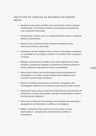 CONSULTA PÚBLICA CONSULTA PÚBLICA CONSULTA PÚBLICA
CONSULTA PÚBLICA CONSULTA PÚBLICA CONSULTA PÚBLICA
CONSULTA PÚBLICA CONSULTA PÚBLICA CONSULTA PÚBLICA
CONSULTA PÚBLICA CONSULTA PÚBLICA CONSULTA PÚBLICA
CONSULTA PÚBLICA CONSULTA PÚBLICA CONSULTA PÚBLICA
CONSULTA PÚBLICA CONSULTA PÚBLICA CONSULTA PÚBLICA
CONSULTA PÚBLICA CONSULTA PÚBLICA CONSULTA PÚBLICA
CONSULTA PÚBLICA CONSULTA PÚBLICA CONSULTA PÚBLICA
CONSULTA PÚBLICA CONSULTA PÚBLICA CONSULTA PÚBLICA
CONSULTA PÚBLICA CONSULTA PÚBLICA CONSULTA PÚBLICA
CONSULTA PÚBLICA CONSULTA PÚBLICA CONSULTA PÚBLICA
CONSULTA PÚBLICA CONSULTA PÚBLICA CONSULTA PÚBLICA
CONSULTA PÚBLICA CONSULTA PÚBLICA CONSULTA PÚBLICA
CONSULTA PÚBLICA CONSULTA PÚBLICA CONSULTA PÚBLICA
CONSULTA PÚBLICA CONSULTA PÚBLICA CONSULTA PÚBLICA
CONSULTA PÚBLICA CONSULTA PÚBLICA CONSULTA PÚBLICA
CONSULTA PÚBLICA CONSULTA PÚBLICA CONSULTA PÚBLICA
CONSULTA PÚBLICA CONSULTA PÚBLICA CONSULTA PÚBLICA
CONSULTA PÚBLICA CONSULTA PÚBLICA CONSULTA PÚBLICA
CONSULTA PÚBLICA CONSULTA PÚBLICA CONSULTA PÚBLICA
CONSULTA PÚBLICA CONSULTA PÚBLICA CONSULTA PÚBLICA
CONSULTA PÚBLICA CONSULTA PÚBLICA CONSULTA PÚBLICA
CONSULTA PÚBLICA CONSULTA PÚBLICA CONSULTA PÚBLICA
CONSULTA PÚBLICA CONSULTA PÚBLICA CONSULTA PÚBLICA
CONSULTA PÚBLICA CONSULTA PÚBLICA CONSULTA PÚBLICA
CONSULTA PÚBLICA CONSULTA PÚBLICA CONSULTA PÚBLICA
CONSULTA PÚBLICA CONSULTA PÚBLICA CONSULTA PÚBLICA
CONSULTA PÚBLICA CONSULTA PÚBLICA CONSULTA PÚBLICA
CONSULTA PÚBLICA CONSULTA PÚBLICA CONSULTA PÚBLICA
CONSULTA PÚBLICA CONSULTA PÚBLICA CONSULTA PÚBLICA
CONSULTA PÚBLICA CONSULTA PÚBLICA CONSULTA PÚBLICA
CONSULTA PÚBLICA CONSULTA PÚBLICA CONSULTA PÚBLICA
CONSULTA PÚBLICA CONSULTA PÚBLICA CONSULTA PÚBLICA
CONSULTA PÚBLICA CONSULTA PÚBLICA CONSULTA PÚBLICA
203
OBJETIVOS DE CIÊNCIAS DA NATUREZA NO ENSINO
MÉDIO
ƒƒ Apropriar-se da cultura científica como permanente convite à dúvida,
considerando os princípios científicos como sínteses provisórias de
uma construção ininterrupta;
ƒƒ Compreender a ciência como um empreendimento humano, construído
histórica e socialmente;
ƒƒ Utilizar-se de conhecimentos das Ciências da Natureza como
instrumento de leitura do mundo;
ƒƒ Interpretar e discutir relações entre a ciência, a tecnologia, o ambiente
e a sociedade, em seu próprio contexto e em âmbito maior no espaço e
no tempo;
ƒƒ Mobilizar conhecimentos científicos para emitir julgamentos e tomar
posições a respeito de situações e problemas de interesse pessoal e
social, relativos às interações da ciência na sociedade;
ƒƒ Saber buscar e fazer uso de informações e de procedimentos de
investigação, com vistas a propor soluções para problemas que
envolvem conhecimentos científicos;
ƒƒ Apreciar atividades relacionadas às ciências e divulgações das
investigações científicas como exercício prazeroso de fruição cultural;
ƒƒ Desenvolver senso crítico e autonomia intelectual no enfrentamento de
problemas e na busca de soluções, visando a transformações sociais e
à construção da cidadania;
ƒƒ Fazer uso de modos de comunicação e de interação para aplicação e
divulgação de conhecimentos científicos e tecnológicos;
ƒƒ Refletir criticamente sobre valores humanos, éticos e morais
relacionados à aplicação dos conhecimentos científicos e
tecnológicos.
 