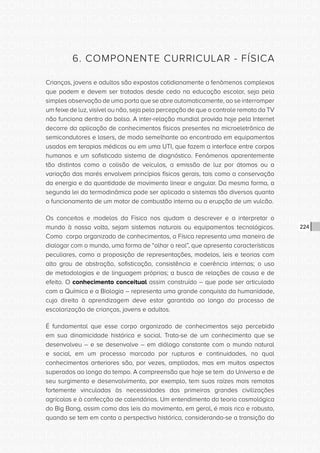 CONSULTA PÚBLICA CONSULTA PÚBLICA CONSULTA PÚBLICA
CONSULTA PÚBLICA CONSULTA PÚBLICA CONSULTA PÚBLICA
CONSULTA PÚBLICA CONSULTA PÚBLICA CONSULTA PÚBLICA
CONSULTA PÚBLICA CONSULTA PÚBLICA CONSULTA PÚBLICA
CONSULTA PÚBLICA CONSULTA PÚBLICA CONSULTA PÚBLICA
CONSULTA PÚBLICA CONSULTA PÚBLICA CONSULTA PÚBLICA
CONSULTA PÚBLICA CONSULTA PÚBLICA CONSULTA PÚBLICA
CONSULTA PÚBLICA CONSULTA PÚBLICA CONSULTA PÚBLICA
CONSULTA PÚBLICA CONSULTA PÚBLICA CONSULTA PÚBLICA
CONSULTA PÚBLICA CONSULTA PÚBLICA CONSULTA PÚBLICA
CONSULTA PÚBLICA CONSULTA PÚBLICA CONSULTA PÚBLICA
CONSULTA PÚBLICA CONSULTA PÚBLICA CONSULTA PÚBLICA
CONSULTA PÚBLICA CONSULTA PÚBLICA CONSULTA PÚBLICA
CONSULTA PÚBLICA CONSULTA PÚBLICA CONSULTA PÚBLICA
CONSULTA PÚBLICA CONSULTA PÚBLICA CONSULTA PÚBLICA
CONSULTA PÚBLICA CONSULTA PÚBLICA CONSULTA PÚBLICA
CONSULTA PÚBLICA CONSULTA PÚBLICA CONSULTA PÚBLICA
CONSULTA PÚBLICA CONSULTA PÚBLICA CONSULTA PÚBLICA
CONSULTA PÚBLICA CONSULTA PÚBLICA CONSULTA PÚBLICA
CONSULTA PÚBLICA CONSULTA PÚBLICA CONSULTA PÚBLICA
CONSULTA PÚBLICA CONSULTA PÚBLICA CONSULTA PÚBLICA
CONSULTA PÚBLICA CONSULTA PÚBLICA CONSULTA PÚBLICA
CONSULTA PÚBLICA CONSULTA PÚBLICA CONSULTA PÚBLICA
CONSULTA PÚBLICA CONSULTA PÚBLICA CONSULTA PÚBLICA
CONSULTA PÚBLICA CONSULTA PÚBLICA CONSULTA PÚBLICA
CONSULTA PÚBLICA CONSULTA PÚBLICA CONSULTA PÚBLICA
CONSULTA PÚBLICA CONSULTA PÚBLICA CONSULTA PÚBLICA
CONSULTA PÚBLICA CONSULTA PÚBLICA CONSULTA PÚBLICA
CONSULTA PÚBLICA CONSULTA PÚBLICA CONSULTA PÚBLICA
CONSULTA PÚBLICA CONSULTA PÚBLICA CONSULTA PÚBLICA
CONSULTA PÚBLICA CONSULTA PÚBLICA CONSULTA PÚBLICA
CONSULTA PÚBLICA CONSULTA PÚBLICA CONSULTA PÚBLICA
CONSULTA PÚBLICA CONSULTA PÚBLICA CONSULTA PÚBLICA
CONSULTA PÚBLICA CONSULTA PÚBLICA CONSULTA PÚBLICA
224
6. COMPONENTE CURRICULAR - FÍSICA
Crianças, jovens e adultos são expostos cotidianamente a fenômenos complexos
que podem e devem ser tratados desde cedo na educação escolar, seja pela
simples observação de uma porta que se abre automaticamente, ao se interromper
um feixe de luz, visível ou não, seja pela percepção de que o controle remoto da TV
não funciona dentro do bolso. A inter-relação mundial provida hoje pela Internet
decorre da aplicação de conhecimentos físicos presentes na microeletrônica de
semicondutores e lasers, de modo semelhante ao encontrado em equipamentos
usados em terapias médicas ou em uma UTI, que fazem a interface entre corpos
humanos e um sofisticado sistema de diagnóstico. Fenômenos aparentemente
tão distintos como a colisão de veículos, a emissão de luz por átomos ou a
variação das marés envolvem princípios físicos gerais, tais como a conservação
da energia e da quantidade de movimento linear e angular. Da mesma forma, a
segunda lei da termodinâmica pode ser aplicada a sistemas tão diversos quanto
o funcionamento de um motor de combustão interna ou a erupção de um vulcão.
Os conceitos e modelos da Física nos ajudam a descrever e a interpretar o
mundo à nossa volta, sejam sistemas naturais ou equipamentos tecnológicos.
Como corpo organizado de conhecimentos, a Física representa uma maneira de
dialogar com o mundo, uma forma de “olhar o real”, que apresenta características
peculiares, como a proposição de representações, modelos, leis e teorias com
alto grau de abstração, sofisticação, consistência e coerência internas; o uso
de metodologias e de linguagem próprias; a busca de relações de causa e de
efeito. O conhecimento conceitual assim construído – que pode ser articulado
com a Química e a Biologia – representa uma grande conquista da humanidade,
cujo direito à aprendizagem deve estar garantido ao longo do processo de
escolarização de crianças, jovens e adultos.
É fundamental que esse corpo organizado de conhecimentos seja percebido
em sua dinamicidade histórica e social. Trata-se de um conhecimento que se
desenvolveu – e se desenvolve – em diálogo constante com o mundo natural
e social, em um processo marcado por rupturas e continuidades, no qual
conhecimentos anteriores são, por vezes, ampliados, mas em muitos aspectos
superados ao longo do tempo. A compreensão que hoje se tem do Universo e de
seu surgimento e desenvolvimento, por exemplo, tem suas raízes mais remotas
fortemente vinculadas às necessidades das primeiras grandes civilizações
agrícolas e à confecção de calendários. Um entendimento da teoria cosmológica
do Big Bang, assim como das leis do movimento, em geral, é mais rico e robusto,
quando se tem em conta a perspectiva histórica, considerando-se a transição do
 
