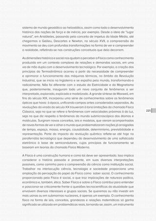 CONSULTA PÚBLICA CONSULTA PÚBLICA CONSULTA PÚBLICA
CONSULTA PÚBLICA CONSULTA PÚBLICA CONSULTA PÚBLICA
CONSULTA PÚBLICA CONSULTA PÚBLICA CONSULTA PÚBLICA
CONSULTA PÚBLICA CONSULTA PÚBLICA CONSULTA PÚBLICA
CONSULTA PÚBLICA CONSULTA PÚBLICA CONSULTA PÚBLICA
CONSULTA PÚBLICA CONSULTA PÚBLICA CONSULTA PÚBLICA
CONSULTA PÚBLICA CONSULTA PÚBLICA CONSULTA PÚBLICA
CONSULTA PÚBLICA CONSULTA PÚBLICA CONSULTA PÚBLICA
CONSULTA PÚBLICA CONSULTA PÚBLICA CONSULTA PÚBLICA
CONSULTA PÚBLICA CONSULTA PÚBLICA CONSULTA PÚBLICA
CONSULTA PÚBLICA CONSULTA PÚBLICA CONSULTA PÚBLICA
CONSULTA PÚBLICA CONSULTA PÚBLICA CONSULTA PÚBLICA
CONSULTA PÚBLICA CONSULTA PÚBLICA CONSULTA PÚBLICA
CONSULTA PÚBLICA CONSULTA PÚBLICA CONSULTA PÚBLICA
CONSULTA PÚBLICA CONSULTA PÚBLICA CONSULTA PÚBLICA
CONSULTA PÚBLICA CONSULTA PÚBLICA CONSULTA PÚBLICA
CONSULTA PÚBLICA CONSULTA PÚBLICA CONSULTA PÚBLICA
CONSULTA PÚBLICA CONSULTA PÚBLICA CONSULTA PÚBLICA
CONSULTA PÚBLICA CONSULTA PÚBLICA CONSULTA PÚBLICA
CONSULTA PÚBLICA CONSULTA PÚBLICA CONSULTA PÚBLICA
CONSULTA PÚBLICA CONSULTA PÚBLICA CONSULTA PÚBLICA
CONSULTA PÚBLICA CONSULTA PÚBLICA CONSULTA PÚBLICA
CONSULTA PÚBLICA CONSULTA PÚBLICA CONSULTA PÚBLICA
CONSULTA PÚBLICA CONSULTA PÚBLICA CONSULTA PÚBLICA
CONSULTA PÚBLICA CONSULTA PÚBLICA CONSULTA PÚBLICA
CONSULTA PÚBLICA CONSULTA PÚBLICA CONSULTA PÚBLICA
CONSULTA PÚBLICA CONSULTA PÚBLICA CONSULTA PÚBLICA
CONSULTA PÚBLICA CONSULTA PÚBLICA CONSULTA PÚBLICA
CONSULTA PÚBLICA CONSULTA PÚBLICA CONSULTA PÚBLICA
CONSULTA PÚBLICA CONSULTA PÚBLICA CONSULTA PÚBLICA
CONSULTA PÚBLICA CONSULTA PÚBLICA CONSULTA PÚBLICA
CONSULTA PÚBLICA CONSULTA PÚBLICA CONSULTA PÚBLICA
CONSULTA PÚBLICA CONSULTA PÚBLICA CONSULTA PÚBLICA
CONSULTA PÚBLICA CONSULTA PÚBLICA CONSULTA PÚBLICA
225
sistema de mundo geostático ao heliostático, assim como todo o desenvolvimento
histórico das noções de força e de inércia, por exemplo. Desde a ideia de “lugar
natural”, em Aristóteles, passando pelo conceito de impetus da Idade Média, até
chegarmos a Galileu, Descartes e Newton, no século XVII, a compreensão do
movimento se deu com profundas transformações na forma de ver e compreender
a realidade, refletindo-se nas construções conceituais que dela decorrem.
AsdimensõeshistóricaesocialnosajudamaperceberaFísicacomoconhecimento
produzido em um contexto complexo de relações e demandas sociais, em uma
via de mão dupla com o desenvolvimento tecnológico. Por exemplo, a criação dos
princípios da Termodinâmica ocorreu a partir da necessidade de compreender
e aprimorar o funcionamento das máquinas térmicas, no âmbito da Revolução
Industrial, que se inicia na Inglaterra e se espalha pelo mundo, transformando-o
radicalmente. Não foi diferente com o estudo da Eletricidade e do Magnetismo
que, posteriormente, inauguram todo um novo conjunto de fenômenos a ser
interpretado, explorado, explicado e modelizado. A grande síntese de Maxwell, em
fins do século XIX, incorporou uma série de conhecimentos sobre os fenômenos
ópticos que havia à época, unificando campos antes considerados separados. As
revoluções da virada do século XX trouxeram à tona limitações da chamada Física
Clássica, seja no que se refere a fenômenos com velocidades próximas à da luz,
seja no que diz respeito a fenômenos do mundo submicroscópico dos átomos e
moléculas. Surgiram novos conceitos, leis e modelos, que vieram acompanhados
de novas formas de ver e olhar o mundo que problematizaram noções já arraigadas
de tempo, espaço, massa, energia, causalidade, determinismo, previsibilidade e
representação. Parte do impacto da revolução quântica reflete-se até hoje na
parafernália tecnológica que dependeu do desenvolvimento de uma sofisticada
eletrônica à base de semicondutores, cujos princípios de funcionamento se
baseiam em teorias da chamada Física Moderna.
A Física é uma construção humana e como tal deve ser apresentada. Isso implica
considerar a história passada e presente, em suas diversas interpretações
possíveis, como caminho para a compreensão da ciência como instituição social.
Trabalhar na interlocução ciência, tecnologia e sociedade proporciona uma
ampliação da percepção do papel da Física como saber social. O conhecimento
proporcionado pela Física é social, o que traz implicações de natureza política,
econômica e, também, ética. Saber Física e sobre a Física contribui para entender
e posicionar-se criticamente frente a questões tecnocientíficas da atualidade que
envolvem diversos interesses e grupos sociais. Se queremos ou não investir em
mais usinas ou em submarinos nucleares, é apenas um exemplo. O conhecimento
físico na forma de leis, conceitos, grandezas e relações matemáticas só ganha
significado se utilizado em problemáticas reais, tornando-se, assim, um instrumento
 