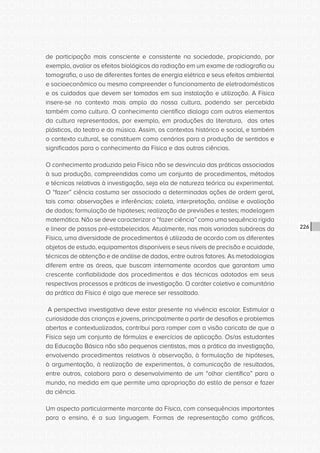CONSULTA PÚBLICA CONSULTA PÚBLICA CONSULTA PÚBLICA
CONSULTA PÚBLICA CONSULTA PÚBLICA CONSULTA PÚBLICA
CONSULTA PÚBLICA CONSULTA PÚBLICA CONSULTA PÚBLICA
CONSULTA PÚBLICA CONSULTA PÚBLICA CONSULTA PÚBLICA
CONSULTA PÚBLICA CONSULTA PÚBLICA CONSULTA PÚBLICA
CONSULTA PÚBLICA CONSULTA PÚBLICA CONSULTA PÚBLICA
CONSULTA PÚBLICA CONSULTA PÚBLICA CONSULTA PÚBLICA
CONSULTA PÚBLICA CONSULTA PÚBLICA CONSULTA PÚBLICA
CONSULTA PÚBLICA CONSULTA PÚBLICA CONSULTA PÚBLICA
CONSULTA PÚBLICA CONSULTA PÚBLICA CONSULTA PÚBLICA
CONSULTA PÚBLICA CONSULTA PÚBLICA CONSULTA PÚBLICA
CONSULTA PÚBLICA CONSULTA PÚBLICA CONSULTA PÚBLICA
CONSULTA PÚBLICA CONSULTA PÚBLICA CONSULTA PÚBLICA
CONSULTA PÚBLICA CONSULTA PÚBLICA CONSULTA PÚBLICA
CONSULTA PÚBLICA CONSULTA PÚBLICA CONSULTA PÚBLICA
CONSULTA PÚBLICA CONSULTA PÚBLICA CONSULTA PÚBLICA
CONSULTA PÚBLICA CONSULTA PÚBLICA CONSULTA PÚBLICA
CONSULTA PÚBLICA CONSULTA PÚBLICA CONSULTA PÚBLICA
CONSULTA PÚBLICA CONSULTA PÚBLICA CONSULTA PÚBLICA
CONSULTA PÚBLICA CONSULTA PÚBLICA CONSULTA PÚBLICA
CONSULTA PÚBLICA CONSULTA PÚBLICA CONSULTA PÚBLICA
CONSULTA PÚBLICA CONSULTA PÚBLICA CONSULTA PÚBLICA
CONSULTA PÚBLICA CONSULTA PÚBLICA CONSULTA PÚBLICA
CONSULTA PÚBLICA CONSULTA PÚBLICA CONSULTA PÚBLICA
CONSULTA PÚBLICA CONSULTA PÚBLICA CONSULTA PÚBLICA
CONSULTA PÚBLICA CONSULTA PÚBLICA CONSULTA PÚBLICA
CONSULTA PÚBLICA CONSULTA PÚBLICA CONSULTA PÚBLICA
CONSULTA PÚBLICA CONSULTA PÚBLICA CONSULTA PÚBLICA
CONSULTA PÚBLICA CONSULTA PÚBLICA CONSULTA PÚBLICA
CONSULTA PÚBLICA CONSULTA PÚBLICA CONSULTA PÚBLICA
CONSULTA PÚBLICA CONSULTA PÚBLICA CONSULTA PÚBLICA
CONSULTA PÚBLICA CONSULTA PÚBLICA CONSULTA PÚBLICA
CONSULTA PÚBLICA CONSULTA PÚBLICA CONSULTA PÚBLICA
CONSULTA PÚBLICA CONSULTA PÚBLICA CONSULTA PÚBLICA
226
de participação mais consciente e consistente na sociedade, propiciando, por
exemplo, avaliar os efeitos biológicos da radiação em um exame de radiografia ou
tomografia, o uso de diferentes fontes de energia elétrica e seus efeitos ambiental
e socioeconômico ou mesmo compreender o funcionamento de eletrodomésticos
e os cuidados que devem ser tomados em sua instalação e utilização. A Física
insere-se no contexto mais amplo da nossa cultura, podendo ser percebida
também como cultura. O conhecimento científico dialoga com outros elementos
da cultura representados, por exemplo, em produções da literatura, das artes
plásticas, do teatro e da música. Assim, os contextos histórico e social, e também
o contexto cultural, se constituem como cenários para a produção de sentidos e
significados para o conhecimento da Física e das outras ciências.
O conhecimento produzido pela Física não se desvincula das práticas associadas
à sua produção, compreendidas como um conjunto de procedimentos, métodos
e técnicas relativas à investigação, seja ela de natureza teórica ou experimental.
O “fazer” ciência costuma ser associado a determinadas ações de ordem geral,
tais como: observações e inferências; coleta, interpretação, análise e avaliação
de dados; formulação de hipóteses; realização de previsões e testes; modelagem
matemática. Não se deve caracterizar o “fazer ciência” como uma sequência rígida
e linear de passos pré-estabelecidos. Atualmente, nas mais variadas subáreas da
Física, uma diversidade de procedimentos é utilizada de acordo com os diferentes
objetos de estudo, equipamentos disponíveis e seus níveis de precisão e acuidade,
técnicas de obtenção e de análise de dados, entre outros fatores. As metodologias
diferem entre as áreas, que buscam internamente acordos que garantam uma
crescente confiabilidade dos procedimentos e das técnicas adotados em seus
respectivos processos e práticas de investigação. O caráter coletivo e comunitário
da prática da Física é algo que merece ser ressaltado.
A perspectiva investigativa deve estar presente na vivência escolar. Estimular a
curiosidade das crianças e jovens, principalmente a partir de desafios e problemas
abertos e contextualizados, contribui para romper com a visão caricata de que a
Física seja um conjunto de fórmulas e exercícios de aplicação. Os/as estudantes
da Educação Básica não são pequenos cientistas, mas a prática da investigação,
envolvendo procedimentos relativos à observação, à formulação de hipóteses,
à argumentação, à realização de experimentos, à comunicação de resultados,
entre outros, colabora para o desenvolvimento de um “olhar científico” para o
mundo, na medida em que permite uma apropriação do estilo de pensar e fazer
da ciência.
Um aspecto particularmente marcante da Física, com consequências importantes
para o ensino, é a sua linguagem. Formas de representação como gráficos,
 