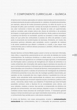 CONSULTA PÚBLICA CONSULTA PÚBLICA CONSULTA PÚBLICA
CONSULTA PÚBLICA CONSULTA PÚBLICA CONSULTA PÚBLICA
CONSULTA PÚBLICA CONSULTA PÚBLICA CONSULTA PÚBLICA
CONSULTA PÚBLICA CONSULTA PÚBLICA CONSULTA PÚBLICA
CONSULTA PÚBLICA CONSULTA PÚBLICA CONSULTA PÚBLICA
CONSULTA PÚBLICA CONSULTA PÚBLICA CONSULTA PÚBLICA
CONSULTA PÚBLICA CONSULTA PÚBLICA CONSULTA PÚBLICA
CONSULTA PÚBLICA CONSULTA PÚBLICA CONSULTA PÚBLICA
CONSULTA PÚBLICA CONSULTA PÚBLICA CONSULTA PÚBLICA
CONSULTA PÚBLICA CONSULTA PÚBLICA CONSULTA PÚBLICA
CONSULTA PÚBLICA CONSULTA PÚBLICA CONSULTA PÚBLICA
CONSULTA PÚBLICA CONSULTA PÚBLICA CONSULTA PÚBLICA
CONSULTA PÚBLICA CONSULTA PÚBLICA CONSULTA PÚBLICA
CONSULTA PÚBLICA CONSULTA PÚBLICA CONSULTA PÚBLICA
CONSULTA PÚBLICA CONSULTA PÚBLICA CONSULTA PÚBLICA
CONSULTA PÚBLICA CONSULTA PÚBLICA CONSULTA PÚBLICA
CONSULTA PÚBLICA CONSULTA PÚBLICA CONSULTA PÚBLICA
CONSULTA PÚBLICA CONSULTA PÚBLICA CONSULTA PÚBLICA
CONSULTA PÚBLICA CONSULTA PÚBLICA CONSULTA PÚBLICA
CONSULTA PÚBLICA CONSULTA PÚBLICA CONSULTA PÚBLICA
CONSULTA PÚBLICA CONSULTA PÚBLICA CONSULTA PÚBLICA
CONSULTA PÚBLICA CONSULTA PÚBLICA CONSULTA PÚBLICA
CONSULTA PÚBLICA CONSULTA PÚBLICA CONSULTA PÚBLICA
CONSULTA PÚBLICA CONSULTA PÚBLICA CONSULTA PÚBLICA
CONSULTA PÚBLICA CONSULTA PÚBLICA CONSULTA PÚBLICA
CONSULTA PÚBLICA CONSULTA PÚBLICA CONSULTA PÚBLICA
CONSULTA PÚBLICA CONSULTA PÚBLICA CONSULTA PÚBLICA
CONSULTA PÚBLICA CONSULTA PÚBLICA CONSULTA PÚBLICA
CONSULTA PÚBLICA CONSULTA PÚBLICA CONSULTA PÚBLICA
CONSULTA PÚBLICA CONSULTA PÚBLICA CONSULTA PÚBLICA
CONSULTA PÚBLICA CONSULTA PÚBLICA CONSULTA PÚBLICA
CONSULTA PÚBLICA CONSULTA PÚBLICA CONSULTA PÚBLICA
CONSULTA PÚBLICA CONSULTA PÚBLICA CONSULTA PÚBLICA
CONSULTA PÚBLICA CONSULTA PÚBLICA CONSULTA PÚBLICA
241
7. COMPONENTE CURRICULAR – QUÍMICA
A Química tem inúmeras aplicações em setores relacionados ao funcionamento e
ao desenvolvimento do país e está presente no cotidiano. A indústria de alimentos,
por exemplo, utiliza-se de muitos processos químicos, no refino do açúcar ou na
produção de pães, para aumentar o tempo de duração do alimento ou modificar
seu valor nutricional e mesmo seu sabor. Quando se visita um supermercado,
pode-se constatar, pela simples leitura dos rótulos de alimentos e de produtos
de limpeza, a ampla gama de aplicações da Química. Ainda, pode-se reconhecer
a presença da Química na sociedade, quando se considera a matriz energética
atual, em que parte dos combustíveis é produto do refino de petróleo e outra
parte é proveniente de transformações da biomassa. Entretanto, em muitos dos
processos químicos utilizados pela sociedade, ocorre a geração de resíduos
e de outras substâncias que afetam o ambiente e a saúde, o que requer mais
conhecimentos para a melhoria desses processos e, também, reflexão acerca do
modo de vida atual.
Estudar Química no Ensino Médio ajuda o jovem a tornar-se mais bem informado,
mais crítico, a argumentar, posicionando-se em uma série de debates do mundo
contemporâneo. As mudanças climáticas e o efeito estufa, o uso de feromônios
como alternativa aos agrotóxicos no combate às pragas agrícolas, a necessidade
de informações sobre a presença de transgênicos em rótulos de alimentos e os
custos ambientais das minerações são apenas alguns exemplos de assuntos em
que o conhecimento químico é vital para que o/a estudante possa posicionar-se e
tomar decisões com consciência. O estudo da Química, nessa perspectiva, envolve
a participação dos jovens e adultos em processos de investigação de problemas
e fenômenos presentes no seu dia-a-dia. Ao investigar questões relacionadas, por
exemplo, ao lixo, à poluição dos rios e lagos urbanos, à qualidade do ar de sua
cidade, os/as estudantes terão oportunidade de elaborar seus conhecimentos,
formulando respostas que envolvem aspectos sociais, econômicos, políticos, entre
outros, exercendo, desse modo, sua cidadania. É importante que essa formação
possibilite conhecer como a Química foi se consolidando como ciência, com
seus métodos, modelos e teorias. Isso permite a compreensão da dinâmica da
geração do conhecimento, com seus avanços, disputas e erros, e a influência de
contextos sociais nesse processo de construção humana. É necessário garantir
espaço e tempo escolares para que sejam abordados esses temas, de forma que
o conhecimento faça sentido para a vida dos/as estudantes.
O ensino da Química, com esses pressupostos, envolve a contextualização
sociocultural dos conhecimentos, isto é, a discussão de processos químicos
 