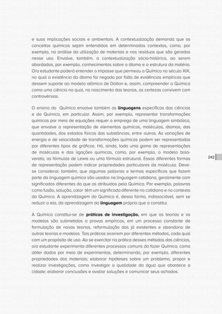 CONSULTA PÚBLICA CONSULTA PÚBLICA CONSULTA PÚBLICA
CONSULTA PÚBLICA CONSULTA PÚBLICA CONSULTA PÚBLICA
CONSULTA PÚBLICA CONSULTA PÚBLICA CONSULTA PÚBLICA
CONSULTA PÚBLICA CONSULTA PÚBLICA CONSULTA PÚBLICA
CONSULTA PÚBLICA CONSULTA PÚBLICA CONSULTA PÚBLICA
CONSULTA PÚBLICA CONSULTA PÚBLICA CONSULTA PÚBLICA
CONSULTA PÚBLICA CONSULTA PÚBLICA CONSULTA PÚBLICA
CONSULTA PÚBLICA CONSULTA PÚBLICA CONSULTA PÚBLICA
CONSULTA PÚBLICA CONSULTA PÚBLICA CONSULTA PÚBLICA
CONSULTA PÚBLICA CONSULTA PÚBLICA CONSULTA PÚBLICA
CONSULTA PÚBLICA CONSULTA PÚBLICA CONSULTA PÚBLICA
CONSULTA PÚBLICA CONSULTA PÚBLICA CONSULTA PÚBLICA
CONSULTA PÚBLICA CONSULTA PÚBLICA CONSULTA PÚBLICA
CONSULTA PÚBLICA CONSULTA PÚBLICA CONSULTA PÚBLICA
CONSULTA PÚBLICA CONSULTA PÚBLICA CONSULTA PÚBLICA
CONSULTA PÚBLICA CONSULTA PÚBLICA CONSULTA PÚBLICA
CONSULTA PÚBLICA CONSULTA PÚBLICA CONSULTA PÚBLICA
CONSULTA PÚBLICA CONSULTA PÚBLICA CONSULTA PÚBLICA
CONSULTA PÚBLICA CONSULTA PÚBLICA CONSULTA PÚBLICA
CONSULTA PÚBLICA CONSULTA PÚBLICA CONSULTA PÚBLICA
CONSULTA PÚBLICA CONSULTA PÚBLICA CONSULTA PÚBLICA
CONSULTA PÚBLICA CONSULTA PÚBLICA CONSULTA PÚBLICA
CONSULTA PÚBLICA CONSULTA PÚBLICA CONSULTA PÚBLICA
CONSULTA PÚBLICA CONSULTA PÚBLICA CONSULTA PÚBLICA
CONSULTA PÚBLICA CONSULTA PÚBLICA CONSULTA PÚBLICA
CONSULTA PÚBLICA CONSULTA PÚBLICA CONSULTA PÚBLICA
CONSULTA PÚBLICA CONSULTA PÚBLICA CONSULTA PÚBLICA
CONSULTA PÚBLICA CONSULTA PÚBLICA CONSULTA PÚBLICA
CONSULTA PÚBLICA CONSULTA PÚBLICA CONSULTA PÚBLICA
CONSULTA PÚBLICA CONSULTA PÚBLICA CONSULTA PÚBLICA
CONSULTA PÚBLICA CONSULTA PÚBLICA CONSULTA PÚBLICA
CONSULTA PÚBLICA CONSULTA PÚBLICA CONSULTA PÚBLICA
CONSULTA PÚBLICA CONSULTA PÚBLICA CONSULTA PÚBLICA
CONSULTA PÚBLICA CONSULTA PÚBLICA CONSULTA PÚBLICA
242
e suas implicações sociais e ambientais. A contextualização demanda que os
conceitos químicos sejam entendidos em determinados contextos, como, por
exemplo, na análise da utilização de materiais e nos resíduos que são gerados
nesse uso. Envolve, também, a contextualização sócio-histórica, ao serem
abordados, por exemplo, conhecimentos sobre o átomo e a estrutura da matéria.
O/a estudante poderá entender o impasse que permeou a Química no século XIX,
no qual a existência do átomo foi negada por falta de evidências empíricas que
dessem suporte ao modelo atômico de Dalton e, assim, compreender a Química
como uma ciência na qual, no nascimento das teorias, as certezas convivem com
controvérsias.
O ensino da Química envolve também as linguagens específicas das ciências
e da Química, em particular. Assim, por exemplo, representar transformações
químicas por meio de equações requer o emprego de uma linguagem simbólica,
que envolve a representação de elementos químicos, moléculas, átomos, das
quantidades, dos estados físicos das substâncias, entre outros. As variações de
energia e de velocidade de transformações químicas podem ser representadas
por diferentes tipos de gráficos. Há, ainda, toda uma gama de representações
de moléculas e das ligações químicas, como, por exemplo, o modelo bola-
vareta, as fórmulas de Lewis ou uma fórmula estrutural. Essas diferentes formas
de representação podem indicar propriedades particulares da molécula. Deve-
se considerar, também, que algumas palavras e termos específicos que fazem
parte da linguagem química são usados na linguagem cotidiana, geralmente com
significados diferentes do que os atribuídos pela Química. Por exemplo, palavras
como fusão, solução, calor têm um significado diferente no cotidiano e no contexto
da Química. A aprendizagem da Química é, dessa forma, indissociável, sem se
reduzir a ela, da aprendizagem da linguagem própria que a constitui.
A Química constitui-se de práticas de investigação, em que as teorias e os
modelos são submetidos a provas empíricas, em um processo constante de
formulação de novas teorias, reformulação das já existentes e abandono de
outras teorias e modelos. Tais práticas ocorrem por diferentes métodos, cada qual
com um propósito de uso. Ao se exercitar na prática desses métodos das ciências,
o/a estudante experimenta diferentes processos comuns do fazer Química, como
obter dados por meio de experimentos, determinando, por exemplo, diferentes
propriedades dos materiais; elaborar hipóteses sobre um problema, propor e
realizar investigações, como investigar a qualidade da água que abastece a
cidade; elaborar conclusões e avaliar soluções e comunicar seus achados.
 
