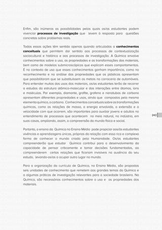 CONSULTA PÚBLICA CONSULTA PÚBLICA CONSULTA PÚBLICA
CONSULTA PÚBLICA CONSULTA PÚBLICA CONSULTA PÚBLICA
CONSULTA PÚBLICA CONSULTA PÚBLICA CONSULTA PÚBLICA
CONSULTA PÚBLICA CONSULTA PÚBLICA CONSULTA PÚBLICA
CONSULTA PÚBLICA CONSULTA PÚBLICA CONSULTA PÚBLICA
CONSULTA PÚBLICA CONSULTA PÚBLICA CONSULTA PÚBLICA
CONSULTA PÚBLICA CONSULTA PÚBLICA CONSULTA PÚBLICA
CONSULTA PÚBLICA CONSULTA PÚBLICA CONSULTA PÚBLICA
CONSULTA PÚBLICA CONSULTA PÚBLICA CONSULTA PÚBLICA
CONSULTA PÚBLICA CONSULTA PÚBLICA CONSULTA PÚBLICA
CONSULTA PÚBLICA CONSULTA PÚBLICA CONSULTA PÚBLICA
CONSULTA PÚBLICA CONSULTA PÚBLICA CONSULTA PÚBLICA
CONSULTA PÚBLICA CONSULTA PÚBLICA CONSULTA PÚBLICA
CONSULTA PÚBLICA CONSULTA PÚBLICA CONSULTA PÚBLICA
CONSULTA PÚBLICA CONSULTA PÚBLICA CONSULTA PÚBLICA
CONSULTA PÚBLICA CONSULTA PÚBLICA CONSULTA PÚBLICA
CONSULTA PÚBLICA CONSULTA PÚBLICA CONSULTA PÚBLICA
CONSULTA PÚBLICA CONSULTA PÚBLICA CONSULTA PÚBLICA
CONSULTA PÚBLICA CONSULTA PÚBLICA CONSULTA PÚBLICA
CONSULTA PÚBLICA CONSULTA PÚBLICA CONSULTA PÚBLICA
CONSULTA PÚBLICA CONSULTA PÚBLICA CONSULTA PÚBLICA
CONSULTA PÚBLICA CONSULTA PÚBLICA CONSULTA PÚBLICA
CONSULTA PÚBLICA CONSULTA PÚBLICA CONSULTA PÚBLICA
CONSULTA PÚBLICA CONSULTA PÚBLICA CONSULTA PÚBLICA
CONSULTA PÚBLICA CONSULTA PÚBLICA CONSULTA PÚBLICA
CONSULTA PÚBLICA CONSULTA PÚBLICA CONSULTA PÚBLICA
CONSULTA PÚBLICA CONSULTA PÚBLICA CONSULTA PÚBLICA
CONSULTA PÚBLICA CONSULTA PÚBLICA CONSULTA PÚBLICA
CONSULTA PÚBLICA CONSULTA PÚBLICA CONSULTA PÚBLICA
CONSULTA PÚBLICA CONSULTA PÚBLICA CONSULTA PÚBLICA
CONSULTA PÚBLICA CONSULTA PÚBLICA CONSULTA PÚBLICA
CONSULTA PÚBLICA CONSULTA PÚBLICA CONSULTA PÚBLICA
CONSULTA PÚBLICA CONSULTA PÚBLICA CONSULTA PÚBLICA
CONSULTA PÚBLICA CONSULTA PÚBLICA CONSULTA PÚBLICA
243
Enfim, são inúmeras as possibilidades pelas quais os/as estudantes podem
vivenciar processos de investigação que levem à resposta para questões
concretas sobre problemas reais.
Todas essas ações têm sentido apenas quando articuladas a conhecimentos
conceituais que permitem dar sentido aos processos de contextualização
sociocultural e histórico e aos processos de investigação. A Química envolve
conhecimentos sobre o uso, as propriedades e as transformações dos materiais,
bem como de modelos submicroscópicos que explicam esses comportamentos.
É no contexto de uso que esses conhecimentos ganham importância, como no
reconhecimento e na análise das propriedades que os plásticos apresentam
que possibilitaram que se substituíssem os metais na carroceria de automóveis.
Para entender muitos dos usos dos materiais, os/as estudantes terão de recorrer
a estudos da estrutura atômico-molecular e das interações entre átomos, íons
e moléculas. Por exemplo, diamante, grafite, grafeno e nanotubos de carbono
apresentam diferentes propriedades e usos, ainda que compostos pelo mesmo
elementoquímico,ocarbono. Conhecimentosconceituaissobreastransformações
químicas, como as relações de massa, a energia envolvida, a extensão e a
velocidade com que ocorrem, são importantes para auxiliar jovens e adultos no
entendimento de processos que acontecem no meio natural, na indústria, em
suas casas, ampliando, assim, a compreensão do mundo físico e social.
Portanto, o ensino da Química no Ensino Médio pode propiciar aos/às estudantes
vivências e aprendizagens únicas, próprias da relação com essa rica e complexa
forma de conhecer o mundo criada pela Humanidade. Os/as estudantes
compreenderão que estudar Química contribui para o desenvolvimento da
capacidade de pensar criticamente e tomar decisões fundamentadas, ao
compreenderem certas relações que ficariam invisíveis na ausência do seu
estudo, levando-os/as a ocupar outro lugar no mundo.
Para a organização do currículo de Química, no Ensino Médio, são propostas
seis unidades de conhecimento que remetem aos grandes temas da Química e
a algumas práticas de investigação relevantes para a sociedade brasileira. Na
Química, são necessários conhecimentos sobre o uso e as propriedades dos
materiais.
 