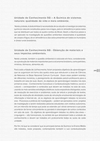 CONSULTA PÚBLICA CONSULTA PÚBLICA CONSULTA PÚBLICA
CONSULTA PÚBLICA CONSULTA PÚBLICA CONSULTA PÚBLICA
CONSULTA PÚBLICA CONSULTA PÚBLICA CONSULTA PÚBLICA
CONSULTA PÚBLICA CONSULTA PÚBLICA CONSULTA PÚBLICA
CONSULTA PÚBLICA CONSULTA PÚBLICA CONSULTA PÚBLICA
CONSULTA PÚBLICA CONSULTA PÚBLICA CONSULTA PÚBLICA
CONSULTA PÚBLICA CONSULTA PÚBLICA CONSULTA PÚBLICA
CONSULTA PÚBLICA CONSULTA PÚBLICA CONSULTA PÚBLICA
CONSULTA PÚBLICA CONSULTA PÚBLICA CONSULTA PÚBLICA
CONSULTA PÚBLICA CONSULTA PÚBLICA CONSULTA PÚBLICA
CONSULTA PÚBLICA CONSULTA PÚBLICA CONSULTA PÚBLICA
CONSULTA PÚBLICA CONSULTA PÚBLICA CONSULTA PÚBLICA
CONSULTA PÚBLICA CONSULTA PÚBLICA CONSULTA PÚBLICA
CONSULTA PÚBLICA CONSULTA PÚBLICA CONSULTA PÚBLICA
CONSULTA PÚBLICA CONSULTA PÚBLICA CONSULTA PÚBLICA
CONSULTA PÚBLICA CONSULTA PÚBLICA CONSULTA PÚBLICA
CONSULTA PÚBLICA CONSULTA PÚBLICA CONSULTA PÚBLICA
CONSULTA PÚBLICA CONSULTA PÚBLICA CONSULTA PÚBLICA
CONSULTA PÚBLICA CONSULTA PÚBLICA CONSULTA PÚBLICA
CONSULTA PÚBLICA CONSULTA PÚBLICA CONSULTA PÚBLICA
CONSULTA PÚBLICA CONSULTA PÚBLICA CONSULTA PÚBLICA
CONSULTA PÚBLICA CONSULTA PÚBLICA CONSULTA PÚBLICA
CONSULTA PÚBLICA CONSULTA PÚBLICA CONSULTA PÚBLICA
CONSULTA PÚBLICA CONSULTA PÚBLICA CONSULTA PÚBLICA
CONSULTA PÚBLICA CONSULTA PÚBLICA CONSULTA PÚBLICA
CONSULTA PÚBLICA CONSULTA PÚBLICA CONSULTA PÚBLICA
CONSULTA PÚBLICA CONSULTA PÚBLICA CONSULTA PÚBLICA
CONSULTA PÚBLICA CONSULTA PÚBLICA CONSULTA PÚBLICA
CONSULTA PÚBLICA CONSULTA PÚBLICA CONSULTA PÚBLICA
CONSULTA PÚBLICA CONSULTA PÚBLICA CONSULTA PÚBLICA
CONSULTA PÚBLICA CONSULTA PÚBLICA CONSULTA PÚBLICA
CONSULTA PÚBLICA CONSULTA PÚBLICA CONSULTA PÚBLICA
CONSULTA PÚBLICA CONSULTA PÚBLICA CONSULTA PÚBLICA
CONSULTA PÚBLICA CONSULTA PÚBLICA CONSULTA PÚBLICA
245
Unidade de Conhecimento 5Q – A Química de sistemas
naturais: qualidade de vida e meio ambiente.
Nestaunidade,édadaênfaseànecessidadedeseestudareinvestigarossistemas
químicos naturais constituídos pelos rios e lagos, pelo ar atmosférico e pelos solos
que se distribuem por todos os quatro cantos do Brasil. Assim, a Química passa a
ser aplicada na investigação de questões ambientais relacionadas à qualidade
de corpos d’água, do ar atmosférico e dos solos presentes em todos os municípios
e áreas rurais brasileiras.
Unidade de Conhecimento 6Q - Obtenção de materiais e
seus impactos ambientais.
Nesta unidade, também a questão ambiental é colocada em foco, considerando-
se a produção de materiais importantes para a economia brasileira, como petróleo,
minérios, fármacos, alimentos etc.
Para cada unidade de conhecimento, foram propostos objetivos de aprendizagem
que se organizam em torno dos quatro eixos que estruturam a área de Ciências
da Natureza na Base Nacional Comum Curricular. Esses eixos podem orientar,
de diferentes maneiras, o planejamento de atividades pelo/a professor/a para o
trabalho em sala de aula. Assim, os objetivos de aprendizagem listados nos dois
primeiros eixos - Conhecimento Conceitual e Contextualização histórica, social e
cultural – correspondem a conteúdos que devem ser tratados na sala de aula,
usando as mais variadas estratégias didáticas: aulas expositivas dialogadas; aulas
de resolução de exercícios e problemas; aulas de leitura e produção de textos;
aulas de resolução de atividades; aulas de simulação envolvendo tecnologias de
informação e Internet etc. Já os objetivos de aprendizagem listados no terceiro
eixo - Processos e práticas de investigação – podem ser pensados como projetos
de investigação a serem realizados pelos/as estudantes com relativa autonomia,
em um intervalo de tempo que pode se estender por várias semanas e que pode
acontecer de forma concomitante ou paralela à abordagem de outros conteúdos
em sala de aula. Os objetivos de aprendizagem listados no último dos eixos –
Linguagens – são transversais, no sentido de que atravessam toda a unidade de
conhecimento e devem ser tratados em praticamente todas as aulas de cada
unidade.
Por fim, há que se considerar que os principais temas da Química no Ensino Médio
são tratados, nesta proposta, contemplando também a sua contextualização
 