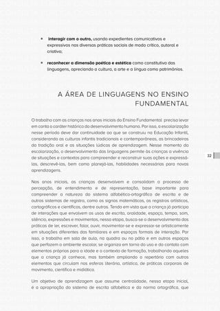 CONSULTA PÚBLICA CONSULTA PÚBLICA CONSULTA PÚBLICA
CONSULTA PÚBLICA CONSULTA PÚBLICA CONSULTA PÚBLICA
CONSULTA PÚBLICA CONSULTA PÚBLICA CONSULTA PÚBLICA
CONSULTA PÚBLICA CONSULTA PÚBLICA CONSULTA PÚBLICA
CONSULTA PÚBLICA CONSULTA PÚBLICA CONSULTA PÚBLICA
CONSULTA PÚBLICA CONSULTA PÚBLICA CONSULTA PÚBLICA
CONSULTA PÚBLICA CONSULTA PÚBLICA CONSULTA PÚBLICA
CONSULTA PÚBLICA CONSULTA PÚBLICA CONSULTA PÚBLICA
CONSULTA PÚBLICA CONSULTA PÚBLICA CONSULTA PÚBLICA
CONSULTA PÚBLICA CONSULTA PÚBLICA CONSULTA PÚBLICA
CONSULTA PÚBLICA CONSULTA PÚBLICA CONSULTA PÚBLICA
CONSULTA PÚBLICA CONSULTA PÚBLICA CONSULTA PÚBLICA
CONSULTA PÚBLICA CONSULTA PÚBLICA CONSULTA PÚBLICA
CONSULTA PÚBLICA CONSULTA PÚBLICA CONSULTA PÚBLICA
CONSULTA PÚBLICA CONSULTA PÚBLICA CONSULTA PÚBLICA
CONSULTA PÚBLICA CONSULTA PÚBLICA CONSULTA PÚBLICA
CONSULTA PÚBLICA CONSULTA PÚBLICA CONSULTA PÚBLICA
CONSULTA PÚBLICA CONSULTA PÚBLICA CONSULTA PÚBLICA
CONSULTA PÚBLICA CONSULTA PÚBLICA CONSULTA PÚBLICA
CONSULTA PÚBLICA CONSULTA PÚBLICA CONSULTA PÚBLICA
CONSULTA PÚBLICA CONSULTA PÚBLICA CONSULTA PÚBLICA
CONSULTA PÚBLICA CONSULTA PÚBLICA CONSULTA PÚBLICA
CONSULTA PÚBLICA CONSULTA PÚBLICA CONSULTA PÚBLICA
CONSULTA PÚBLICA CONSULTA PÚBLICA CONSULTA PÚBLICA
CONSULTA PÚBLICA CONSULTA PÚBLICA CONSULTA PÚBLICA
CONSULTA PÚBLICA CONSULTA PÚBLICA CONSULTA PÚBLICA
CONSULTA PÚBLICA CONSULTA PÚBLICA CONSULTA PÚBLICA
CONSULTA PÚBLICA CONSULTA PÚBLICA CONSULTA PÚBLICA
CONSULTA PÚBLICA CONSULTA PÚBLICA CONSULTA PÚBLICA
CONSULTA PÚBLICA CONSULTA PÚBLICA CONSULTA PÚBLICA
CONSULTA PÚBLICA CONSULTA PÚBLICA CONSULTA PÚBLICA
CONSULTA PÚBLICA CONSULTA PÚBLICA CONSULTA PÚBLICA
CONSULTA PÚBLICA CONSULTA PÚBLICA CONSULTA PÚBLICA
CONSULTA PÚBLICA CONSULTA PÚBLICA CONSULTA PÚBLICA
32
ƒƒ interagir com o outro, usando expedientes comunicativos e
expressivos nas diversas práticas sociais de modo crítico, autoral e
criativo;
ƒƒ reconhecer a dimensão poética e estética como constitutiva das
linguagens, apreciando a cultura, a arte e a língua como patrimônios.
A ÁREA DE LINGUAGENS NO ENSINO
FUNDAMENTAL
O trabalho com as crianças nos anos iniciais do Ensino Fundamental precisa levar
em conta o caráter histórico do desenvolvimento humano. Por isso, a escolarização
nesse período deve dar continuidade ao que se construiu na Educação Infantil,
considerando as culturas infantis tradicionais e contemporâneas, as brincadeiras
da tradição oral e as situações lúdicas de aprendizagem. Nesse momento da
escolarização, o desenvolvimento das linguagens permite às crianças a vivência
de situações e contextos para compreender e reconstruir suas ações e expressá-
las, descrevê-las, bem como planejá-las, habilidades necessárias para novas
aprendizagens.
Nos anos iniciais, as crianças desenvolvem e consolidam o processo de
percepção, de entendimento e de representação, base importante para
compreender a natureza do sistema alfabético-ortográfico de escrita e de
outros sistemas de registro, como os signos matemáticos, os registros artísticos,
cartográficos e científicos, dentre outros. Tendo em vista que a criança já participa
de interações que envolvem os usos de escrita, oralidade, espaço, tempo, som,
silêncio, expressões e movimentos, nessa etapa, busca-se o desenvolvimento das
práticas de ler, escrever, falar, ouvir, movimentar-se e expressar-se artisticamente
em situações diferentes das familiares e em espaços formais de interação. Por
isso, o trabalho em sala de aula, na quadra ou no pátio e em outros espaços
que perfazem o ambiente escolar, se organiza em torno do uso e do contato com
elementos próprios para a idade e o contexto de formação, trabalhando aqueles
que a criança já conhece, mas também ampliando o repertório com outros
elementos que circulam nas esferas literária, artística, de práticas corporais de
movimento, científica e midiática.
Um objetivo de aprendizagem que assume centralidade, nessa etapa inicial,
é a apropriação do sistema de escrita alfabética e da norma ortográfica, que
 