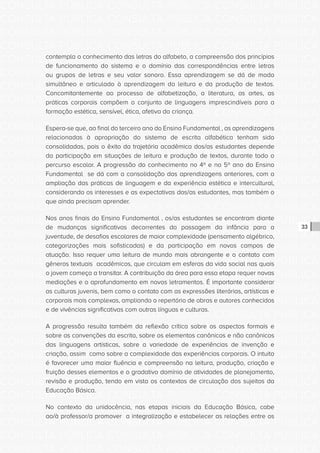 CONSULTA PÚBLICA CONSULTA PÚBLICA CONSULTA PÚBLICA
CONSULTA PÚBLICA CONSULTA PÚBLICA CONSULTA PÚBLICA
CONSULTA PÚBLICA CONSULTA PÚBLICA CONSULTA PÚBLICA
CONSULTA PÚBLICA CONSULTA PÚBLICA CONSULTA PÚBLICA
CONSULTA PÚBLICA CONSULTA PÚBLICA CONSULTA PÚBLICA
CONSULTA PÚBLICA CONSULTA PÚBLICA CONSULTA PÚBLICA
CONSULTA PÚBLICA CONSULTA PÚBLICA CONSULTA PÚBLICA
CONSULTA PÚBLICA CONSULTA PÚBLICA CONSULTA PÚBLICA
CONSULTA PÚBLICA CONSULTA PÚBLICA CONSULTA PÚBLICA
CONSULTA PÚBLICA CONSULTA PÚBLICA CONSULTA PÚBLICA
CONSULTA PÚBLICA CONSULTA PÚBLICA CONSULTA PÚBLICA
CONSULTA PÚBLICA CONSULTA PÚBLICA CONSULTA PÚBLICA
CONSULTA PÚBLICA CONSULTA PÚBLICA CONSULTA PÚBLICA
CONSULTA PÚBLICA CONSULTA PÚBLICA CONSULTA PÚBLICA
CONSULTA PÚBLICA CONSULTA PÚBLICA CONSULTA PÚBLICA
CONSULTA PÚBLICA CONSULTA PÚBLICA CONSULTA PÚBLICA
CONSULTA PÚBLICA CONSULTA PÚBLICA CONSULTA PÚBLICA
CONSULTA PÚBLICA CONSULTA PÚBLICA CONSULTA PÚBLICA
CONSULTA PÚBLICA CONSULTA PÚBLICA CONSULTA PÚBLICA
CONSULTA PÚBLICA CONSULTA PÚBLICA CONSULTA PÚBLICA
CONSULTA PÚBLICA CONSULTA PÚBLICA CONSULTA PÚBLICA
CONSULTA PÚBLICA CONSULTA PÚBLICA CONSULTA PÚBLICA
CONSULTA PÚBLICA CONSULTA PÚBLICA CONSULTA PÚBLICA
CONSULTA PÚBLICA CONSULTA PÚBLICA CONSULTA PÚBLICA
CONSULTA PÚBLICA CONSULTA PÚBLICA CONSULTA PÚBLICA
CONSULTA PÚBLICA CONSULTA PÚBLICA CONSULTA PÚBLICA
CONSULTA PÚBLICA CONSULTA PÚBLICA CONSULTA PÚBLICA
CONSULTA PÚBLICA CONSULTA PÚBLICA CONSULTA PÚBLICA
CONSULTA PÚBLICA CONSULTA PÚBLICA CONSULTA PÚBLICA
CONSULTA PÚBLICA CONSULTA PÚBLICA CONSULTA PÚBLICA
CONSULTA PÚBLICA CONSULTA PÚBLICA CONSULTA PÚBLICA
CONSULTA PÚBLICA CONSULTA PÚBLICA CONSULTA PÚBLICA
CONSULTA PÚBLICA CONSULTA PÚBLICA CONSULTA PÚBLICA
CONSULTA PÚBLICA CONSULTA PÚBLICA CONSULTA PÚBLICA
33
contempla o conhecimento das letras do alfabeto, a compreensão dos princípios
de funcionamento do sistema e o domínio das correspondências entre letras
ou grupos de letras e seu valor sonoro. Essa aprendizagem se dá de modo
simultâneo e articulado à aprendizagem da leitura e da produção de textos.
Concomitantemente ao processo de alfabetização, a literatura, as artes, as
práticas corporais compõem o conjunto de linguagens imprescindíveis para a
formação estética, sensível, ética, afetiva da criança.
Espera-se que, ao final do terceiro ano do Ensino Fundamental , as aprendizagens
relacionadas à apropriação do sistema de escrita alfabética tenham sido
consolidadas, pois o êxito da trajetória acadêmica dos/as estudantes depende
da participação em situações de leitura e produção de textos, durante todo o
percurso escolar. A progressão do conhecimento no 4º e no 5º ano do Ensino
Fundamental se dá com a consolidação das aprendizagens anteriores, com a
ampliação das práticas de linguagem e da experiência estética e intercultural,
considerando os interesses e as expectativas dos/as estudantes, mas também o
que ainda precisam aprender.
Nos anos finais do Ensino Fundamental , os/as estudantes se encontram diante
de mudanças significativas decorrentes da passagem da infância para a
juventude, de desafios escolares de maior complexidade (pensamento algébrico,
categorizações mais sofisticadas) e da participação em novos campos de
atuação. Isso requer uma leitura de mundo mais abrangente e o contato com
gêneros textuais acadêmicos, que circulam em esferas da vida social nas quais
o jovem começa a transitar. A contribuição da área para essa etapa requer novas
mediações e o aprofundamento em novos letramentos. É importante considerar
as culturas juvenis, bem como o contato com as expressões literárias, artísticas e
corporais mais complexas, ampliando o repertório de obras e autores conhecidos
e de vivências significativas com outras línguas e culturas.
A progressão resulta também da reflexão crítica sobre os aspectos formais e
sobre as convenções da escrita, sobre os elementos canônicos e não canônicos
das linguagens artísticas, sobre a variedade de experiências de invenção e
criação, assim como sobre a complexidade das experiências corporais. O intuito
é favorecer uma maior fluência e compreensão na leitura, produção, criação e
fruição desses elementos e o gradativo domínio de atividades de planejamento,
revisão e produção, tendo em vista os contextos de circulação dos sujeitos da
Educação Básica.
No contexto da unidocência, nas etapas iniciais da Educação Básica, cabe
ao/à professor/a promover a integralização e estabelecer as relações entre os
 