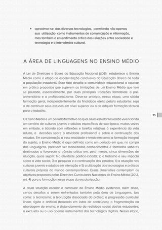 CONSULTA PÚBLICA CONSULTA PÚBLICA CONSULTA PÚBLICA
CONSULTA PÚBLICA CONSULTA PÚBLICA CONSULTA PÚBLICA
CONSULTA PÚBLICA CONSULTA PÚBLICA CONSULTA PÚBLICA
CONSULTA PÚBLICA CONSULTA PÚBLICA CONSULTA PÚBLICA
CONSULTA PÚBLICA CONSULTA PÚBLICA CONSULTA PÚBLICA
CONSULTA PÚBLICA CONSULTA PÚBLICA CONSULTA PÚBLICA
CONSULTA PÚBLICA CONSULTA PÚBLICA CONSULTA PÚBLICA
CONSULTA PÚBLICA CONSULTA PÚBLICA CONSULTA PÚBLICA
CONSULTA PÚBLICA CONSULTA PÚBLICA CONSULTA PÚBLICA
CONSULTA PÚBLICA CONSULTA PÚBLICA CONSULTA PÚBLICA
CONSULTA PÚBLICA CONSULTA PÚBLICA CONSULTA PÚBLICA
CONSULTA PÚBLICA CONSULTA PÚBLICA CONSULTA PÚBLICA
CONSULTA PÚBLICA CONSULTA PÚBLICA CONSULTA PÚBLICA
CONSULTA PÚBLICA CONSULTA PÚBLICA CONSULTA PÚBLICA
CONSULTA PÚBLICA CONSULTA PÚBLICA CONSULTA PÚBLICA
CONSULTA PÚBLICA CONSULTA PÚBLICA CONSULTA PÚBLICA
CONSULTA PÚBLICA CONSULTA PÚBLICA CONSULTA PÚBLICA
CONSULTA PÚBLICA CONSULTA PÚBLICA CONSULTA PÚBLICA
CONSULTA PÚBLICA CONSULTA PÚBLICA CONSULTA PÚBLICA
CONSULTA PÚBLICA CONSULTA PÚBLICA CONSULTA PÚBLICA
CONSULTA PÚBLICA CONSULTA PÚBLICA CONSULTA PÚBLICA
CONSULTA PÚBLICA CONSULTA PÚBLICA CONSULTA PÚBLICA
CONSULTA PÚBLICA CONSULTA PÚBLICA CONSULTA PÚBLICA
CONSULTA PÚBLICA CONSULTA PÚBLICA CONSULTA PÚBLICA
CONSULTA PÚBLICA CONSULTA PÚBLICA CONSULTA PÚBLICA
CONSULTA PÚBLICA CONSULTA PÚBLICA CONSULTA PÚBLICA
CONSULTA PÚBLICA CONSULTA PÚBLICA CONSULTA PÚBLICA
CONSULTA PÚBLICA CONSULTA PÚBLICA CONSULTA PÚBLICA
CONSULTA PÚBLICA CONSULTA PÚBLICA CONSULTA PÚBLICA
CONSULTA PÚBLICA CONSULTA PÚBLICA CONSULTA PÚBLICA
CONSULTA PÚBLICA CONSULTA PÚBLICA CONSULTA PÚBLICA
CONSULTA PÚBLICA CONSULTA PÚBLICA CONSULTA PÚBLICA
CONSULTA PÚBLICA CONSULTA PÚBLICA CONSULTA PÚBLICA
CONSULTA PÚBLICA CONSULTA PÚBLICA CONSULTA PÚBLICA
35
ƒƒ aproximar-se das diversas tecnologias, permitindo não apenas
sua utilização como instrumentos de comunicação e informação,
mas também o entendimento crítico das relações entre sociedade e
tecnologia e o intercâmbio cultural.
A ÁREA DE LINGUAGENS NO ENSINO MÉDIO
A Lei de Diretrizes e Bases da Educação Nacional (LDB) estabelece o Ensino
Médio como a etapa de escolarização conclusiva da Educação Básica de toda
a população estudantil. Esse fato desafia a comunidade educacional a colocar
em prática propostas que superem as limitações de um Ensino Médio que tem
se pautado, essencialmente, por duas principais tradições formativas: a pré-
universitária e a profissionalizante. Deve-se priorizar, nessa etapa, uma sólida
formação geral, independentemente da finalidade eleita pelo/a estudante: seja
a de continuar seus estudos em nível superior ou a de adquirir formação técnica
para o trabalho.
O Ensino Médio é um período formativo no qual os/as estudantes estão vivenciando
um cenário de culturas juvenis e adultas específicas de sua época, muitas vezes
em embate, e lidando com reflexões e tarefas relativas à experiência da vida
adulta, a decisões sobre a atividade profissional e sobre a continuação dos
estudos. Em consideração a essa realidade e tendo em conta a formação integral
do sujeito, o Ensino Médio é aqui definido como um período em que, no campo
das Linguagens, precisam ser mobilizados conhecimentos e formados saberes
destinados a favorecer o trânsito crítico em, pelo menos, cinco dimensões de
atuação, quais sejam: 1) a atividade político-cidadã; 2) o trabalho e seu impacto
sobre a vida social; 3) a pesquisa e a continuação dos estudos; 4) a atuação nas
culturas juvenis e adultas em interação e 5) a utilização das tecnologias e práticas
culturais próprias do mundo contemporâneo. Essas dimensões contemplam os
objetivos propostos pelas Diretrizes Curriculares Nacionais do Ensino Médio (2012,
art. 4) para a formação nessa etapa da escolarização.
A atual situação escolar e curricular do Ensino Médio evidencia, além disso,
certos desafios a serem enfrentados também pela área de Linguagens, tais
como: o tecnicismo; a teorização dissociada da prática; a progressão curricular
linear, rígida e artificial (baseada em listas de conteúdos); a fragmentação na
abordagem do ensino; o distanciamento da realidade social dos/as estudantes;
a exclusão ou o uso apenas instrumental das tecnologias digitais. Nessa etapa,
 