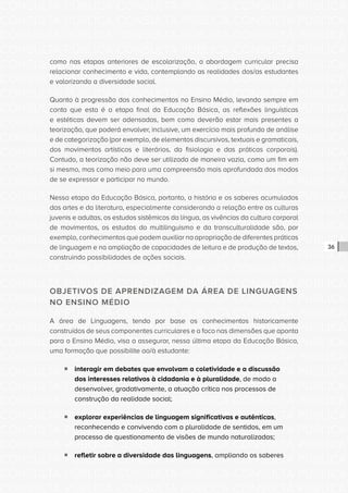 CONSULTA PÚBLICA CONSULTA PÚBLICA CONSULTA PÚBLICA
CONSULTA PÚBLICA CONSULTA PÚBLICA CONSULTA PÚBLICA
CONSULTA PÚBLICA CONSULTA PÚBLICA CONSULTA PÚBLICA
CONSULTA PÚBLICA CONSULTA PÚBLICA CONSULTA PÚBLICA
CONSULTA PÚBLICA CONSULTA PÚBLICA CONSULTA PÚBLICA
CONSULTA PÚBLICA CONSULTA PÚBLICA CONSULTA PÚBLICA
CONSULTA PÚBLICA CONSULTA PÚBLICA CONSULTA PÚBLICA
CONSULTA PÚBLICA CONSULTA PÚBLICA CONSULTA PÚBLICA
CONSULTA PÚBLICA CONSULTA PÚBLICA CONSULTA PÚBLICA
CONSULTA PÚBLICA CONSULTA PÚBLICA CONSULTA PÚBLICA
CONSULTA PÚBLICA CONSULTA PÚBLICA CONSULTA PÚBLICA
CONSULTA PÚBLICA CONSULTA PÚBLICA CONSULTA PÚBLICA
CONSULTA PÚBLICA CONSULTA PÚBLICA CONSULTA PÚBLICA
CONSULTA PÚBLICA CONSULTA PÚBLICA CONSULTA PÚBLICA
CONSULTA PÚBLICA CONSULTA PÚBLICA CONSULTA PÚBLICA
CONSULTA PÚBLICA CONSULTA PÚBLICA CONSULTA PÚBLICA
CONSULTA PÚBLICA CONSULTA PÚBLICA CONSULTA PÚBLICA
CONSULTA PÚBLICA CONSULTA PÚBLICA CONSULTA PÚBLICA
CONSULTA PÚBLICA CONSULTA PÚBLICA CONSULTA PÚBLICA
CONSULTA PÚBLICA CONSULTA PÚBLICA CONSULTA PÚBLICA
CONSULTA PÚBLICA CONSULTA PÚBLICA CONSULTA PÚBLICA
CONSULTA PÚBLICA CONSULTA PÚBLICA CONSULTA PÚBLICA
CONSULTA PÚBLICA CONSULTA PÚBLICA CONSULTA PÚBLICA
CONSULTA PÚBLICA CONSULTA PÚBLICA CONSULTA PÚBLICA
CONSULTA PÚBLICA CONSULTA PÚBLICA CONSULTA PÚBLICA
CONSULTA PÚBLICA CONSULTA PÚBLICA CONSULTA PÚBLICA
CONSULTA PÚBLICA CONSULTA PÚBLICA CONSULTA PÚBLICA
CONSULTA PÚBLICA CONSULTA PÚBLICA CONSULTA PÚBLICA
CONSULTA PÚBLICA CONSULTA PÚBLICA CONSULTA PÚBLICA
CONSULTA PÚBLICA CONSULTA PÚBLICA CONSULTA PÚBLICA
CONSULTA PÚBLICA CONSULTA PÚBLICA CONSULTA PÚBLICA
CONSULTA PÚBLICA CONSULTA PÚBLICA CONSULTA PÚBLICA
CONSULTA PÚBLICA CONSULTA PÚBLICA CONSULTA PÚBLICA
CONSULTA PÚBLICA CONSULTA PÚBLICA CONSULTA PÚBLICA
36
como nas etapas anteriores de escolarização, a abordagem curricular precisa
relacionar conhecimento e vida, contemplando as realidades dos/as estudantes
e valorizando a diversidade social.
Quanto à progressão dos conhecimentos no Ensino Médio, levando sempre em
conta que esta é a etapa final da Educação Básica, as reflexões linguísticas
e estéticas devem ser adensadas, bem como deverão estar mais presentes a
teorização, que poderá envolver, inclusive, um exercício mais profundo de análise
e de categorização (por exemplo, de elementos discursivos, textuais e gramaticais,
dos movimentos artísticos e literários, da fisiologia e das práticas corporais).
Contudo, a teorização não deve ser utilizada de maneira vazia, como um fim em
si mesmo, mas como meio para uma compreensão mais aprofundada dos modos
de se expressar e participar no mundo.
Nessa etapa da Educação Básica, portanto, a história e os saberes acumulados
das artes e da literatura, especialmente considerando a relação entre as culturas
juvenis e adultas, os estudos sistêmicos da língua, as vivências da cultura corporal
de movimentos, os estudos do multilinguismo e da transculturalidade são, por
exemplo, conhecimentos que podem auxiliar na apropriação de diferentes práticas
de linguagem e na ampliação de capacidades de leitura e de produção de textos,
construindo possibilidades de ações sociais.
OBJETIVOS DE APRENDIZAGEM DA ÁREA DE LINGUAGENS
NO ENSINO MÉDIO
A área de Linguagens, tendo por base os conhecimentos historicamente
construídos de seus componentes curriculares e o foco nas dimensões que aponta
para o Ensino Médio, visa a assegurar, nessa última etapa da Educação Básica,
uma formação que possibilite ao/à estudante:
ƒƒ interagir em debates que envolvam a coletividade e a discussão
dos interesses relativos à cidadania e à pluralidade, de modo a
desenvolver, gradativamente, a atuação crítica nos processos de
construção da realidade social;
ƒƒ explorar experiências de linguagem significativas e autênticas,
reconhecendo e convivendo com a pluralidade de sentidos, em um
processo de questionamento de visões de mundo naturalizadas;
ƒƒ refletir sobre a diversidade das linguagens, ampliando os saberes
 