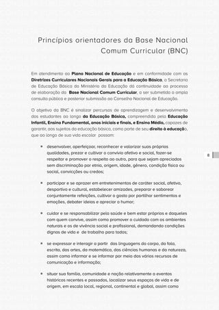 CONSULTA PÚBLICA CONSULTA PÚBLICA CONSULTA PÚBLICA
CONSULTA PÚBLICA CONSULTA PÚBLICA CONSULTA PÚBLICA
CONSULTA PÚBLICA CONSULTA PÚBLICA CONSULTA PÚBLICA
CONSULTA PÚBLICA CONSULTA PÚBLICA CONSULTA PÚBLICA
CONSULTA PÚBLICA CONSULTA PÚBLICA CONSULTA PÚBLICA
CONSULTA PÚBLICA CONSULTA PÚBLICA CONSULTA PÚBLICA
CONSULTA PÚBLICA CONSULTA PÚBLICA CONSULTA PÚBLICA
CONSULTA PÚBLICA CONSULTA PÚBLICA CONSULTA PÚBLICA
CONSULTA PÚBLICA CONSULTA PÚBLICA CONSULTA PÚBLICA
CONSULTA PÚBLICA CONSULTA PÚBLICA CONSULTA PÚBLICA
CONSULTA PÚBLICA CONSULTA PÚBLICA CONSULTA PÚBLICA
CONSULTA PÚBLICA CONSULTA PÚBLICA CONSULTA PÚBLICA
CONSULTA PÚBLICA CONSULTA PÚBLICA CONSULTA PÚBLICA
CONSULTA PÚBLICA CONSULTA PÚBLICA CONSULTA PÚBLICA
CONSULTA PÚBLICA CONSULTA PÚBLICA CONSULTA PÚBLICA
CONSULTA PÚBLICA CONSULTA PÚBLICA CONSULTA PÚBLICA
CONSULTA PÚBLICA CONSULTA PÚBLICA CONSULTA PÚBLICA
CONSULTA PÚBLICA CONSULTA PÚBLICA CONSULTA PÚBLICA
CONSULTA PÚBLICA CONSULTA PÚBLICA CONSULTA PÚBLICA
CONSULTA PÚBLICA CONSULTA PÚBLICA CONSULTA PÚBLICA
CONSULTA PÚBLICA CONSULTA PÚBLICA CONSULTA PÚBLICA
CONSULTA PÚBLICA CONSULTA PÚBLICA CONSULTA PÚBLICA
CONSULTA PÚBLICA CONSULTA PÚBLICA CONSULTA PÚBLICA
CONSULTA PÚBLICA CONSULTA PÚBLICA CONSULTA PÚBLICA
CONSULTA PÚBLICA CONSULTA PÚBLICA CONSULTA PÚBLICA
CONSULTA PÚBLICA CONSULTA PÚBLICA CONSULTA PÚBLICA
CONSULTA PÚBLICA CONSULTA PÚBLICA CONSULTA PÚBLICA
CONSULTA PÚBLICA CONSULTA PÚBLICA CONSULTA PÚBLICA
CONSULTA PÚBLICA CONSULTA PÚBLICA CONSULTA PÚBLICA
CONSULTA PÚBLICA CONSULTA PÚBLICA CONSULTA PÚBLICA
CONSULTA PÚBLICA CONSULTA PÚBLICA CONSULTA PÚBLICA
CONSULTA PÚBLICA CONSULTA PÚBLICA CONSULTA PÚBLICA
CONSULTA PÚBLICA CONSULTA PÚBLICA CONSULTA PÚBLICA
CONSULTA PÚBLICA CONSULTA PÚBLICA CONSULTA PÚBLICA
8
Princípios orientadores da Base Nacional
Comum Curricular (BNC)
Em atendimento ao Plano Nacional de Educação e em conformidade com as
Diretrizes Curriculares Nacionais Gerais para a Educação Básica, a Secretaria
de Educação Básica do Ministério da Educação dá continuidade ao processo
de elaboração da Base Nacional Comum Curricular, a ser submetida a ampla
consulta pública e posterior submissão ao Conselho Nacional de Educação.
O objetivo da BNC é sinalizar percursos de aprendizagem e desenvolvimento
dos estudantes ao longo da Educação Básica, compreendida pela Educação
Infantil, Ensino Fundamental, anos iniciais e finais, e Ensino Médio, capazes de
garantir, aos sujeitos da educação básica, como parte de seu direito à educação,
que ao longo de sua vida escolar possam:
ƒƒ desenvolver, aperfeiçoar, reconhecer e valorizar suas próprias
qualidades, prezar e cultivar o convívio afetivo e social, fazer-se
respeitar e promover o respeito ao outro, para que sejam apreciados
sem discriminação por etnia, origem, idade, gênero, condição física ou
social, convicções ou credos;
ƒƒ participar e se aprazer em entretenimentos de caráter social, afetivo,
desportivo e cultural, estabelecer amizades, preparar e saborear
conjuntamente refeições, cultivar o gosto por partilhar sentimentos e
emoções, debater ideias e apreciar o humor;
ƒƒ cuidar e se responsabilizar pela saúde e bem estar próprios e daqueles
com quem convive, assim como promover o cuidado com os ambientes
naturais e os de vivência social e profissional, demandando condições
dignas de vida e de trabalho para todos;
ƒƒ se expressar e interagir a partir das linguagens do corpo, da fala,
escrita, das artes, da matemática, das ciências humanas e da natureza,
assim como informar e se informar por meio dos vários recursos de
comunicação e informação;
ƒƒ situar sua família, comunidade e nação relativamente a eventos
históricos recentes e passados, localizar seus espaços de vida e de
origem, em escala local, regional, continental e global, assim como
 