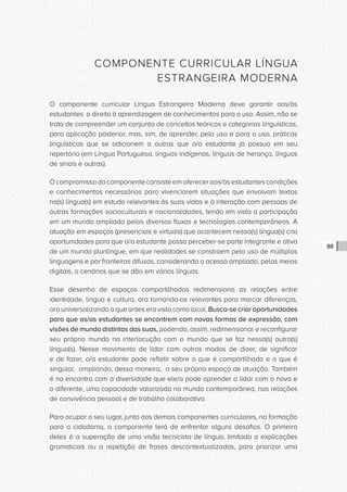 CONSULTA PÚBLICA CONSULTA PÚBLICA CONSULTA PÚBLICA
CONSULTA PÚBLICA CONSULTA PÚBLICA CONSULTA PÚBLICA
CONSULTA PÚBLICA CONSULTA PÚBLICA CONSULTA PÚBLICA
CONSULTA PÚBLICA CONSULTA PÚBLICA CONSULTA PÚBLICA
CONSULTA PÚBLICA CONSULTA PÚBLICA CONSULTA PÚBLICA
CONSULTA PÚBLICA CONSULTA PÚBLICA CONSULTA PÚBLICA
CONSULTA PÚBLICA CONSULTA PÚBLICA CONSULTA PÚBLICA
CONSULTA PÚBLICA CONSULTA PÚBLICA CONSULTA PÚBLICA
CONSULTA PÚBLICA CONSULTA PÚBLICA CONSULTA PÚBLICA
CONSULTA PÚBLICA CONSULTA PÚBLICA CONSULTA PÚBLICA
CONSULTA PÚBLICA CONSULTA PÚBLICA CONSULTA PÚBLICA
CONSULTA PÚBLICA CONSULTA PÚBLICA CONSULTA PÚBLICA
CONSULTA PÚBLICA CONSULTA PÚBLICA CONSULTA PÚBLICA
CONSULTA PÚBLICA CONSULTA PÚBLICA CONSULTA PÚBLICA
CONSULTA PÚBLICA CONSULTA PÚBLICA CONSULTA PÚBLICA
CONSULTA PÚBLICA CONSULTA PÚBLICA CONSULTA PÚBLICA
CONSULTA PÚBLICA CONSULTA PÚBLICA CONSULTA PÚBLICA
CONSULTA PÚBLICA CONSULTA PÚBLICA CONSULTA PÚBLICA
CONSULTA PÚBLICA CONSULTA PÚBLICA CONSULTA PÚBLICA
CONSULTA PÚBLICA CONSULTA PÚBLICA CONSULTA PÚBLICA
CONSULTA PÚBLICA CONSULTA PÚBLICA CONSULTA PÚBLICA
CONSULTA PÚBLICA CONSULTA PÚBLICA CONSULTA PÚBLICA
CONSULTA PÚBLICA CONSULTA PÚBLICA CONSULTA PÚBLICA
CONSULTA PÚBLICA CONSULTA PÚBLICA CONSULTA PÚBLICA
CONSULTA PÚBLICA CONSULTA PÚBLICA CONSULTA PÚBLICA
CONSULTA PÚBLICA CONSULTA PÚBLICA CONSULTA PÚBLICA
CONSULTA PÚBLICA CONSULTA PÚBLICA CONSULTA PÚBLICA
CONSULTA PÚBLICA CONSULTA PÚBLICA CONSULTA PÚBLICA
CONSULTA PÚBLICA CONSULTA PÚBLICA CONSULTA PÚBLICA
CONSULTA PÚBLICA CONSULTA PÚBLICA CONSULTA PÚBLICA
CONSULTA PÚBLICA CONSULTA PÚBLICA CONSULTA PÚBLICA
CONSULTA PÚBLICA CONSULTA PÚBLICA CONSULTA PÚBLICA
CONSULTA PÚBLICA CONSULTA PÚBLICA CONSULTA PÚBLICA
CONSULTA PÚBLICA CONSULTA PÚBLICA CONSULTA PÚBLICA
88
COMPONENTE CURRICULAR LÍNGUA
ESTRANGEIRA MODERNA
O componente curricular Língua Estrangeira Moderna deve garantir aos/às
estudantes o direito à aprendizagem de conhecimentos para o uso. Assim, não se
trata de compreender um conjunto de conceitos teóricos e categorias linguísticas,
para aplicação posterior, mas, sim, de aprender, pelo uso e para o uso, práticas
linguísticas que se adicionem a outras que o/a estudante já possua em seu
repertório (em Língua Portuguesa, línguas indígenas, línguas de herança, línguas
de sinais e outras).
O compromisso do componente consiste em oferecer aos/às estudantes condições
e conhecimentos necessários para vivenciarem situações que envolvam textos
na(s) língua(s) em estudo relevantes às suas vidas e à interação com pessoas de
outras formações socioculturais e nacionalidades, tendo em vista a participação
em um mundo ampliado pelos diversos fluxos e tecnologias contemporâneos. A
atuação em espaços (presenciais e virtuais) que acontecem nessa(s) língua(s) cria
oportunidades para que o/a estudante possa perceber-se parte integrante e ativa
de um mundo plurilíngue, em que realidades se constroem pelo uso de múltiplas
linguagens e por fronteiras difusas, considerando o acesso ampliado, pelos meios
digitais, a cenários que se dão em várias línguas.
Esse desenho de espaços compartilhados redimensiona as relações entre
identidade, língua e cultura, ora tornando-as relevantes para marcar diferenças,
ora universalizando o que antes era visto como local. Busca-se criar oportunidades
para que os/as estudantes se encontrem com novas formas de expressão, com
visões de mundo distintas das suas, podendo, assim, redimensionar e reconfigurar
seu próprio mundo na interlocução com o mundo que se faz nessa(s) outra(s)
língua(s). Nesse movimento de lidar com outros modos de dizer, de significar
e de fazer, o/a estudante pode refletir sobre o que é compartilhado e o que é
singular, ampliando, dessa maneira, o seu próprio espaço de atuação. Também
é no encontro com a diversidade que ele/a pode aprender a lidar com o novo e
o diferente, uma capacidade valorizada no mundo contemporâneo, nas relações
de convivência pessoal e de trabalho colaborativo.
Para ocupar o seu lugar, junto aos demais componentes curriculares, na formação
para a cidadania, o componente terá de enfrentar alguns desafios. O primeiro
deles é a superação de uma visão tecnicista de língua, limitada a explicações
gramaticais ou a repetição de frases descontextualizadas, para priorizar uma
 