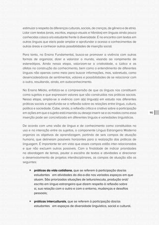 CONSULTA PÚBLICA CONSULTA PÚBLICA CONSULTA PÚBLICA
CONSULTA PÚBLICA CONSULTA PÚBLICA CONSULTA PÚBLICA
CONSULTA PÚBLICA CONSULTA PÚBLICA CONSULTA PÚBLICA
CONSULTA PÚBLICA CONSULTA PÚBLICA CONSULTA PÚBLICA
CONSULTA PÚBLICA CONSULTA PÚBLICA CONSULTA PÚBLICA
CONSULTA PÚBLICA CONSULTA PÚBLICA CONSULTA PÚBLICA
CONSULTA PÚBLICA CONSULTA PÚBLICA CONSULTA PÚBLICA
CONSULTA PÚBLICA CONSULTA PÚBLICA CONSULTA PÚBLICA
CONSULTA PÚBLICA CONSULTA PÚBLICA CONSULTA PÚBLICA
CONSULTA PÚBLICA CONSULTA PÚBLICA CONSULTA PÚBLICA
CONSULTA PÚBLICA CONSULTA PÚBLICA CONSULTA PÚBLICA
CONSULTA PÚBLICA CONSULTA PÚBLICA CONSULTA PÚBLICA
CONSULTA PÚBLICA CONSULTA PÚBLICA CONSULTA PÚBLICA
CONSULTA PÚBLICA CONSULTA PÚBLICA CONSULTA PÚBLICA
CONSULTA PÚBLICA CONSULTA PÚBLICA CONSULTA PÚBLICA
CONSULTA PÚBLICA CONSULTA PÚBLICA CONSULTA PÚBLICA
CONSULTA PÚBLICA CONSULTA PÚBLICA CONSULTA PÚBLICA
CONSULTA PÚBLICA CONSULTA PÚBLICA CONSULTA PÚBLICA
CONSULTA PÚBLICA CONSULTA PÚBLICA CONSULTA PÚBLICA
CONSULTA PÚBLICA CONSULTA PÚBLICA CONSULTA PÚBLICA
CONSULTA PÚBLICA CONSULTA PÚBLICA CONSULTA PÚBLICA
CONSULTA PÚBLICA CONSULTA PÚBLICA CONSULTA PÚBLICA
CONSULTA PÚBLICA CONSULTA PÚBLICA CONSULTA PÚBLICA
CONSULTA PÚBLICA CONSULTA PÚBLICA CONSULTA PÚBLICA
CONSULTA PÚBLICA CONSULTA PÚBLICA CONSULTA PÚBLICA
CONSULTA PÚBLICA CONSULTA PÚBLICA CONSULTA PÚBLICA
CONSULTA PÚBLICA CONSULTA PÚBLICA CONSULTA PÚBLICA
CONSULTA PÚBLICA CONSULTA PÚBLICA CONSULTA PÚBLICA
CONSULTA PÚBLICA CONSULTA PÚBLICA CONSULTA PÚBLICA
CONSULTA PÚBLICA CONSULTA PÚBLICA CONSULTA PÚBLICA
CONSULTA PÚBLICA CONSULTA PÚBLICA CONSULTA PÚBLICA
CONSULTA PÚBLICA CONSULTA PÚBLICA CONSULTA PÚBLICA
CONSULTA PÚBLICA CONSULTA PÚBLICA CONSULTA PÚBLICA
CONSULTA PÚBLICA CONSULTA PÚBLICA CONSULTA PÚBLICA
90
estimular o respeito às diferenças culturais, sociais, de crenças, de gênero e de etnia.
Lidar com textos (orais, escritos, espaço-visuais e híbridos) em línguas ainda pouco
conhecidas coloca o/a estudante frente à diversidade. É no encontro com textos em
outras línguas que ele/a pode ampliar e aprofundar o acesso a conhecimentos de
outras áreas e conhecer outras possibilidades de inserção social.
Para tanto, no Ensino Fundamental, busca-se promover a vivência com outras
formas de organizar, dizer e valorizar o mundo, visando ao rompimento de
estereótipos. Ainda nessa etapa, valorizam-se a criatividade, o lúdico e os
afetos na construção do conhecimento, bem como o entendimento de diferentes
línguas não apenas como meio para buscar informações, mas, sobretudo, como
desencadeadoras de sentimentos, valores e possibilidades de se relacionar com
o outro, resultando, ainda, em autoconhecimento.
No Ensino Médio, enfatiza-se a compreensão de que as línguas nos constituem
como sujeitos e que expressam valores que são construídos nas práticas sociais.
Nessa etapa, amplia-se a vivência com a(s) língua(s) em estudo nas diferentes
práticas sociais e aprofunda-se a reflexão sobre as relações entre língua, cultura,
política e sociedade. Cabe, ainda, a reflexão crítica e criativa sobre a participação
em ações em que o sujeito está inserido ou deseja inserir-se e os modos como essa
inserção pode ser concretizada em diferentes línguas e variedades linguísticas.
De acordo com uma visão de língua e de conhecimento como constituídos no
uso e na interação entre os sujeitos, o componente Língua Estrangeira Moderna
organiza os objetivos de aprendizagem, partindo de seis campos de atuação
humana, que delineiam possíveis horizontes para a realização das práticas de
linguagem. É importante ter em vista que esses campos estão inter-relacionados
e que não excluem outros possíveis. Com a finalidade de indicar prioridades
na abordagem de temas, pautar a escolha de textos e atividades e direcionar
o desenvolvimento de projetos interdisciplinares, os campos de atuação são os
seguintes:
ƒƒ práticas da vida cotidiana, que se referem à participação dos/as
estudantes em atividades do dia-a-dia nos variados espaços em que
atuam. São priorizadas situações de leitura/escuta, produção oral/
escrita em língua estrangeira que dizem respeito à reflexão sobre
si, sua relação com o outro e com o entorno, mudanças e desafios
pessoais;
ƒƒ práticas interculturais, que se referem à participação dos/as
estudantes em espaços de diversidade linguística, social e cultural.
 