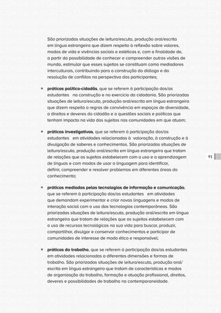 CONSULTA PÚBLICA CONSULTA PÚBLICA CONSULTA PÚBLICA
CONSULTA PÚBLICA CONSULTA PÚBLICA CONSULTA PÚBLICA
CONSULTA PÚBLICA CONSULTA PÚBLICA CONSULTA PÚBLICA
CONSULTA PÚBLICA CONSULTA PÚBLICA CONSULTA PÚBLICA
CONSULTA PÚBLICA CONSULTA PÚBLICA CONSULTA PÚBLICA
CONSULTA PÚBLICA CONSULTA PÚBLICA CONSULTA PÚBLICA
CONSULTA PÚBLICA CONSULTA PÚBLICA CONSULTA PÚBLICA
CONSULTA PÚBLICA CONSULTA PÚBLICA CONSULTA PÚBLICA
CONSULTA PÚBLICA CONSULTA PÚBLICA CONSULTA PÚBLICA
CONSULTA PÚBLICA CONSULTA PÚBLICA CONSULTA PÚBLICA
CONSULTA PÚBLICA CONSULTA PÚBLICA CONSULTA PÚBLICA
CONSULTA PÚBLICA CONSULTA PÚBLICA CONSULTA PÚBLICA
CONSULTA PÚBLICA CONSULTA PÚBLICA CONSULTA PÚBLICA
CONSULTA PÚBLICA CONSULTA PÚBLICA CONSULTA PÚBLICA
CONSULTA PÚBLICA CONSULTA PÚBLICA CONSULTA PÚBLICA
CONSULTA PÚBLICA CONSULTA PÚBLICA CONSULTA PÚBLICA
CONSULTA PÚBLICA CONSULTA PÚBLICA CONSULTA PÚBLICA
CONSULTA PÚBLICA CONSULTA PÚBLICA CONSULTA PÚBLICA
CONSULTA PÚBLICA CONSULTA PÚBLICA CONSULTA PÚBLICA
CONSULTA PÚBLICA CONSULTA PÚBLICA CONSULTA PÚBLICA
CONSULTA PÚBLICA CONSULTA PÚBLICA CONSULTA PÚBLICA
CONSULTA PÚBLICA CONSULTA PÚBLICA CONSULTA PÚBLICA
CONSULTA PÚBLICA CONSULTA PÚBLICA CONSULTA PÚBLICA
CONSULTA PÚBLICA CONSULTA PÚBLICA CONSULTA PÚBLICA
CONSULTA PÚBLICA CONSULTA PÚBLICA CONSULTA PÚBLICA
CONSULTA PÚBLICA CONSULTA PÚBLICA CONSULTA PÚBLICA
CONSULTA PÚBLICA CONSULTA PÚBLICA CONSULTA PÚBLICA
CONSULTA PÚBLICA CONSULTA PÚBLICA CONSULTA PÚBLICA
CONSULTA PÚBLICA CONSULTA PÚBLICA CONSULTA PÚBLICA
CONSULTA PÚBLICA CONSULTA PÚBLICA CONSULTA PÚBLICA
CONSULTA PÚBLICA CONSULTA PÚBLICA CONSULTA PÚBLICA
CONSULTA PÚBLICA CONSULTA PÚBLICA CONSULTA PÚBLICA
CONSULTA PÚBLICA CONSULTA PÚBLICA CONSULTA PÚBLICA
CONSULTA PÚBLICA CONSULTA PÚBLICA CONSULTA PÚBLICA
91
São priorizadas situações de leitura/escuta, produção oral/escrita
em língua estrangeira que dizem respeito à reflexão sobre valores,
modos de vida e vivências sociais e estéticas e, com a finalidade de,
a partir da possibilidade de conhecer e compreender outras visões de
mundo, estimular que esses sujeitos se constituam como mediadores
interculturais, contribuindo para a construção do diálogo e da
resolução de conflitos na perspectiva dos participantes;
ƒƒ práticas político-cidadãs, que se referem à participação dos/as
estudantes na construção e no exercício da cidadania. São priorizadas
situações de leitura/escuta, produção oral/escrita em língua estrangeira
que dizem respeito a regras de convivência em espaços de diversidade,
a direitos e deveres do cidadão e a questões sociais e políticas que
tenham impacto na vida dos sujeitos nas comunidades em que atuam;
ƒƒ práticas investigativas, que se referem à participação dos/as
estudantes em atividades relacionadas à valoração, à construção e à
divulgação de saberes e conhecimentos. São priorizadas situações de
leitura/escuta, produção oral/escrita em língua estrangeira que tratam
de relações que os sujeitos estabelecem com o uso e a aprendizagem
de línguas e com modos de usar a linguagem para identificar,
definir, compreender e resolver problemas em diferentes áreas do
conhecimento;
ƒƒ práticas mediadas pelas tecnologias de informação e comunicação,
que se referem à participação dos/as estudantes em atividades
que demandam experimentar e criar novas linguagens e modos de
interação social com o uso das tecnologias contemporâneas. São
priorizadas situações de leitura/escuta, produção oral/escrita em língua
estrangeira que tratam de relações que os sujeitos estabelecem com
o uso de recursos tecnológicos na sua vida para buscar, produzir,
compartilhar, divulgar e conservar conhecimentos e participar de
comunidades de interesse de modo ético e responsável;
ƒƒ práticas do trabalho, que se referem à participação dos/as estudantes
em atividades relacionadas a diferentes dimensões e formas de
trabalho. São priorizadas situações de leitura/escuta, produção oral/
escrita em língua estrangeira que tratam de características e modos
de organização do trabalho, formação e atuação profissional, direitos,
deveres e possibilidades de trabalho na contemporaneidade.
 