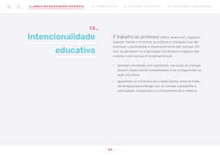 Intencionalidade
educativa
1.5
É trabalho do professor refletir, selecionar, organizar,
planejar, mediar e monitorar as práticas e interações que vão
promover o aprendizado e desenvolvimento das crianças. Por
isso, ao pensarem na organização dos tempos e espaços das
creches e pré-escolas é fundamental que:
•	 planejem atividades com significado, nas quais as crianças
possam experimentar possibilidades e ser protagonistas da
ação educativa;
•	 aproveitem os momentos de cuidado (banho, troca de fralda,
alimentação) para interagir com as crianças e possibilitar a
participação, a expressão e o conhecimento de si mesmos.
1 1
1 _ B N C C N A E D U CAÇÃO I N FA N T I L 2 _ C U R R Í C U L O S 3 _ R E V I SÃO D O S P P P ’ S 4 _ F O R M AÇ ÃO C O N T I N UA DA
 