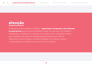 A definição de intencionalidade na BNCC é: “organização e proposição, pelo educador,
de experiências que permitam às crianças conhecer a si e ao outro e de conhecer e
compreender as relações com a natureza, com a cultura e com a produção científica,
que se traduzem nas práticas de cuidados pessoais (alimentar-se, vestir-se,
higienizar-se), nas brincadeiras, nas experimentações com materiais variados,
na aproximação com a literatura e no encontro com as pessoas”.
atenção
1 2
1 _ B N C C N A E D U CAÇÃO I N FA N T I L 2 _ C U R R Í C U L O S 3 _ R E V I SÃO D O S P P P ’ S 4 _ F O R M AÇ ÃO C O N T I N UA DA
 