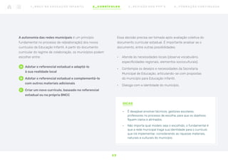 DICAS
•	 É desejável envolver técnicos, gestores escolares,
professores no processo de escolha, para que os objetivos
fiquem claros e alinhados.
•	 Não importa qual modelo seja o escolhido, o fundamental é
que a rede municipal traga sua identidade para o currículo
que irá implementar, considerando as riquezas materiais,
naturais e culturais do município.
1 7
1 _ B N C C N A E D U C AÇ ÃO I N FA N T I L 2 _ C U R R Í C U L O S 3 _ R E V I SÃO D O S P P P ’ S 4 _ F O R M AÇ ÃO C O N T I N UA DA
Essa decisão precisa ser tomada após avaliação coletiva do
documento curricular estadual. É importante analisar se o
documento, entre outras possibilidades:
•	 Atende às necessidades locais (observe vocabulário,
especificidades regionais, elementos socioculturais).
•	 Contempla os desejos e necessidades da Secretaria
Municipal de Educação, articulando-se com propostas
do município para Educação Infantil.
•	 Dialoga com a identidade do município.
A autonomia das redes municipais é um princípio
fundamental no processo de re(elaboração) dos novos
currículos da Educação Infantil. A partir do documento
curricular do regime de colaboração, os municípios podem
escolher entre:
A	
 Adotar o referencial estadual e adaptá-lo
à sua realidade local
b	
 Adotar o referencial estadual e complementá-lo
com outros materiais adicionais
C	
 Criar um novo currículo, baseado no referencial
estadual ou na própria BNCC
 