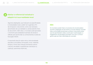 Adotar o referencial estadual e
adaptá-lo à sua realidade local
Algumas adaptações, que traduzam as especificidades
e necessidades locais, podem ser sugeridas a fim
de enriquecer o documento, como criar exemplos
aproximados de sua realidade ou ainda explicitar itens
do documento. Além disso, o município pode aproveitar
o momento para estabelecer períodos de estudo e
reflexão para aprofundar os conhecimentos na área da
Educação Infantil.
É importante discutir sobre rotina, intencionalidade
educativa, brincadeira, brinquedos, livros, materiais,
tempos e ritmos das crianças (momentos calmos
e ativos), atividades e experiências individuais ou
coletivas, autonomia infantil etc.
DICA
Os municípios podem fazer um processo de consulta pública
durante a adaptação do documento curricular estadual. Convidar
toda a comunidade escolar para conhecer o documento antes
que ele seja finalizado valida a construção. A participação e o
engajamento da população local fazem com que o currículo
ganhe cada vez mais a identidade do município.
A
1 8
1 _ B N C C N A E D U C AÇ ÃO I N FA N T I L 2 _ C U R R Í C U L O S 3 _ R E V I SÃO D O S P P P ’ S 4 _ F O R M AÇ ÃO C O N T I N UA DA
 