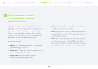 Adotar o referencial estadual
e complementá-lo com outros
materiais adicionais
Ao analisar o currículo estadual, as secretarias de
educação podem sentir necessidade de complementá-
lo para aproximá-lo da realidade sociocultural. Podem
também ser necessárias ampliações na organização
do documento, como o aprofundamento de questões
pertinentes ao universo da educação Infantil.
Algumas sugestões:
•	 Formar uma equipe para gerenciar o processo de
complementação curricular.
•	 Selecionar os temas que precisam ser ampliados e
outros que precisem ser criados.
•	 Aprofundar os conhecimentos sobre as
especificidades da educação infantil.
•	 Ouvir gestores escolares e professores, convidando-os a
contribuir nessa complementação.
•	 Ouvir as crianças: o que mais gostam de fazer e o que
gostariam de experimentar? Elas podem contribuir com
desenhos ou sugestões.
•	 Observar os materiais e documentos existentes nos
municípios: já possuem currículo? Como são feitas os
planos de atividade dos professores atualmente e como
eles se assemelham e se diferem do novo currículo?
B
1 9
1 _ B N C C N A E D U C AÇ ÃO I N FA N T I L 2 _ C U R R Í C U L O S 3 _ R E V I SÃO D O S P P P ’ S 4 _ F O R M AÇ ÃO C O N T I N UA DA
 