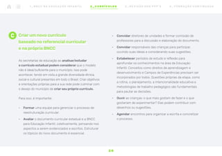 C Criar um novo currículo
baseado no referencial curricular
e na própria BNCC
As secretarias de educação ao analisar/estudar
o currículo estadual podem considerar que o modelo
não é ideal/suficiente para o município. Isso pode
acontecer, tendo em vista a grande diversidade étnica,
social e cultural presentes em todo o Brasil. Criar objetivos
e orientações próprias para a sua rede pode culminar com
o desejo do município de criar seu próprio currículo.
Para isso, é importante:
•	 Formar uma equipe para gerenciar o processo de
reestruturação curricular.
•	 Avaliar o documento curricular estadual e a BNCC
para Educação Infantil, coletivamente, pensando nos
aspectos a serem evidenciados e escritos. Estruturar
os tópicos do novo documento é essencial.
•	 Convidar diretores de unidades e formar comissão de
professores para a discussão e elaboração do documento.
•	 Convidar responsáveis das crianças para participar,
ouvindo suas ideias e considerando suas sugestões.
•	 Estabelecer períodos de estudo e reflexão para
aprofundar os conhecimentos na área da Educação
Infantil. Conceitos como direitos de aprendizagem e
desenvolvimento e Campos de Experiências precisam ser
incorporados por todos. Questões próprias da etapa, como
a rotina, o planejamento, a intencionalidade educativa e
metodologias de trabalho pedagógico são fundamentais
para pautar as decisões.
•	 Ouvir as crianças: o que mais gostam de fazer e o que
gostariam de experimentar? Elas podem contribuir com
desenhos ou sugestões.
•	 Agendar encontros para organizar a escrita e concretizar
o processo.
2 0
1 _ B N C C N A E D U C AÇ ÃO I N FA N T I L 2 _ C U R R Í C U L O S 3 _ R E V I SÃO D O S P P P ’ S 4 _ F O R M AÇ ÃO C O N T I N UA DA
 