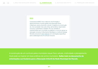 A construção de um currículo pelos municípios requer foco, estudo, criatividade e planejamento.
Você pode se inspirar em boas práticas de outros municípios. Saiba mais no documento de
orientações curriculares para a Educação Infantil da Rede Municipal de Maceió.
DICA
A proposta da BNCC traz a ideia de uma formação e
desenvolvimento humano global nas dimensões física,
intelectual, social, emocional, cultural. O objetivo é a construção
de uma sociedade mais justa, ética, democrática, responsável,
inclusiva, sustentável e solidária. Por isso, também é
imprescindível que o município, ao elaborar o currículo, pense na
educação inclusiva. O Movimento Pela Base e o Instituto Rodrigo
Mendes produziram este material com orientações específicas
para a elaboração de um currículo inclusivo.
2 1
1 _ B N C C N A E D U C AÇ ÃO I N FA N T I L 2 _ C U R R Í C U L O S 3 _ R E V I SÃO D O S P P P ’ S 4 _ F O R M AÇ ÃO C O N T I N UA DA
 