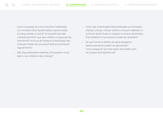 •	 Como a questão da cultura escrita é trabalhada
no município? Ela é apresentada e oportunizada
à criança desde a creche? As experiências das
crianças permitem que elas utilizem a língua escrita
livremente? Há livros de literatura à disposição das
crianças? Rodas de conversa/histórias acontecem
regularmente?
•	 São disponibilizados materiais, brinquedos e livros
para o uso cotidiano das crianças?
•	 Como são incentivadas/disponibilizadas as interações
criança-criança, criança-adulto e criança-materiais no
currículo atual? Quais os espaços e tempos destinados
à brincadeira? O que precisa mudar/ser ampliado?
•	 De que forma os direitos de aprendizagem e
desenvolvimento podem ser garantidos?
Como assegurar que eles sejam articulados com
os Campos de Experiências?
2 3
1 _ B N C C N A E D U C AÇ ÃO I N FA N T I L 2 _ C U R R Í C U L O S 3 _ R E V I SÃO D O S P P P ’ S 4 _ F O R M AÇ ÃO C O N T I N UA DA
 