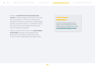 •	 Valorizar a importância da etapa da Educação
Infantil no desenvolvimento dos indivíduos, ao longo
de sua vida escolar. O PPP de uma instituição de
Educação Infantil precisa contemplar a especificidade
da etapa, seus temas centrais, o vocabulário da área,
bem como marcar a centralidade da crianças nas
escolhas feitas pela instituição.
•	 Propor a revisão dos PPP’s como uma oportunidade
de formação para toda a comunidade escolar
(professores, funcionários, família) sobre o novo
currículo e sobre a identidade da Educação Infantil.
2 7
1 _ B N C C N A E D U C AÇ ÃO I N FA N T I L 2 _ C U R R Í C U L O S 3 _ R E V I SÃO D O S P P P ’ S 4 _ F O R M AÇ ÃO C O N T I N UA DA
SAIBA MAIS
O Guia de Implementação prevê um
capítulo sobre elaboração dos PPP’s.
Fiquem atentos e acompanhem no site
www.implementacaobncc.com.br
 
