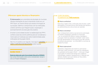 Oferecer apoio técnico e financeiro
•	 É interessante que a secretaria de educação do município
ofereça orientações do que é importante conter em um
PPP. Assim, ao mesmo tempo que amplia a formação de
sua equipe, reafirma o compromisso com as instituições,
criando caminhos que integram ajuda, cooperação e
acompanhamento da execução dos projetos.
•	 Envolver a comunidade escolar na reelaboração dos PPP’s
confere a esse documento potência para ser considerado o
marco para as mudanças que serão implementadas pelas
instituições de Educação Infantil.
•	 Não há um padrão a ser seguido, mas alguns subsídios
sobre a estrutura do documento podem ajudar.
O PPP, EM GERAL,
É COMPOSTO DE TRÊS MARCOS:
1	
Marco contextual
Descreve a região onde a instituição está situada, o perfil
demográfico e socioeconômico das famílias que atende e
as características da cultura local, por exemplo.
2	
Marco conceitual
Traz o embasamento teórico que serve de sustentação
ao trabalho pedagógico realizado na instituição
– ex: os conceitos de infância, criança, Educação e
Educação Infantil ali adotados. É também neste marco
que são apresentados os documentos que dão suporte
às práticas educacionais – ex: DCN, BNCC e currículo do
estado/município.
2	
Marco operacional
Apresenta o diagnóstico da creche ou pré-escola –
onde está, neste momento, com base em indicadores
de qualidade da Educação Infantil –, onde quer chegar
e que ações irá realizar para atingir seus objetivos –
metodologias, espaços, equipamentos e materiais que
adotará, projetos que quer realizar por faixa etária,
parcerias que estabelecerá.
SAIBA MAIS
Material elaborado pela Comunidade Educativa (CEDAC)
traz outras informações sobre como compreender, revisar e
criar um Projeto Pedagógico.
2 8
1 _ B N C C N A E D U C AÇ ÃO I N FA N T I L 2 _ C U R R Í C U L O S 3 _ R E V I SÃO D O S P P P ’ S 4 _ F O R M AÇ ÃO C O N T I N UA DA
 