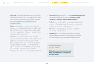 •	 Reafirmar as concepções presentes nas Diretrizes
Curriculares Nacionais para Educação Infantil, assim
como colocar à disposição materiais que abordem
as especificidades técnico-pedagógicas da
Educação Infantil.
•	 Ajudar as instituições a avaliar: dentro do que é
proposto no currículo adotado pelo município, o que
já temos/fazemos em nossa unidade de Educação
Infantil e o que precisamos buscar? Quais principais
mudanças serão necessárias?
•	 Incentivar as unidades de Educação Infantil a
promover encontros com toda a comunidade escolar
(professores, funcionários, famílias) para refletir
sobre questões como: qual a finalidade do Projeto
Pedagógico? Considerando a Educação Infantil,
o que é essencial estar no PPP? O que desejamos
que as crianças aprendam? Quais caminhos a
instituição deve tomar para alcançar seus objetivos?
•	 Incentivar a discussão do PPP no horário de planejamento
dos professores e nas reuniões do Conselho Escolar,
tornando o processo realmente participativo.
•	 Refletir com as instituições sobre os principais desafios
a serem enfrentados, propondo parcerias e buscando
metas a curto, médio e longo prazo.
•	 Valorizar a participação das crianças, que podem
ser ouvidas neste processo.
•	 Reafirmar que as mudanças propostas no PPP se
concretizam no cotidiano. A transformação não pode
ser apenas teórica, mas fundamentalmente prática.
SAIBA MAIS
https:/
/ocupacaocrianca.avisala.org/
blogs/post/Pequenos-conselheiros-
grandes-ideias/
2 9
1 _ B N C C N A E D U C AÇ ÃO I N FA N T I L 2 _ C U R R Í C U L O S 3 _ R E V I SÃO D O S P P P ’ S 4 _ F O R M AÇ ÃO C O N T I N UA DA
 