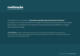 Este material é uma realização do Movimento pela Base Nacional Comum Curricular*,
em parceria com o Centro de Excelência e Inovação em Políticas Educacionais (CEIPE), da Fundação
Getúlio Vargas, a União Nacional dos Dirigentes Municipais de Educação (UNDIME) e a Fundação
Maria Cecilia Souto Vidigal.
*FICHA TÉCNICA: 
O Movimento Pela Base Nacional Comum Curricular apoiou a elaboração do material por meio
do GT de Educação Infantil, que é composto pelo Instituto Singularidades, Instituto Avisa Lá, Fundação Maria Cecília Souto
Vidigal, Ceipe e a consultora Beatriz Ferraz.
realização
Projeto gráfico e diagramação Estúdio Labirin.to
 