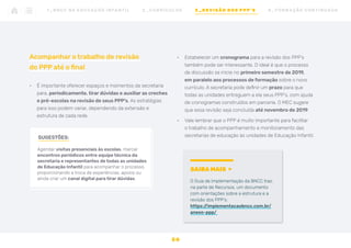 Acompanhar o trabalho de revisão
do PPP até o final
•	 É importante oferecer espaços e momentos da secretaria
para, periodicamente, tirar dúvidas e auxiliar as creches
e pré-escolas na revisão de seus PPP’s. As estratégias
para isso podem variar, dependendo da extensão e
estrutura de cada rede.
•	 Estabelecer um cronograma para a revisão dos PPP’s
também pode ser interessante. O ideal é que o processo
de discussão se inicie no primeiro semestre de 2019,
em paralelo aos processos de formação sobre o novo
currículo. A secretaria pode definir um prazo para que
todas as unidades entreguem a ela seus PPP’s, com ajuda
de cronogramas construídos em parceria. O MEC sugere
que essa revisão seja concluída até novembro de 2019.
•	 Vale lembrar que o PPP é muito importante para facilitar
o trabalho de acompanhamento e monitoramento das
secretarias de educação às unidades de Educação Infantil.
SUGESTÕES:
Agendar visitas presenciais às escolas, marcar
encontros periódicos entre equipe técnica da
secretaria e representantes de todas as unidades
de Educação Infantil para acompanhar o processo,
proporcionando a troca de experiências, apoios ou
ainda criar um canal digital para tirar dúvidas.
SAIBA MAIS
O Guia de Implementação da BNCC traz,
na parte de Recursos, um documento
com orientações sobre a estrutura e a
revisão dos PPP’s:
https:/
/implementacaobncc.com.br/
anexo-ppp/
3 0
1 _ B N C C N A E D U C AÇ ÃO I N FA N T I L 2 _ C U R R Í C U L O S 3 _ R E V I SÃO D O S P P P ’ S 4 _ F O R M AÇ ÃO C O N T I N UA DA
 