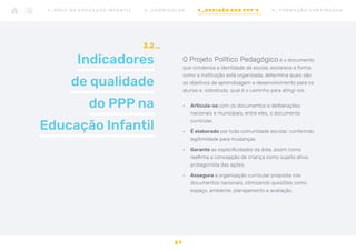 Indicadores
de qualidade
do PPP na
Educação Infantil
3.2
O Projeto Político Pedagógico é o documento
que condensa a identidade da escola, esclarece a forma
como a instituição está organizada, determina quais são
os objetivos de aprendizagem e desenvolvimento para os
alunos e, sobretudo, qual é o caminho para atingi-los.
•	 Articula-se com os documentos e deliberações
nacionais e municipais, entre eles, o documento
curricular.
•	 É elaborado por toda comunidade escolar, conferindo
legitimidade para mudanças.
•	 Garante as especificidades da área, assim como
reafirma a concepção de criança como sujeito ativo,
protagonista das ações.
•	 Assegura a organização curricular proposta nos
documentos nacionais, otimizando questões como
espaço, ambiente, planejamento e avaliação.
31
1 _ B N C C N A E D U C AÇ ÃO I N FA N T I L 2 _ C U R R Í C U L O S 3 _ R E V I SÃO D O S P P P ’ S 4 _ F O R M AÇ ÃO C O N T I N UA DA
 